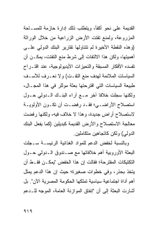 ‫ﺍﻟﻘﺩﻴﻤﺔ ﻋﻠﻰ ﻨﺤﻭ ﺃﻜﻔﺄ، ﻭﻴﺘﻁﻠﺏ ﺫﻟﻙ ﺇﺩﺍﺭﺓ ﺤﺎﺯﻤﺔ ﻟﻠﻤﺴـﺎﺤﺔ‬
               ‫ﹰ‬
‫ﺍﻟﻤﺯﺭﻭﻋﺔ، ﻭﻟﻤﻨﻊ ﺘﻔﺘﺕ ﺍﻷﺭﺽ ﺍﻟﺯﺭﺍﻋﻴﺔ ﻤﻥ ﺨﻼل ﺍﻟﻭﺭﺍﺜﺔ‬
‫)ﻭﻫﺫﻩ ﺍﻟﻨﻘﻁﺔ ﺍﻷﺨﻴﺭﺓ ﻟﻡ ﺘﺘﻨﺎﻭﻟﻬﺎ ﺘﻘﺎﺭﻴﺭ ﺍﻟﺒﻨﻙ ﺍﻟﺩﻭﻟﻲ ﻋﻠـﻰ‬
‫ﺃﻫﻤﻴﺘﻬﺎ، ﻭﻟﻜﻥ ﻫﺫﺍ ﺍﻻﻟﺘﻔﺎﺕ ﺇﻟﻰ ﺸﺭﻁ ﻤﻨﻊ ﺍﻟﺘﻔﺘﺕ، ﻴﻤﻜـﻥ ﺃﻥ‬
‫ﹸﻔﺴﺩﻩ ﺍﻷﻓﻜﺎﺭ ﺍﻟﻤﺴﺒﻘﺔ ﻭﺍﻟﺘﺤﻴﺯﺍﺕ ﺍﻷﻴﺩﻴﻭﻟﻭﺠﻴﺔ، ﻋﻨﺩ ﺍﻗﺘـﺭﺍﺡ‬
                                                      ‫ﺘ‬
‫ﺍﻟﺴﻴﺎﺴﺎﺕ ﺍﻟﻤﻼﺌﻤﺔ ﻟﻬﺩﻑ ﻤﻨﻊ ﺍﻟﺘﻔـﺕ( ﻭﻻ ﻨﻌـﺭﻑ ﻟﻸﺴـﻑ‬
‫ﻁﺒﻴﻌﺔ ﺍﻟﺴﻴﺎﺴﺎﺕ ﺍﻟﺘﻲ ﺍﻗﺘﺭﺤﺘﻬﺎ ﺒﻌﺜﺔ ﻤﻭﻟﻠﺭ ﻓﻲ ﻫﺫﺍ ﺍﻟﻤﺠـﺎل،‬
                      ‫ﹸ‬
‫ﻭﻟﻜﻨﻬﺎ ﺴﺠﻠﺕ ﺨﻼ ﹰﺎ ﺁﺨﺭ ﻤـﻊ ﺁﺭﺍﺀ ﺍﻟﺒﻨـﻙ ﺍﻟـﺩﻭﻟﻲ ﺤـﻭل‬
                                  ‫ﻓ‬
‫ﺍﺴﺘﺼﻼﺡ ﺍﻷﺭﺍﻀـﻲ؛ ﻓﻘـﺩ ﺭﻓﻀـﺕ ﺃﻥ ﺘﻜـﻭﻥ ﺍﻷﻭﻟﻭﻴـﺔ‬
‫ﻻﺴﺘﺼﻼﺡ ﺃﺭﺍﺽ ﺠﺩﻴﺩﺓ، ﻭﻫﺫﺍ ﻻ ﺨﻼﻑ ﻓﻴﻪ، ﻭﻟﻜﻨﻬﺎ ﺭﻓﻀﺕ‬
                                   ‫ٍ‬
‫ﻤﻌﺎﻟﺠﺔ ﺍﻻﺴﺘﺼﻼﺡ ﻭﺍﻷﺭﺽ ﺍﻟﻘﺩﻴﻤﺔ ﻜﺒﺩﻴﻠﻴﻥ )ﻜﻤﺎ ﻴﻔﻌل ﺍﻟﺒﻨﻙ‬
                          ‫ﺍﻟﺩﻭﻟﻲ( ﻭﻟﻜﻥ ﻜﺎﺘﺠﺎﻫﻴﻥ ﻤﺘﻜﺎﻤﻠﻴﻥ.‬
‫ﻭﺒﺎﻟﻨﺴﺒﺔ ﻟﺨﻔﺽ ﺍﻟﺩﻋﻡ ﻟﻠﻤﻭﺍﺩ ﺍﻟﻐﺫﺍﺌﻴﺔ ﺍﻟﺭﺌﻴ ‪‬ـﺔ ﺴـﺠﻠﺕ‬
        ‫ﺴ‬
‫ﺍﻟﺒﻌﺜﺔ ﺍﻷﻭﺭﻭﺒﻴﺔ ﺃﻫﻡ ﺨﻼﻓﺎﺘﻬﺎ ﻤﻊ ﺼـﻨﺩﻭﻕ ﺍﻟـﺩﻭﻟﻲ ﺤـﻭل‬
‫ﺍﻟﺘﻜﺘﻴﻜﺎﺕ ﺍﻟﻤﻘﺘﺭﺤﺔ؛ ﻓﻘﺎﻟﺕ ﺇﻥ ﻫﺫﺍ ﺍﻟﺨﻔﺽ "ﻴﻤﻜـﻥ ﻓﻘـﻁ ﺃﻥ‬
‫ﻴﺘﺨﺫ ﺒﺤﺫﺭ، ﻭﻓﻲ ﺨﻁﻭﺍﺕ ﺼﻐﻴﺭﺓ؛ ﺤﻴﺙ ﺇﻥ ﻫﺫﺍ ﺍﻟﺩﻋﻡ ﻴﻤﺜل‬
‫ﺃﻫﻡ ﺃﺩﺍﺓ ﺍﺠﺘﻤﺎﻋﻴﺔ ﺴﻴﺎﺴﻴﺔ ﺘﻤﻠﻜﻬﺎ ﺍﻟﺤﻜﻭﻤﺔ ﺍﻟﻤﺼﺭﻴﺔ ﺍﻵﻥ". ﺒل‬
‫ﺃﺸﺎﺭﺕ ﺍﻟﺒﻌﺜﺔ ﺇﻟﻰ ﺃﻥ "ﺇﻨﻔﺎﻕ ﺍﻟﻤﻭﺍﺯﻨﺔ ﺍﻟﻌﺎﻤﺔ، ﺍﻟﻤﻭ ‪‬ﻪ ﻟﻠـﺩﻋﻡ‬
        ‫ﺠ‬


‫٩١٩‬
 