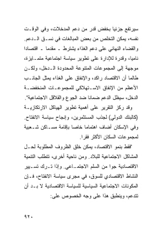 ‫ﺴﻴﺭﺘﻔﻊ ﺠﺯﺌ ‪‬ﺎ ﺒﺨﻔﺽ ﻗﺩﺭ ﻤﻥ ﺩﻋﻡ ﺍﻟﻤﺩﺨﻼﺕ، ﻭﻓﻲ ﺍﻟﻭﻗـﺕ‬
                                     ‫ﻴ‬
‫ﻨﻔﺴﻪ، ﻴﻤﻜﻥ ﺍﻟﺘﺨﻠﺹ ﻤﻥ ﺒﻌﺽ ﺍﻟﻤﺒﺎﻟﻐﺎﺕ ﻓﻲ ﻨﺴـﻕ ﺍﻟـﺩﻋﻡ.‬
‫ﻭﺍﻟﻘﻀﺎﺀ ﺍﻟﻨﻬﺎﺌﻲ ﻋﻠﻰ ﺩﻋﻡ ﺍﻟﻐﺫﺍﺀ ﻴﺸﺘﺭﻁ ـ ﻤﻘﺩ ‪‬ﺎ ـ ﺍﻗﺘﺼﺎ ‪‬ﺍ‬
 ‫ﺩ‬          ‫ﻤ‬
‫ﻨﺎﻤ ‪‬ﺎ، ﻭﻗﺩﺭﺓ ﻟﻺﺩﺍﺭﺓ ﻋﻠﻰ ﺘﻁﻭﻴﺭ ﺴﻴﺎﺴﺔ ﺍﺠﺘﻤﺎﻋﻴﺔ ﻤﺘﻤـﺎﻴﺯﺓ،‬
                                                  ‫ﻴ‬
‫ﻤﻭﺠﻬﺔ ﺇﻟﻰ ﺍﻟﻤﺠﻤﻭﻋﺎﺕ ﺍﻟﻤﺘﻨﻭﻋﺔ ﺍﻟﻤﺤﺩﻭﺩﺓ ﺍﻟـﺩﺨل، ﻭﻟﻜـﻥ‬
‫ﻁﺎﻟﻤﺎ ﺃﻥ ﺍﻻﻗﺘﺼﺎﺩ ﺭﺍﻜ ‪ ،‬ﻭﺍﻹﻨﻔﺎﻕ ﻋﻠﻰ ﺍﻟﻐﺫﺍﺀ ﻴﻤﺜل ﺍﻟﺠﺎﻨـﺏ‬
                                 ‫ﺩ‬
‫ﺍﻷﻋﻅﻡ ﻤﻥ ﺍﻹﻨﻔﺎﻕ ﺍﻻﺴـﺘﻬﻼﻜﻲ ﻟﻠﻤﺠﻤﻭﻋـﺎﺕ ﺍﻟﻤﻨﺨﻔﻀـﺔ‬
‫ﺍﻟﺩﺨل، ﺴﻴﻅل ﺍﻟﺩﻋﻡ ﻀﻤﺎ ﹰﺎ ﻀﺩ ﺍﻟﺠﻭﻉ ﻭﺍﻟﻘﻼ ِل ﺍﻻﺠﺘﻤﺎﻋﻴﺔ".‬
             ‫ﻗ‬                 ‫ﻨ‬
‫ﻭﻗﺩ ﺭﻜﺯ ﺍﻟﺘﻘﺭﻴﺭ ﻋﻠﻰ ﺃﻫﻤﻴﺔ ﺘﻁﻭﻴﺭ ﺍﻟﻬﻴﺎﻜل ﺍﻻﺭﺘﻜﺎﺯﻴـﺔ‬
                                   ‫‪‬‬
‫)ﻜﺎﻟﺒﻨﻙ ﺍﻟﺩﻭﻟﻲ( ﻟﺠﺫﺏ ﺍﻟﻤﺴﺘﺜﻤﺭﻴﻥ، ﻭﺇﻨﺠﺎﺡ ﺴﻴﺎﺴﺔ ﺍﻻﻨﻔﺘﺎﺡ.‬
‫ﻭﻓﻲ ﺍﻹﺴﻜﺎﻥ ﺃﻀﺎﻑ ﺍﻫﺘﻤﺎ ‪‬ﺎ ﺨﺎ ‪‬ﺎ ﺒﺈﻗﺎﻤﺔ ﻤﺴـﺎﻜﻥ ﺸـﻌﺒﻴﺔ‬
                      ‫ﻤ ﺼ‬
                           ‫ﻟﻤﺠﻤﻭﻋﺎﺕ ﺍﻟﺴﻜﺎﻥ ﺍﻷﻜﺜﺭ ﻓﻘ ‪‬ﺍ.‬
                             ‫ﺭ‬
‫"ﻓﻘﻁ ﺒﻨﻤﻭ ﺍﻻﻗﺘﺼﺎﺩ، ﻴﻤﻜﻥ ﺨﻠﻕ ﺍﻟﻅﺭﻭﻑ ﺍﻟﻤﻁﻠﻭﺒﺔ ﻟﺤـل‬
‫ﺍﻟﻤﺸﺎﻜل ﺍﻻﺠﺘﻤﺎﻋﻴﺔ ﻟﻠﺒﻼﺩ. ﻭﻤﻥ ﻨﺎﺤﻴﺔ ﺃﺨﺭﻯ، ﺘﺘﻁﻠﺏ ﺍﻟﺘﻨﻤﻴﺔ‬
‫ﺍﻻﻗﺘﺼﺎﺩﻴﺔ ﺠ ‪‬ﺍ ﻤﻥ ﺍﻟﺴﻠﻡ ﺍﻻﺠﺘﻤـﺎﻋﻲ. ﻭﺇﺫﺍ ﹸـﺭﻙ ﺘﺴـﻴﻴﺭ‬
          ‫ﺘ‬                           ‫ﻭ‬
‫ﺍﻟﻨﺸﺎﻁ ﺍﻻﻗﺘﺼﺎﺩﻱ ﻟﻠﺴﻭﻕ، ﻓﻲ ﻤﺠﺭﻯ ﺴﻴﺎﺴﺔ ﺍﻻﻨﻔﺘﺎﺡ، ﻓـﺈﻥ‬
‫ﺍﻟﻤﻜﻭﻨﺎﺕ ﺍﻻﺠﺘﻤﺎﻋﻴﺔ ﺍﻟﺴﻴﺎﺴﻴﺔ ﻟﻠﺴﻴﺎﺴﺔ ﺍﻻﻗﺘﺼﺎﺩﻴﺔ ﻻ ﺒـﺩ ﺃﻥ‬
            ‫ﺘﺘﺩﻋﻡ، ﻭﻴﻨﻁﺒﻕ ﻫﺫﺍ ﻋﻠﻰ ﻭﺠﻪ ﺍﻟﺨﺼﻭﺹ ﻋﻠﻰ:‬


‫٠٢٩‬
 