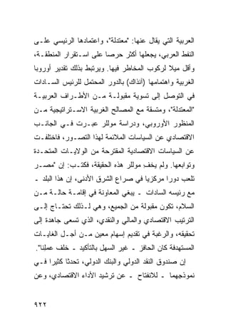 ‫ﺍﻟﻌﺭﺒﻴﺔ ﺍﻟﺘﻲ ‪‬ﻘﺎل ﻋﻨﻬﺎ: "ﻤﻌﺘﺩﻟﺔ"، ﻭﺍﻋﺘﻤﺎﺩﻫﺎ ﺍﻟﺭﺌﻴﺴﻲ ﻋﻠـﻰ‬
                                          ‫ﻴ‬
‫ﺍﻟﻨﻔﻁ ﺍﻟﻌﺭﺒﻲ، ﻴﺠﻌﻠﻬﺎ ﺃﻜﺜﺭ ﺤﺭ ‪‬ﺎ ﻋﻠﻰ ﺍﺴـﺘﻘﺭﺍﺭ ﺍﻟﻤﻨﻁﻘـﺔ،‬
                        ‫ﺼ‬
‫ﻭﺃﻗل ﻤﻴﻼ ﻟﺭﻜﻭﺏ ﺍﻟﻤﺨﺎﻁﺭ ﻓﻴﻬﺎ. ﻭﻴﺭﺘﺒﻁ ﺒﺫﻟﻙ ﺘﻘﺩﻴﺭ ﺃﻭﺭﻭﺒﺎ‬
       ‫‪‬‬                                     ‫ﹰ‬
‫ﺍﻟﻐﺭﺒﻴﺔ ﻭﺍﻫﺘﻤﺎﻤﻬﺎ )ﺁﻨﺫﺍﻙ( ﺒﺎﻟﺩﻭﺭ ﺍﻟ ‪‬ﺤﺘﻤل ﻟﻠﺭﺌﻴﺱ ﺍﻟﺴـﺎﺩﺍﺕ‬
                    ‫ﻤ‬
‫ﻓﻲ ﺍﻟﺘﻭﺼل ﺇﻟﻰ ﺘﺴﻭﻴﺔ ﻤﻘﺒﻭﻟـﺔ ﻤـﻥ ﺍﻷﻁـﺭﺍﻑ ﺍﻟﻌﺭﺒﻴـﺔ‬
‫"ﺍﻟﻤﻌﺘﺩﻟﺔ"، ﻭ ‪‬ﺘﺴﻘﺔ ﻤﻊ ﺍﻟﻤﺼﺎﻟﺢ ﺍﻟﻐﺭﺒﻴﺔ ﺍﻻﺴـﺘﺭﺍﺘﻴﺠﻴﺔ ﻤـﻥ‬
                                        ‫ﻤ‬
‫ﺍﻟﻤﻨﻅﻭﺭ ﺍﻷﻭﺭﻭﺒﻲ، ﻭﺩﺭﺍﺴﺔ ﻤﻭﻟﻠﺭ ﻋﺒـﺭﺕ ﻓـﻲ ﺍﻟﺠﺎﻨـﺏ‬
‫ﺍﻻﻗﺘﺼﺎﺩﻱ ﻋﻥ ﺍﻟﺴﻴﺎﺴﺎﺕ ﺍﻟﻤﻼﺌﻤﺔ ﻟﻬﺫﺍ ﺍﻟﺘﺼـﻭﺭ، ﻓﺎﺨﺘﻠﻔـﺕ‬
‫ﻋﻥ ﺍﻟﺴﻴﺎﺴﺎﺕ ﺍﻻﻗﺘﺼﺎﺩﻴﺔ ﺍﻟﻤﻘﺘﺭﺤﺔ ﻤﻥ ﺍﻟﻭﻻﻴـﺎﺕ ﺍﻟﻤﺘﺤـﺩﺓ‬
‫ﻭﺘﻭﺍﺒﻌﻬﺎ. ﻭﻟﻡ ﻴﺨﻑ ﻤﻭﻟﻠﺭ ﻫﺫﻩ ﺍﻟﺤﻘﻴﻘﺔ، ﻓﻜﺘـﺏ: ﺇﻥ "ﻤﺼـﺭ‬
                                   ‫ِ‬
‫ﺘﻠﻌﺏ ﺩﻭ ‪‬ﺍ ﻤﺭﻜﺯ ‪‬ﺎ ﻓﻲ ﺼﺭﺍﻉ ﺍﻟﺸﺭﻕ ﺍﻷﺩ ﹶﻰ، ﺇﻥ ﻫﺫﺍ ﺍﻟﺒﻠﺩ ـ‬
                 ‫ﻨ‬                    ‫ﻴ‬       ‫ﺭ‬
‫ﻤﻊ ﺭﺌﻴﺴﻪ ﺍﻟﺴﺎﺩﺍﺕ ـ ﻴﺒﻐﻲ ﺍﻟﻤﻌﺎﻭﻨﺔ ﻓﻲ ﺇﻗﺎﻤـﺔ ﺤﺎﻟـﺔ ﻤـﻥ‬
‫ﺍﻟﺴﻼﻡ، ﺘﻜﻭﻥ ﻤﻘﺒﻭﻟﺔ ﻤﻥ ﺍﻟﺠﻤﻴﻊ، ﻭﻫﻲ ﻟـﺫﻟﻙ ﺘﺤﺘـﺎﺝ ﺇﻟـﻰ‬
‫ﺍﻟﺘﺭﺘﻴﺏ ﺍﻻﻗﺘﺼﺎﺩﻱ ﻭﺍﻟﻤﺎﻟﻲ ﻭﺍﻟﻨﻘﺩﻱ، ﺍﻟﺫﻱ ﺘﺴ ‪‬ﻰ ﺠﺎﻫﺩﺓ ﺇﻟﻰ‬
           ‫ﻌ‬
‫ﺘﺤﻘﻴﻘﻪ، ﻭﺍﻟﺭﻏﺒﺔ ﻓﻲ ﺘﻘﺩﻴﻡ ﺇﺴﻬﺎﻡ ﻤﻌﻴﻥ ﻤـﻥ ﺃﺠـل ﺍﻟﻐﺎﻴـﺎﺕ‬
‫ﺍﻟ ‪‬ﺴﺘﻬ ‪‬ﻓﺔ ﻜﺎﻥ ﺍﻟﺤﺎﻓﺯ ـ ﻏﻴﺭ ﺍﻟﺴﻬل ﺒﺎﻟﺘﺄﻜﻴﺩ ـ ﺨﻠﻑ ﻋﻤِﻨﺎ".‬
    ‫ﻠ‬                                           ‫ﻤ ﺩ‬
‫ﺇﻥ ﺼﻨﺩﻭﻕ ﺍﻟﻨﻘﺩ ﺍﻟﺩﻭﻟﻲ ﻭﺍﻟﺒﻨﻙ ﺍﻟﺩﻭﻟﻲ، ﺘﺤﺩﺜﺎ ﻜﺜﻴ ‪‬ﺍ ﻓـﻲ‬
     ‫ﺭ‬
‫ﻨﻤﻭﺫ ِﻬﻤﺎ ـ ﻟﻼﻨﻔﺘﺎﺡ ـ ﻋﻥ ﺘﺭﺸﻴﺩ ﺍﻷﺩﺍﺀ ﺍﻻﻗﺘﺼﺎﺩﻱ، ﻭﻋﻥ‬
                                            ‫ﺠ‬


‫٢٢٩‬
 