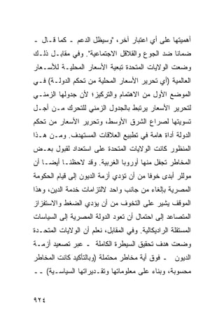 ‫ﺃﻫﻤﻴﺘﻬﺎ ﻋﻠﻰ ﺃﻱ ﺍﻋﺘﺒﺎﺭ ﺁﺨﺭ، "ﻭﺴﻴﻅل ﺍﻟﺩﻋﻡ ـ ﻜﻤﺎ ﻗـﺎل ـ‬
‫ﻀﻤﺎ ﹰﺎ ﻀﺩ ﺍﻟﺠﻭﻉ ﻭﺍﻟﻘﻼﻗل ﺍﻻﺠﺘﻤﺎﻋﻴﺔ". ﻭﻓﻲ ﻤﻘﺎﺒـل ﺫﻟـﻙ‬
                                              ‫ﻨ‬
‫ﻭﻀﻌﺕ ﺍﻟﻭﻻﻴﺎﺕ ﺍﻟﻤﺘﺤﺩﺓ ﺘﺒﻌﻴﺔ ﺍﻷﺴﻌﺎﺭ ﺍﻟﻤﺤﻠﻴـﺔ ﻟﻸﺴـﻌﺎﺭ‬
‫ﺍﻟﻌﺎﻟﻤﻴﺔ )ﺃﻱ ﺘﺤﺭﻴﺭ ﺍﻷﺴﻌﺎﺭ ﺍﻟﻤﺤﻠﻴﺔ ﻤﻥ ﺘﺤﻜﻡ ﺍﻟﺩﻭﻟـﺔ( ﻓـﻲ‬
‫ﺍﻟﻤﻭﻀﻊ ﺍﻷﻭل ﻤﻥ ﺍﻻﻫﺘﻤﺎﻡ ﻭﺍﻟﺘﺭﻜﻴﺯ؛ ﻷﻥ ﺠﺩﻭﻟﻬﺎ ﺍﻟﺯﻤﻨـﻲ‬
‫ﻟﺘﺤﺭﻴﺭ ﺍﻷﺴﻌﺎﺭ ﻴﺭﺘﺒﻁ ﺒﺎﻟﺠﺩﻭل ﺍﻟﺯﻤﻨﻲ ﻟﻠﺘﺤﺭﻙ ﻤـﻥ ﺃﺠـل‬
‫ﺘﺴﻭﻴﺘﻬﺎ ﻟﺼﺭﺍﻉ ﺍﻟﺸﺭﻕ ﺍﻷﻭﺴﻁ، ﻭﺘﺤﺭﻴﺭ ﺍﻷﺴﻌﺎﺭ ﻤﻥ ﺘﺤﻜﻡ‬
‫ﺍﻟﺩﻭﻟﺔ ﺃﺩﺍﺓ ﻫﺎﻤﺔ ﻓﻲ ﺘﻁﺒﻴﻊ ﺍﻟﻌﻼﻗﺎﺕ ﺍﻟﻤﺴﺘﻬ ‪‬ﻑ. ﻭﻤـﻥ ﻫـﺫﺍ‬
            ‫ﺩ‬
‫ﺍﻟﻤﻨﻅﻭﺭ ﻜﺎﻨﺕ ﺍﻟﻭﻻﻴﺎﺕ ﺍﻟﻤﺘﺤﺩﺓ ﻋﻠﻰ ﺍﺴﺘﻌﺩﺍﺩ ﻟﻘﺒﻭل ﺒﻌـﺽ‬
‫ﺍﻟﻤﺨﺎﻁﺭ ﺘﺠﻔل ﻤﻨﻬﺎ ﺃﻭﺭﻭﺒﺎ ﺍﻟﻐﺭﺒﻴﺔ. ﻭﻗﺩ ﻻﺤﻅﻨـﺎ ﺃﻴ ‪‬ـﺎ ﺃﻥ‬
     ‫ﻀ‬
‫ﻤﻭﻟﻠﺭ ﺃﺒ ‪‬ﻯ ﺨﻭ ﹰﺎ ﻤﻥ ﺃﻥ ﺘﺅ ‪‬ﻱ ﺃﺯﻤﺔ ﺍﻟﺩﻴﻭﻥ ﺇﻟﻰ ﻗﻴﺎﻡ ﺍﻟﺤﻜﻭﻤﺔ‬
                              ‫ﺩ‬           ‫ﻓ‬     ‫ﺩ‬
‫ﺍﻟﻤﺼﺭﻴﺔ ﺒﺈﻟﻐﺎﺀ ﻤﻥ ﺠﺎﻨﺏ ﻭﺍﺤﺩ ﻻﻟﺘﺯﺍﻤﺎﺕ ﺨﺩﻤﺔ ﺍﻟﺩﻴﻥ، ﻭﻫﺫﺍ‬
‫ﺍﻟﻤﻭﻗﻑ ﻴﺸﻴﺭ ﻋﻠﻰ ﺍﻟﺘﺨﻭﻑ ﻤﻥ ﺃﻥ ﻴﺅﺩﻱ ﺍﻟﻀﻐﻁ ﻭﺍﻻﺴﺘﻔﺯﺍﺯ‬
                                      ‫‪‬‬
‫ﺍﻟﻤﺘﺼﺎﻋﺩ ﺇﻟﻰ ﺍﺤﺘﻤﺎل ﺃﻥ ﺘﻌﻭﺩ ﺍﻟﺩﻭﻟﺔ ﺍﻟﻤﺼﺭﻴﺔ ﺇﻟﻰ ﺍﻟﺴﻴﺎﺴﺎﺕ‬
‫ﺍﻟﻤﺴﺘﻘﻠﺔ ﺍﻟﺭﺍﺩﻴﻜﺎﻟﻴﺔ. ﻭﻓﻲ ﺍﻟﻤﻘﺎﺒل، ﻨﻌﻠﻡ ﺃﻥ ﺍﻟﻭﻻﻴﺎﺕ ﺍﻟﻤﺘﺤـﺩﺓ‬
‫ﻭﻀﻌﺕ ﻫﺩﻑ ﺘﺤﻘﻴﻕ ﺍﻟﺴﻴﻁﺭﺓ ﺍﻟﻜﺎﻤﻠﺔ ـ ﻋﺒﺭ ﺘﺼﻌﻴﺩ ﺃﺯﻤـﺔ‬
‫ﺍﻟﺩﻴﻭﻥ ـ ﻓﻭﻕ ﺃ ‪‬ﺔ ﻤﺨﺎﻁﺭ ‪‬ﺤﺘﻤﻠﺔ )ﻭﺒﺎﻟﺘﺄﻜﻴﺩ ﻜﺎﻨﺕ ﺍﻟﻤﺨﺎﻁﺭ‬
                             ‫ﻤ‬        ‫ﻴ‬
‫ﻤﺤﺴﻭﺒﺔ، ﻭﺒﻨﺎﺀ ﻋﻠﻰ ﻤﻌﻠﻭﻤﺎﺘﻬﺎ ﻭﺘﻘـﺩﻴﺭﺍﺘﻬﺎ ﺍﻟﺴﻴﺎﺴـﻴﺔ( ــ‬


‫٤٢٩‬
 