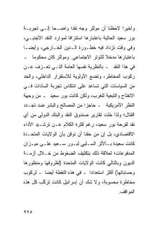 ‫ﻭﺃﺨﻴ ‪‬ﺍ ﻻﺤﻅﻨﺎ ﺃﻥ ﻤﻭﻟﻠﺭ ﻭﺠﻪ ﻨﻘ ‪‬ﺍ ﻭﺍﻀـ ‪‬ﺎ ﺇﻟـﻰ ﺘﺠﺭﺒـﺔ‬
             ‫ﺤ‬       ‫ﺩ‬                        ‫ﺭ‬
‫ﺒﻭﺭ ﺴﻌﻴﺩ ﺍﻟﺤﺎﻟﻴﺔ ﺒﺎﻋﺘﺒﺎﺭﻫﺎ ﺍﺴﺘﻨﺯﺍ ﹰﺎ ﻟﻤﻭﺍﺭﺩ ﺍﻟﻨﻘﺩ ﺍﻷﺠﻨﺒـﻲ،‬
                       ‫ﻓ‬
‫ﻭﻓﻲ ﻭﻗﺕ ﺘﺯﺩﺍﺩ ﻓﻴﻪ ﺨﻁـﻭﺭﺓ ﺍﻟـﺩﻴﻥ ﺍﻟﺨـﺎﺭﺠﻲ، ﻭﺃﻴ ‪‬ـﺎ‬
  ‫ﻀ‬
‫ﺒﺎﻋﺘﺒﺎﺭﻫﺎ ﻤﺩﺨﻼ ﻟﻠﺘﻭﺘﺭ ﺍﻻﺠﺘﻤﺎﻋﻲ. ﻭﻤﻭﻟﻠﺭ ﻜﺎﻥ ﻤﺤﻜﻭ ‪‬ﺎ ـ‬
   ‫ﻤ‬                                  ‫ﹰ‬
‫ﻓﻲ ﻫﺫﺍ ﺍﻟﻨﻘﺩ ـ ﺒﺎﻟﻨﻅﺭﻴﺔ ﻨﻔﺴﻬﺎ ﺍﻟﻌﺎﻤﺔ ﺍﻟﺘـﻲ ﺘﻌـﺯﻑ ﻋـﻥ‬
‫ﺭﻜﻭﺏ ﺍﻟﻤﺨﺎﻁﺭ، ﻭﺘﻀﻊ ﺍﻷﻭﻟﻭﻴﺔ ﻟﻼﺴﺘﻘﺭﺍﺭ ﺍﻟﺩﺍﺨﻠﻲ، ﻭﺍﻟﺤﺩ‬
‫ﻤﻥ ﺍﻟﺴﻴﺎﺴﺎﺕ ﺍﻟﺘﻲ ﺘﺴﺎﻋﺩ ﻋﻠﻰ ﺍﻨﺘﻜﺎﺱ ﺘﺠﺭﺒﺔ ﺍﻟﺴﺎﺩﺍﺕ ﻓـﻲ‬
‫ﺍﻻﻨﻔﺘﺎﺡ ﻭﺍﻟﺘﺒﻌﻴﺔ ﻟﻠﻐﺭﺏ، ﻭﻟﻜﻥ ﻜﺎﻨﺕ ﺒﻭﺭ ﺴﻌﻴﺩ ـ ﻤﻥ ﻭﺠﻬﺔ‬
‫ﺍﻟﻨﻅﺭ ﺍﻷﻤﺭﻴﻜﻴﺔ ـ ﺤﺎﺠ ‪‬ﺍ ﻤﻥ ﺍﻟﻤﺼﺎﻟﺢ ﻭﺍﻟﺒﺸﺭ ﻀﺩ ﺘﺠـﺩﺩ‬
                            ‫ﺯ‬
‫ﺍﻟﻘﺘﺎل؛ ﻭﻟﺫﺍ ﺨﻠﺕ ﺘﻘﺎﺭﻴﺭ ﺼﻨﺩﻭﻕ ﺍﻟﻨﻘﺩ ﻭﺍﻟﺒﻨﻙ ﺍﻟﺩﻭﻟﻲ ﻤﻥ ﺃﻱ‬
                                ‫‪‬‬
‫ﻨﻘﺩ ﻟ ﹸﺭﺤﺔ ﺒﻭﺭ ﺴﻌﻴﺩ، ﺭﻏﻡ ﻜﺜﺭﺓ ﺍﻟﻜﻼﻡ ﻋـﻥ ﺘﺭﺸـﻴﺩ ﺍﻷﺩﺍﺀ‬
                                             ‫ﻘ‬
‫ﺍﻻﻗﺘﺼﺎﺩﻱ، ﺒل ﺇﻥ ﻤﻥ ﺤﻘﻨﺎ ﺃﻥ ﹸﻭ ِﻥ ﺒﺄﻥ ﺍﻟﻭﻻﻴﺎﺕ ﺍﻟﻤﺘﺤـﺩﺓ‬
                      ‫ﻨ ﻗ‬
‫ﻜﺎﻨﺕ ﺴﻌﻴﺩﺓ ﺒـﺎﻷﺜﺭ ﺍﻟﺴـﻠﺒﻲ ﻟﺒـﻭﺭ ﺴـﻌﻴﺩ ﻋﻠـﻰ ﻤﻴـﺯﺍﻥ‬
‫ﺍﻟﻤﺩﻓﻭﻋﺎﺕ؛ ﻟﻌﻼﻗﺔ ﺫﻟﻙ ﺒﺘﻜﺜﻴﻑ ﺍﻟﻀﻐﻭﻁ ﻤﻥ ﺨـﻼل ﺃﺯﻤـﺔ‬
‫ﺍﻟﺩﻴﻭﻥ ﻭﺒﺎﻟﺘﺎﻟﻲ ﻜﺎﻨﺕ ﺍﻟﻭﻻﻴﺎﺕ ﺍﻟﻤﺘﺤﺩﺓ )ﻟﻅﺭﻭﻓﻬﺎ ﻭﻤﻨﻅﻭﺭﻫﺎ‬
‫ﻭﺤﺴﺎﺒﺎﺘﻬﺎ( ﺃﻜﺜﺭ ﺍﺴﺘﻌﺩﺍ ‪‬ﺍ ـ ﻓﻲ ﻫﺫﻩ ﺍﻟﻨﻘﻁﺔ ﺃﻴ ‪‬ﺎ ـ ﻟﺭﻜﻭﺏ‬
         ‫ﻀ‬                     ‫ﺩ‬
‫ﻤﺨﺎﻁﺭﺓ ﻤﺤﺴﻭﺒﺔ، ﻭﻻ ﺸﻙ ﺃﻥ ﺇﺴﺭﺍﺌﻴل ﻜﺎﻨﺕ ﺘﺭ ﱢﺏ ﻜل ﻫﺫﻩ‬
        ‫ﻜ‬
                                                 ‫ﺍﻟﻤﻭﺍﻗﻑ.‬


‫٥٢٩‬
 