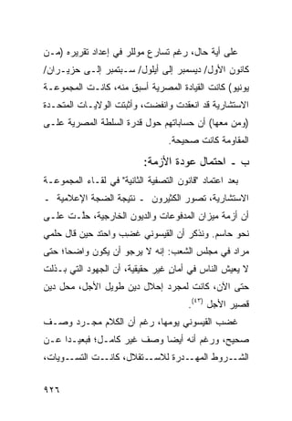 ‫ﻋﻠﻰ ﺃ ‪‬ﺔ ﺤﺎل، ﺭﻏﻡ ﺘﺴﺎﺭﻉ ﻤﻭﻟﻠﺭ ﻓﻲ ﺇﻋﺩﺍﺩ ﺘﻘﺭﻴﺭﻩ )ﻤـﻥ‬
                                           ‫ﻴ‬
‫ﻜﺎﻨﻭﻥ ﺍﻷﻭل/ ﺩﻴﺴﻤﺒﺭ ﺇﻟﻰ ﺃﻴﻠﻭل/ ﺴـﺒﺘﻤﺒﺭ ﺇﻟـﻰ ‪‬ﺯﻴـﺭﺍﻥ/‬
       ‫ﺤ‬
‫ﻴﻭﻨﻴﻭ( ﻜﺎﻨﺕ ﺍﻟﻘﻴﺎﺩﺓ ﺍﻟﻤﺼﺭﻴﺔ ﺃﺴﺒﻕ ﻤﻨﻪ، ﻜﺎﻨـﺕ ﺍﻟﻤﺠﻤﻭﻋـﺔ‬
‫ﺍﻻﺴﺘﺸﺎﺭﻴﺔ ﻗﺩ ﺍﻨﻌﻘﺩﺕ ﻭﺍﻨﻔﻀﺕ، ﻭﺃﺜﺒﺘﺕ ﺍﻟﻭﻻﻴـﺎﺕ ﺍﻟﻤﺘﺤـﺩﺓ‬
‫)ﻭﻤﻥ ﻤﻌﻬﺎ( ﺃﻥ ﺤﺴﺎﺒﺎﺘﻬﻡ ﺤﻭل ﻗﺩﺭﺓ ﺍﻟﺴﻠﻁﺔ ﺍﻟﻤﺼﺭﻴﺔ ﻋﻠـﻰ‬
                                  ‫ﺍﻟﻤﻘﺎﻭﻤﺔ ﻜﺎﻨﺕ ﺼﺤﻴﺤﺔ.‬

                           ‫ﺏ ـ ﺍﺤﺘﻤﺎل ﻋﻭﺩﺓ ﺍﻷﺯﻤﺔ:‬
‫ﺒﻌﺩ ﺍﻋﺘﻤﺎﺩ "ﻗﺎﻨﻭﻥ ﺍﻟﺘﺼﻔﻴﺔ ﺍﻟﺜﺎﻨﻴﺔ" ﻓﻲ ﻟﻘـﺎﺀ ﺍﻟﻤﺠﻤﻭﻋـﺔ‬
‫ﺍﻻﺴﺘﺸﺎﺭﻴﺔ، ﺘﺼﻭﺭ ﺍﻟﻜﺜﻴﺭﻭﻥ ـ ﻨﺘﻴﺠﺔ ﺍﻟﻀﺠﺔ ﺍﻹﻋﻼﻤﻴﺔ ـ‬
‫ﺃﻥ ﺃﺯﻤﺔ ﻤﻴﺯﺍﻥ ﺍﻟﻤﺩﻓﻭﻋﺎﺕ ﻭﺍﻟﺩﻴﻭﻥ ﺍﻟﺨﺎﺭﺠﻴﺔ، ﺤﱠـﺕ ﻋﻠـﻰ‬
       ‫ﻠ‬
‫ﻨﺤﻭ ﺤﺎﺴﻡ. ﻭﻨﺫﻜﺭ ﺃﻥ ﺍﻟﻘﻴﺴﻭﻨﻲ ﻏ ِﺏ ﻭﺍﺤﺘﺩ ﺤﻴﻥ ﻗﺎل ﺤﻠﻤﻲ‬
             ‫‪‬‬      ‫ﻀ‬
‫ﻤﺭﺍﺩ ﻓﻲ ﻤﺠﻠﺱ ﺍﻟﺸﻌﺏ: ﺇﻨﻪ ﻻ ﻴﺭﺠﻭ ﺃﻥ ﻴﻜﻭﻥ ﻭﺍﻀ ‪‬ﺎ؛ ﺤﺘﻰ‬
      ‫ﺤ‬
‫ﻻ ﻴﻌﻴﺵ ﺍﻟﻨﺎﺱ ﻓﻲ ﺃ ‪‬ﺎﻥ ﻏﻴﺭ ﺤﻘﻴﻘﻴﺔ، ﺃﻥ ﺍﻟﺠﻬﻭﺩ ﺍﻟﺘﻲ ﺒـﺫﻟﺕ‬
                                 ‫ﻤ ٍ‬
‫ﺤﺘﻰ ﺍﻵﻥ، ﻜﺎﻨﺕ ﻟﻤﺠﺭﺩ ﺇﺤﻼل ﺩﻴﻥ ﻁﻭﻴل ﺍﻷﺠل، ﻤﺤل ﺩﻴﻥ‬
                                       ‫ﻗﺼﻴﺭ ﺍﻷﺠل )٣٤(.‬
‫ﻏﻀﺏ ﺍﻟﻘﻴﺴﻭﻨﻲ ﻴﻭﻤﻬﺎ، ﺭﻏﻡ ﺃﻥ ﺍﻟﻜﻼﻡ ﻤﺠـﺭﺩ ﻭﺼـﻑ‬
‫ﺼﺤﻴﺢ، ﻭﺭﻏﻡ ﺃﻨﻪ ﺃﻴ ‪‬ﺎ ﻭﺼﻑ ﻏﻴﺭ ﻜﺎﻤـل؛ ﻓﺒﻌﻴـ ‪‬ﺍ ﻋـﻥ‬
     ‫ﺩ‬                  ‫ﹲ‬    ‫ﻀ‬
‫ـﻭﻴﺎﺕ،‬‫ـﺕ ﺍﻟﺘﺴـ‬‫ـﺘﻘﻼل، ﻜﺎﻨـ‬‫ـﺭﻭﻁ ﺍﻟﻤ ـ ‪‬ﺭﺓ ﻟﻼﺴـ‬
                                ‫‪‬ﻬـ ﺩ‬       ‫ﺍﻟﺸـ‬


‫٦٢٩‬
 