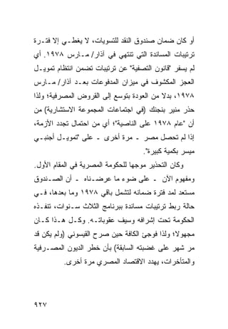 ‫ﺃﻭ ﻜﺎﻥ ﻀﻤﺎﻥ ﺼﻨﺩﻭﻕ ﺍﻟﻨﻘﺩ ﻟﻠﺘﺴﻭﻴﺎﺕ، ﻻ ﻴﻐﻁـﻲ ﺇﻻ ﻓﺘـﺭﺓ‬
‫ﺘﺭﺘﻴﺒﺎﺕ ﺍﻟﻤﺴﺎﻨﺩﺓ ﺍﻟﺘﻲ ﺘﻨﺘﻬﻲ ﻓﻲ ﺁﺫﺍﺭ/ ﻤـﺎﺭﺱ ٨٧٩١. ﺃﻱ‬
‫ﻟﻡ ﻴﺴﻔﺭ "ﻗﺎﻨﻭﻥ ﺍﻟﺘﺼﻔﻴﺔ" ﻋﻥ ﺘﺭﺘﻴﺒﺎﺕ ﺘﻀﻤﻥ ﺍﻨﺘﻅﺎﻡ ﺘﻤﻭﻴـل‬
‫ﺍﻟﻌﺠﺯ ﺍﻟﻤﻜﺸﻭﻑ ﻓﻲ ﻤﻴﺯﺍﻥ ﺍﻟﻤﺩﻓﻭﻋﺎﺕ ﺒﻌـﺩ ﺁﺫﺍﺭ/ ﻤـﺎﺭﺱ‬
‫٨٧٩١، ﺒﺩﻻ ﻤﻥ ﺍﻟﻌﻭﺩﺓ ﺒﺘﻭﺴﻊ ﺇﻟﻰ ﺍﻟﻘﺭﻭﺽ ﺍﻟﻤﺼﺭﻓﻴﺔ؛ ﻭﻟﺫﺍ‬
                                          ‫ﹰ‬
‫ﺤﺫﺭ ﻤﻨﻴﺭ ﺒﻨﺠﻨﻙ )ﻓﻲ ﺍﺠﺘﻤﺎﻋﺎﺕ ﺍﻟﻤﺠﻤﻭﻋﺔ ﺍﻻﺴﺘﺸﺎﺭﻴﺔ( ﻤﻥ‬
‫ﺃﻥ "ﻋﺎﻡ ٨٧٩١ ﻋﻠﻰ ﺍﻟﻨﺎﺼﻴﺔ"؛ ﺃﻱ ﻤﻥ ﺍﺤﺘﻤﺎل ﺘﺠﺩﺩ ﺍﻷﺯﻤﺔ،‬
‫ﺇﺫﺍ ﻟﻡ ﺘﺤﺼل ﻤﺼﺭ ـ ﻤﺭﺓ ﺃﺨﺭﻯ ـ ﻋﻠﻰ "ﺘﻤﻭﻴـل ﺃﺠﻨﺒـﻲ‬
                                     ‫ﻤﻴﺴﺭ ﺒﻜﻤﻴﺔ ﻜﺒﻴﺭﺓ".‬
‫ﻭﻜﺎﻥ ﺍﻟﺘﺤﺫﻴﺭ ﻤﻭﺠ ‪‬ﺎ ﻟﻠﺤﻜﻭﻤﺔ ﺍﻟﻤﺼﺭﻴﺔ ﻓﻲ ﺍﻟﻤﻘﺎﻡ ﺍﻷﻭل.‬
                                 ‫ﻬ‬
‫ﻭﻤﻔﻬﻭﻡ ﺍﻵﻥ ـ ﻋﻠﻰ ﻀﻭﺀ ﻤﺎ ﻋﺭﻀـﻨﺎﻩ ـ ﺃﻥ ﺍﻟﺼـﻨﺩﻭﻕ‬
‫ﻤﺴﺘﻌﺩ ﻟﻤﺩ ﻓﺘﺭﺓ ﻀﻤﺎﻨﻪ ﻟﺘﺸﻤل ﺒﺎﻗﻲ ٨٧٩١ ﻭﻤﺎ ﺒﻌﺩﻫﺎ، ﻓـﻲ‬
‫ﺤﺎﻟﺔ ﺭﺒﻁ ﺘﺭﺘﻴﺒﺎﺕ ﻤﺴﺎﻨﺩﺓ ﺒﺒﺭﻨﺎﻤﺞ ﺍﻟﺜﻼﺙ ﺴـﻨﻭﺍﺕ، ﺘﻨﻔـﺫﻩ‬
‫ﺍﻟﺤﻜﻭﻤﺔ ﺘﺤﺕ ﺇﺸﺭﺍﻓﻪ ﻭﺴﻴﻑ ﻋﻘﻭﺒﺎﺘـﻪ. ﻭﻜـل ﻫـﺫﺍ ﻜـﺎﻥ‬
‫ﻤﺠﻬﻭ ﹰ؛ ﻭﻟﺫﺍ ﻓﻭﺠﺊ ﺍﻟﻜﺎﻓﺔ ﺤﻴﻥ ﺼﺭﺡ ﺍﻟﻘﻴﺴﻭﻨﻲ )ﻭﻟﻡ ﻴﻜﻥ ﻗﺩ‬
                                               ‫ﻻ‬
‫ﻤﺭ ﺸﻬﺭ ﻋﻠﻰ ﻏﻀﺒﺘﻪ ﺍﻟﺴﺎﺒﻘﺔ( ﺒﺄﻥ ﺨﻁﺭ ﺍﻟﺩﻴﻭﻥ ﺍﻟﻤﺼـﺭﻓﻴﺔ‬
          ‫ﻭﺍﻟﻤﺘﺄﺨﺭﺍﺕ، ﻴﻬﺩﺩ ﺍﻻﻗﺘﺼﺎﺩ ﺍﻟﻤﺼﺭﻱ ﻤﺭﺓ ﺃﺨﺭﻯ.‬




‫٧٢٩‬
 