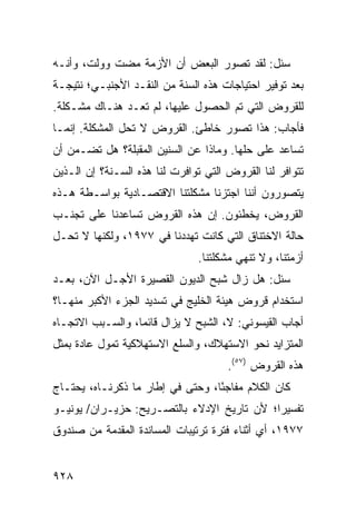 ‫‪‬ﺌل: ﻟﻘﺩ ﺘﺼﻭﺭ ﺍﻟﺒﻌﺽ ﺃﻥ ﺍﻷﺯﻤﺔ ﻤﻀﺕ ﻭﻭﹼﺕ، ﻭﺃﻨـﻪ‬
        ‫ﻟ‬                                  ‫ﺴ‬
‫ﺒﻌﺩ ﺘﻭﻓﻴﺭ ﺍﺤﺘﻴﺎﺠﺎﺕ ﻫﺫﻩ ﺍﻟﺴﻨﺔ ﻤﻥ ﺍﻟﻨﻘـﺩ ﺍﻷﺠﻨﺒـﻲ؛ ﻨﺘﻴﺠـﺔ‬
‫ﻟﻠﻘﺭﻭﺽ ﺍﻟﺘﻲ ﺘﻡ ﺍﻟﺤﺼﻭل ﻋﻠﻴﻬﺎ، ﻟﻡ ﺘﻌـﺩ ﻫﻨـﺎﻙ ‪‬ﺸـﻜﻠﺔ.‬
      ‫ﻤ‬
‫ﻓﺄﺠﺎﺏ: ﻫﺫﺍ ﺘﺼﻭﺭ ﺨﺎﻁﺊ. ﺍﻟﻘﺭﻭﺽ ﻻ ﺘﺤل ﺍﻟﻤﺸﻜﻠﺔ. ﺇﻨﻤـﺎ‬
‫ﺘﺴﺎﻋﺩ ﻋﻠﻰ ﺤﻠﻬﺎ. ﻭﻤﺎﺫﺍ ﻋﻥ ﺍﻟﺴﻨﻴﻥ ﺍﻟﻤﻘﺒﻠﺔ؟ ﻫل ﺘﻀـﻤﻥ ﺃﻥ‬
‫ﺘﺘﻭﺍﻓﺭ ﻟﻨﺎ ﺍﻟﻘﺭﻭﺽ ﺍﻟﺘﻲ ﺘﻭﺍﻓﺭﺕ ﻟﻨﺎ ﻫﺫﻩ ﺍﻟﺴـﻨﺔ؟ ﺇﻥ ﺍﻟـﺫﻴﻥ‬
‫ﻴﺘﺼﻭﺭﻭﻥ ﺃﻨﻨﺎ ﺍﺠﺘﺯﻨﺎ ﻤﺸﻜﻠﺘﻨﺎ ﺍﻻﻗﺘﺼـﺎﺩﻴﺔ ﺒﻭﺍﺴـﻁﺔ ﻫـﺫﻩ‬
‫ﺍﻟﻘﺭﻭﺽ، ﻴﺨﻁﺌﻭﻥ. ﺇﻥ ﻫﺫﻩ ﺍﻟﻘﺭﻭﺽ ﺘﺴﺎﻋﺩﻨﺎ ﻋﻠﻰ ﺘﺠﻨـﺏ‬
‫ﺤﺎﻟﺔ ﺍﻻﺨﺘﻨﺎﻕ ﺍﻟﺘﻲ ﻜﺎﻨﺕ ﺘﻬﺩﺩﻨﺎ ﻓﻲ ٧٧٩١، ﻭﻟﻜﻨﻬﺎ ﻻ ﺘﺤـل‬
                               ‫ﺃﺯﻤﺘﻨﺎ، ﻭﻻ ﹸﻨﻬﻲ ﻤﺸﻜﻠﺘﻨﺎ.‬
                                           ‫ﺘ‬
‫‪‬ﺌل: ﻫل ﺯﺍل ﺸﺒﺢ ﺍﻟﺩﻴﻭﻥ ﺍﻟﻘﺼﻴﺭﺓ ﺍﻷﺠـل ﺍﻵﻥ، ﺒﻌـﺩ‬
                                             ‫ﺴ‬
‫ﺍﺴﺘﺨﺩﺍﻡ ﻗﺭﻭﺽ ﻫﻴﺌﺔ ﺍﻟﺨﻠﻴﺞ ﻓﻲ ﺘﺴﺩﻴﺩ ﺍﻟﺠﺯﺀ ﺍﻷﻜﺒﺭ ﻤﻨﻬـﺎ؟‬
‫ﺃﺠﺎﺏ ﺍﻟﻘﻴﺴﻭﻨﻲ: ﻻ، ﺍﻟﺸﺒﺢ ﻻ ﻴﺯﺍل ﻗﺎﺌ ‪‬ﺎ، ﻭﺍﻟﺴـﺒﺏ ﺍﻻﺘﺠـﺎﻩ‬
                  ‫ﻤ‬            ‫‪‬‬
‫ﺍﻟﻤﺘﺯﺍﻴﺩ ﻨﺤﻭ ﺍﻻﺴﺘﻬﻼﻙ، ﻭﺍﻟﺴﻠﻊ ﺍﻻﺴﺘﻬﻼﻜﻴﺔ ﺘﻤ ‪‬ل ﻋﺎﺩﺓ ﺒﻤﺜل‬
           ‫ﹸ ‪‬ﻭ‬
                                      ‫ﻫﺫﻩ ﺍﻟﻘﺭﻭﺽ )٧٥(.‬
‫ﻜﺎﻥ ﺍﻟﻜﻼﻡ ﻤﻔﺎﺠ ًﺎ، ﻭﺤﺘﻰ ﻓﻲ ﺇﻁﺎﺭ ﻤﺎ ﺫﻜﺭﻨـﺎﻩ، ﻴﺤﺘـﺎﺝ‬
                                  ‫ﺌ‬
‫ﺘﻔﺴﻴ ‪‬ﺍ؛ ﻷﻥ ﺘﺎﺭﻴﺦ ﺍﻹﺩﻻﺀ ﺒﺎﻟﺘﺼـﺭﻴﺢ: ﺤﺯﻴـﺭﺍﻥ/ ﻴﻭﻨﻴـﻭ‬
                                            ‫ﺭ‬
‫٧٧٩١، ﺃﻱ ﺃﺜﻨﺎﺀ ﻓﺘﺭﺓ ﺘﺭﺘﻴﺒﺎﺕ ﺍﻟﻤﺴﺎﻨﺩﺓ ﺍﻟﻤﻘﺩﻤﺔ ﻤﻥ ﺼﻨﺩﻭﻕ‬


‫٨٢٩‬
 