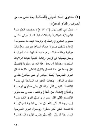 ‫)٤( ﺼﻨﺩﻭﻕ ﺍﻟﻨﻘﺩ ﺍﻟﺩﻭﻟﻲ )ﺍﻟﻤﻁﺎﻟﺒﺔ ﺒﺨﻔـﺽ ﺴـﻌﺭ‬
                               ‫ﺍﻟﺼﺭﻑ ﻭﺇﻟﻐﺎﺀ ﺍﻟﺩﻋﻡ(:‬
‫ﺃ- ﺒﺤﺜﻨﺎ ﻓﻲ ﺍﻟﻔﺼـﻭل )٢، ٣، ٤( ﺘـﺩﺨﻼﺕ ﺍﻟﺤﻜﻭﻤـﺔ‬
‫ﺍﻷﻤﺭﻴﻜﻴﺔ ﺍﻟﻤﺒﺎﺸﺭﺓ ﻭﺘﺩﺨﻼﺕ ﺍﻟﺒﻨـﻙ ﺍﻟـﺩﻭﻟﻲ ﻋﻠـﻰ‬
‫ﻤﺴﺘﻭﻯ ﺍﻟﻤﺸﺭﻭﻉ ﻭﺍﻟﻘﻁﺎﻉ، ﻭﺘﻭﺠﻨﺎ ﺍﻟﺒﺤـﺙ ﺒﻤﺤﺎﻭﻟـﺔ‬
‫ﻹﻋﺎﺩﺓ ﺘﺸﻜﻴل ﺼﻭﺭﺓ ﻋﺎﻤﺔ، ﺃﻴﺩﻨﺎﻫﺎ ﺒﻌﺭﺽ ﻤﻌﻠﻭﻤﺎﺕ‬
‫ﻤﺭﻜﺯﺓ ﻭﻤﺘﻜﺎﻤﻠﺔ ﻟﺸـﺭﺡ ﻁﺒﻴﻌـﺔ ﺍﻟﻬﻴﺌـﺎﺕ ﺍﻟﺩﻭﻟﻴـﺔ‬
‫ﻭﺍﺴﺘﺭﺍﺘﻴﺠﻴﺘﻬﺎ ﻓﻲ ﻓﺭﺽ ﻭﺇﺩﺍﻤﺔ ﺍﻟﺘﺒﻌﻴﺔ ﺒﻘﻴﺎﺩﺓ ﺍﻟﻭﻻﻴﺎﺕ‬
‫ﺍﻟﻤﺘﺤﺩﺓ، ﻭﺤﺎﻭﻟﻨﺎ ﺃﻥ ﻨﻌﻤﻕ ﻫﺫﺍ ﺍﻟﻌﺭﺽ ﻨﻅﺭ ‪‬ﺎ )ﺍﻟﻔﺼل‬
        ‫ﻴ‬
‫٥(. ﻭﺒﺩ ‪‬ﺍ ﻤﻥ ﻫﺫﺍ ﺍﻟﻔﺼل ﻴﺘﻨﺎﻭل ﺍﻟﺘﺤﻠﻴل ﻤﺘﺎﺒﻌﺔ ﺘﺩﺨل‬
                                         ‫ﺀ‬
‫ﺍﻟﻘﻭﻯ ﺍﻟﺨﺎﺭﺠﻴﺔ )ﺒﺸﻜل ﻤﺒﺎﺸﺭ ﺃﻭ ﻏﻴﺭ ﻤﺒﺎﺸﺭ( ﻋﻠـﻰ‬
‫ﻤﺴﺘﻭﻯ ﺍﻟﻤﺎﻜﺭﻭ ﻹﺤﺩﺍﺙ ﺍﻟﺘﻐﻴﻴﺭﺍﺕ ﺍﻟﻤﻨﺎﺴﺒﺔ ﻓﻲ ﺒﻨﻴـﺔ‬
‫ﺍﻻﻗﺘﺼﺎﺩ ﺍﻟﻘﻭﻤﻲ ﻜﻜل. ﻭﺍﻟﺘﺩﺨل ﻋﻠﻰ ﻤﺴﺘﻭﻯ ﺍﻟﻭﺤـﺩﺓ‬
‫ﻭﺍﻟﻘﻁﺎﻉ )ﺍﻟﺘﺩﺨل ﻤﻥ ﺃﺴﻔل( ﻭﺍﻟﺘﺩﺨل ﻋﻠـﻰ ﻤﺴـﺘﻭﻯ‬
‫ﺍﻻﻗﺘﺼﺎﺩ ﺍﻟﻜﻠﻲ ﺃﻜﺜﺭ ﺨﻁ ‪‬ﺍ. ﻭﻭﺼل ﺍﻟﻘﻭﻯ ﺍﻟﺨﺎﺭﺠﻴـﺔ‬
                       ‫ﺭ‬
‫ﺇﻟﻰ ﺩﺭﺠﺔ ﺍﻟﺘـﺄﺜﻴﺭ ﺍﻟﻔﻌـﺎل ﻋﻠـﻰ ﺍﻹﺩﺍﺭﺓ ﺍﻟﻤﺭﻜﺯﻴـﺔ‬
‫ﻟﻼﻗﺘﺼﺎﺩ ﺍﻟﻜﻠﻲ ﺃﻜﺜﺭ ﺨﻁ ‪‬ﺍ. ﻭﻭﺼﻭل ﺍﻟﻘﻭﻯ ﺍﻟﺨﺎﺭﺠﻴﺔ‬
                       ‫ﺭ‬
‫ﺇﻟﻰ ﺩﺭﺠﺔ ﺍﻟﺘـﺄﺜﻴﺭ ﺍﻟﻔ ‪‬ـﺎل ﻋﻠـﻰ ﺍﻹﺩﺍﺭﺓ ﺍﻟﻤﺭﻜﺯﻴـﺔ‬
                         ‫ﻌ‬


‫٢٩‬
 