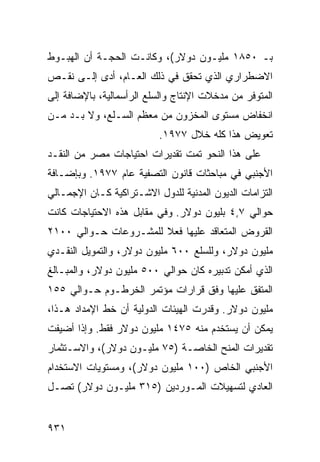 ‫ﺒـ ٠٥٨١ ﻤﻠﻴـﻭﻥ ﺩﻭﻻﺭ(، ﻭﻜﺎﻨـﺕ ﺍﻟﺤﺠـﺔ ﺃﻥ ﺍﻟﻬﺒـﻭﻁ‬
           ‫ﹸ‬
‫ﺍﻻﻀﻁﺭﺍﺭﻱ ﺍﻟﺫﻱ ﺘﺤﻘﻕ ﻓﻲ ﺫﻟﻙ ﺍﻟﻌـﺎﻡ، ﺃ ‪‬ﻯ ﺇﻟـﻰ ﻨﻘـﺹ‬
           ‫ﺩ‬
‫ﺍﻟﻤﺘﻭﻓﺭ ﻤﻥ ﻤﺩﺨﻼﺕ ﺍﻹﻨﺘﺎﺝ ﻭﺍﻟﺴﻠﻊ ﺍﻟﺭﺃﺴﻤﺎﻟﻴﺔ، ﺒﺎﻹﻀﺎﻓﺔ ﺇﻟﻰ‬
‫ﺍﻨﺨﻔﺎﺽ ﻤﺴﺘﻭﻯ ﺍﻟﻤﺨﺯﻭﻥ ﻤﻥ ﻤﻌﻅﻡ ﺍﻟﺴـﻠﻊ، ﻭﻻ ﺒـﺩ ﻤـﻥ‬
                          ‫ﺘﻌﻭﻴﺽ ﻫﺫﺍ ﻜﻠﻪ ﺨﻼل ٧٧٩١.‬
‫ﻋﻠﻰ ﻫﺫﺍ ﺍﻟﻨﺤﻭ ﺘﻤﺕ ﺘﻘﺩﻴﺭﺍﺕ ﺍﺤﺘﻴﺎﺠﺎﺕ ﻤﺼﺭ ﻤﻥ ﺍﻟﻨﻘـﺩ‬
‫ﺍﻷﺠﻨﺒﻲ ﻓﻲ ﻤﺒﺎﺤﺜﺎﺕ ﻗﺎﻨﻭﻥ ﺍﻟﺘﺼﻔﻴﺔ ﻋﺎﻡ ٧٧٩١. ﻭﺒﺈﻀـﺎﻓﺔ‬
‫ﺍﻟﺘﺯﺍﻤﺎﺕ ﺍﻟﺩﻴﻭﻥ ﺍﻟﻤﺩﻨﻴﺔ ﻟﻠﺩﻭل ﺍﻻﺸـﺘﺭﺍﻜﻴﺔ ﻜـﺎﻥ ﺍﻹﺠﻤـﺎﻟﻲ‬
‫ﺤﻭﺍﻟﻲ ٧,٤ ﺒﻠﻴﻭﻥ ﺩﻭﻻﺭ. ﻭﻓﻲ ﻤﻘﺎﺒل ﻫﺫﻩ ﺍﻻﺤﺘﻴﺎﺠﺎﺕ ﻜﺎﻨﺕ‬
‫ﺍﻟﻘﺭﻭﺽ ﺍﻟﻤﺘﻌﺎﻗﺩ ﻋﻠﻴﻬﺎ ﻓﻌﻼ ﻟﻠﻤﺸـﺭﻭﻋﺎﺕ ﺤـﻭﺍﻟﻲ ٠٠١٢‬
                       ‫ﹰ‬
‫ﻤﻠﻴﻭﻥ ﺩﻭﻻﺭ، ﻭﻟﻠﺴﻠﻊ ٠٠٦ ﻤﻠﻴﻭﻥ ﺩﻭﻻﺭ، ﻭﺍﻟﺘﻤﻭﻴل ﺍﻟﻨﻘـﺩﻱ‬
‫ﺍﻟﺫﻱ ﺃﻤﻜﻥ ﺘﺩﺒﻴﺭﻩ ﻜﺎﻥ ﺤﻭﺍﻟﻲ ٠٠٥ ﻤﻠﻴﻭﻥ ﺩﻭﻻﺭ، ﻭﺍﻟﻤﺒـﺎﻟﻎ‬
‫ﺍﻟ ‪‬ﺘ ﹶﻕ ﻋﻠﻴﻬﺎ ﻭﻓﻕ ﻗﺭﺍﺭﺍﺕ ﻤﺅﺘﻤﺭ ﺍﻟﺨﺭﻁـﻭﻡ ﺤـﻭﺍﻟﻲ ٥٥١‬
                                            ‫ﻤﻔ‬
‫ﻤﻠﻴﻭﻥ ﺩﻭﻻﺭ. ﻭﻗﺩﺭﺕ ﺍﻟﻬﻴﺌﺎﺕ ﺍﻟﺩﻭﻟﻴﺔ ﺃﻥ ﺨﻁ ﺍﻹﻤﺩﺍﺩ ﻫـﺫﺍ،‬
                   ‫ﹸ‬
‫ﻴﻤﻜﻥ ﺃﻥ ‪‬ﺴﺘﺨﺩﻡ ﻤﻨﻪ ٥٧٤١ ﻤﻠﻴﻭﻥ ﺩﻭﻻﺭ ﻓﻘﻁ. ﻭﺇﺫﺍ ﺃﻀﻴﻔﺕ‬
                                         ‫ﻴ‬
‫ﺘﻘﺩﻴﺭﺍﺕ ﺍﻟﻤﻨﺢ ﺍﻟﺨﺎﺼـﺔ )٥٧ ﻤﻠﻴـﻭﻥ ﺩﻭﻻﺭ(، ﻭﺍﻻﺴـﺘﺜﻤﺎﺭ‬
                                           ‫ﹸ‬
‫ﺍﻷﺠﻨﺒﻲ ﺍﻟﺨﺎﺹ )٠٠١ ﻤﻠﻴﻭﻥ ﺩﻭﻻﺭ(، ﻭﻤﺴﺘﻭﻴﺎﺕ ﺍﻻﺴﺘﺨﺩﺍﻡ‬
‫ﺍﻟﻌﺎﺩﻱ ﻟﺘﺴﻬﻴﻼﺕ ﺍﻟﻤـﻭﺭﺩﻴﻥ )٥١٣ ﻤﻠﻴـﻭﻥ ﺩﻭﻻﺭ( ﺘﺼـل‬


‫١٣٩‬
 