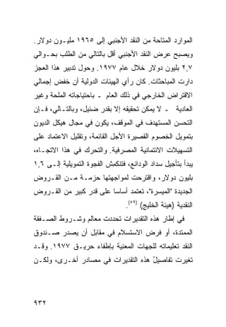 ‫ﺍﻟﻤﻭﺍﺭﺩ ﺍﻟﻤﺘﺎﺤﺔ ﻤﻥ ﺍﻟﻨﻘﺩ ﺍﻷﺠﻨﺒﻲ ﺇﻟﻰ ٥٦٩١ ﻤﻠﻴـﻭﻥ ﺩﻭﻻﺭ.‬
                                      ‫ﹸ‬
‫ﻭﻴﺼﺒﺢ ﻋﺭﺽ ﺍﻟﻨﻘﺩ ﺍﻷﺠﻨﺒﻲ ﺃﻗل ﺒﺎﻟﺘﺎﻟﻲ ﻤﻥ ﺍﻟﻁﻠﺏ ﺒﺤـﻭﺍﻟﻲ‬
                                              ‫‪‬‬
‫٧,٢ ﺒﻠﻴﻭﻥ ﺩﻭﻻﺭ ﺨﻼل ﻋﺎﻡ ٧٧٩١. ﻭﺤﻭل ﺘﺩﺒﻴﺭ ﻫﺫﺍ ﺍﻟﻌﺠﺯ‬
‫ﺩﺍﺭﺕ ﺍﻟﻤﺒﺎﺤﺜﺎﺕ. ﻜﺎﻥ ﺭﺃﻱ ﺍﻟﻬﻴﺌﺎﺕ ﺍﻟﺩﻭﻟﻴﺔ ﺃﻥ ﺨﻔﹾﺽ ﺇﺠﻤﺎﻟﻲ‬
          ‫ﹶ‬
‫ﺍﻻﻗﺘﺭﺍﺽ ﺍﻟﺨﺎﺭﺠﻲ ﻓﻲ ﺫﻟﻙ ﺍﻟﻌﺎﻡ ـ ﺒﺎﺤﺘﻴﺎﺠﺎﺘﻪ ﺍﻟ ‪‬ﻠﺤﺔ ﻭﻏﻴﺭ‬
        ‫ﻤ‬
‫ﺍﻟﻌﺎﺩﻴﺔ ـ ﻻ ﻴﻤﻜﻥ ﺘﺤﻘﻴ ﹸﻪ ﺇﻻ ﺒﻘﺩﺭ ﻀﺌﻴل، ﻭﺒﺎﻟﺘـﺎﻟﻲ، ﻓـﺈﻥ‬
                               ‫ﻘ‬
‫ﺍﻟﺘﺤ ‪‬ﻥ ﺍﻟﻤﺴﺘﻬ ‪‬ﻑ ﻓﻲ ﺍﻟﻤﻭﻗﻑ، ﻴﻜﻭﻥ ﻓﻲ ﻤﺠﺎل ﻫﻴﻜل ﺍﻟﺩﻴﻭﻥ‬
                                     ‫ﺩ‬         ‫ﺴ‬
‫ﺒﺘﻤﻭﻴل ﺍﻟﺨﺼﻭﻡ ﺍﻟﻘﺼﻴﺭﺓ ﺍﻷﺠل ﺍﻟﻘﺎﺌﻤﺔ، ﻭﺘﻘﻠﻴل ﺍﻻﻋﺘﻤﺎﺩ ﻋﻠﻰ‬
‫ﺍﻟﺘﺴﻬﻴﻼﺕ ﺍﻻﺌﺘﻤﺎﻨﻴﺔ ﺍﻟﻤﺼﺭﻓﻴﺔ. ﻭﺍﻟﺘﺤ ‪‬ﻙ ﻓﻲ ﻫﺫﺍ ﺍﻻﺘﺠـﺎﻩ،‬
                 ‫ﺭ‬
‫ﻴﺒﺩﺃ ﺒﺘﺄﺠﻴل ﺴﺩﺍﺩ ﺍﻟﻭﺩﺍﺌﻊ، ﻓﺘﻨﻜ ِﺵ ﺍﻟﻔﺠﻭﺓ ﺍﻟﺘﻤﻭﻴﻠﻴﺔ ﺇﻟـﻰ ٦,١‬
                           ‫ﹶﻤ‬
‫ﺒﻠﻴﻭﻥ ﺩﻭﻻﺭ، ﻭﺍﻗﺘﺭﺤﺕ ﻟﻤﻭﺍﺠﻬﺘﻬﺎ ﺤﺯﻤـﺔ ﻤـﻥ ﺍﻟﻘـﺭﻭﺽ‬
‫ﺍﻟﺠﺩﻴﺩﺓ "ﺍﻟﻤﻴﺴﺭﺓ"، ﺘﻌﺘﻤﺩ ﺃﺴﺎ ‪‬ﺎ ﻋﻠﻰ ﻗﺩﺭ ﻜﺒﻴﺭ ﻤﻥ ﺍﻟﻘـﺭﻭﺽ‬
                         ‫ﺴ‬
                                  ‫ﺍﻟﻨﻘﺩﻴﺔ )ﻫﻴﺌﺔ ﺍﻟﺨﻠﻴﺞ( )٩٥(.‬
‫ﻓﻲ ﺇﻁﺎﺭ ﻫﺫﻩ ﺍﻟﺘﻘﺩﻴﺭﺍﺕ ﺘﺤﺩﺩﺕ ﻤﻌﺎﻟﻡ ﻭﺸـﺭﻭﻁ ﺍﻟﺼـﻔﻘﺔ‬
‫ﺍﻟﻤﻤﺘﺩﺓ، ﺃﻭ ﻓﺭﺽ ﺍﻻﺴﺘﺴﻼﻡ ﻓﻲ ﻤﻘﺎﺒل ﺃﻥ ﻴﺼﺩﺭ ﺼـﻨﺩﻭﻕ‬
‫ﺍﻟﻨﻘﺩ ﺘﻌﻠﻴﻤﺎﺘﻪ ﻟﻠﺠﻬﺎﺕ ﺍﻟﻤﻌﻨﻴﺔ ﺒﺈﻁﻔﺎﺀ ﺤﺭﻴـﻕ ٧٧٩١. ﻭﻗـﺩ‬
‫ﺘﻐﻴﺭﺕ ﺘﻔﺎﺼﻴل ﻫﺫﻩ ﺍﻟﺘﻘﺩﻴﺭﺍﺕ ﻓﻲ ﻤﺼﺎﺩﺭ ﺃﺨـﺭﻯ، ﻭﻟﻜـﻥ‬
             ‫‪‬‬                      ‫ُ‬




‫٢٣٩‬
 