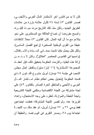 ‫ﻜﺎﻥ ﻻ ﺒﺩ ﻤﻥ ﻗﺎﻨﻭﻥ ﺁﺨﺭ ﻻﺴﺘﺜﻤﺎﺭ ﺍﻟﻤﺎل ﺍﻟﻌﺭﺒﻲ ﻭﺍﻷﺠﻨﺒـﻲ،‬
‫ﻓﺼﺩﺭ ﺍﻟﻘﺎﻨﻭﻥ ٣٤ ﻟﺴﻨﺔ ٤٧ ﻜﺄﻭل ﻋﻼﻤﺔ ﺒﺎﺭﺯﺓ ﻤﻥ ﻋﻼﻤﺎﺕ‬
‫ﺍﻟﻁﺭﻴﻕ ﺍﻟﺠﺩﻴﺩ، ﻭﻟﻜﻥ ﻤﻨﺫ ﺫﻟﻙ ﺍﻟﺘﺎﺭﻴﺦ ﻤﺭﺕ ﻤﻴـﺎﻩ ﻜﺜﻴـﺭﺓ،‬
‫ﻭﺃﺼﺒﺢ ﻤﻔﺭﻭ ‪‬ﺎ ﺃﻥ ﹸﺼﺎﻍ ﺍﻟﻌﻼﻗﺔ ﻤﻊ ﺍﻟﻤﺴﺘﺜﻤﺭﻴﻥ ﻋﻠﻰ ﻨﺤﻭ‬
                                ‫ﺘ‬     ‫ﻀ‬
‫ﻴﺘﻼﺀﻡ ﻤﻊ ﻤﺎ ﺁل ﺇﻟﻴﻪ ﺍﻟﺤﺎل. ﻜﺎﻥ ﺍﻟﻘﺎﻨﻭﻥ ٣٤ ﻤﺤﻼ ﻻﻨﺘﻘﺎﺩﺍﺕ‬
         ‫ﹰ‬
‫ﻋﻨﻴﻔﺔ ﻤﻥ ﺍﻟﻘﻭﻯ ﺍﻟﻭﻁﻨﻴﺔ ﺍﻟﻤﺴﺘﻨﻴﺭﺓ )ﺭﺍﺠﻊ ﺍﻟﻔﺼل ﺍﻟﺴﺎﺩﺱ(،‬
‫ﻭﻟﻜل ﻅل ﻴﺤﻤل ﺒﻘﺎﻴﺎ ﺘﺸﺒﺙ ﺒﻤﻌـﺎﻨﻲ ﺍﻟﺴـﻴﺎﺩﺓ ﻭﺍﻻﺴـﺘﻘﻼل،‬
‫)ﻭﺍﺴﻤﻬﺎ ﻓﻲ ﺍﻟﻘﺎﻤﻭﺱ ﺍﻟﻤﻌﺎﺼﺭ "ﺍﻨﻐﻼﻕ"(. ﻭﻜﺎﻥ ﻻ ﺒـﺩ ﻤـﻥ‬
‫ﺇﺯﺍﻟﺔ ﻫﺫﻩ ﺍﻟﺒﻘﺎﻴﺎ، ﻭﺍﻟﺘﺯﻤﺕ ﺍﻟﺤﻜﻭﻤﺔ ﺒﺘﺤﻘﻴﻕ ﺫﻟﻙ، ﻗﺒل ﺍﻨﻌﻘـﺎﺩ‬
                        ‫ﹸ‬
‫ﺍﻟﻤﺠﻤﻭﻋﺔ ﺍﻻﺴﺘﺸﺎﺭﻴﺔ )١١ ﺃﻴﺎﺭ/ ﻤﺎﻴﻭ( ﻭﺒﺎﻟﻔﻌل ﺃﺤﺎل ﻤﺠﻠﺱ‬
‫ﺍﻟﺸﻌﺏ ﻓﻲ ﺠﻠﺴﺔ ٥٢ ﻨﻴﺴﺎﻥ/ ﺃﺒﺭﻴل ﻤﺸﺭﻭﻉ ﺍﻟﻘـﺎﻨﻭﻥ ﺍﻟـﺫﻱ‬
‫ﻗﺩﻤﺘﻪ ﺍﻟﺤﻜﻭﻤﺔ )ﺒﺘﻌﺩﻴل ﺒﻌﺽ ﺃﺤﻜﺎﻡ ﻨﻅﺎﻡ ﺍﺴـﺘﺜﻤﺎﺭ ﺍﻟﻤـﺎل‬
‫ﺍﻟﻌﺭﺒﻲ ﻭﺍﻷﺠﻨﺒﻲ ﻭﺍﻟﻤﻨﺎﻁﻕ ﺍﻟﺤﺭﺓ ﺍﻟﺼﺎﺩﺭ ﺒﺎﻟﻘﺎﻨﻭﻥ ٣٤( ﻋﻠﻰ‬
‫ﻟﺠﻨﺔ ﻤﺸﺘﺭﻜﺔ ﻤﻥ ﺍﻟﻠﺠﻨﺔ ﺍﻻﻗﺘﺼﺎﺩﻴﺔ ﻭﻤﻜﺘ ‪‬ﻲ ﺍﻟﻠﺠﻨﺔ ﺍﻟﺘﺸﺭﻴﻌﻴﺔ‬
                  ‫ﺒ‬
‫ﻭﻟﺠﻨﺔ ﺍﻟﺨﻁﺔ ﻭﺍﻟﻤﻭﺍﺯﻨﺔ، ﻟﻨﻅﺭﻩ ﻋﻠﻰ ﻭﺠﻪ ﺍﻻﺴﺘﻌﺠﺎل، ﻭﺇﻋﺩﺍﺩ‬
‫ﺘﻘﺭﻴﺭﻫﺎ ﻋﻨﻪ. ﻭﻟﻡ ﺘﻘ ‪‬ﺭ ﺍﻟﻠﺠﻨﺔ ﺍﻟﻤﺸﺘﺭﻜﺔ، ﻓﻌﻘﺩﺕ ﺍﺠﺘﻤﺎﻋﻴﻥ‬
                                 ‫ﺼ‬
‫ﻓﻘﻁ ﻴﻭﻤﻲ ٦٢ ﻭ ٧٢ ﻨﻴﺴﺎﻥ/ ﺃﺒﺭﻴل، ﺜﻡ ﻋﻘﺩ ﻤﻜﺘـﺏ ﺍﻟﻠﺠﻨـﺔ‬
‫ﺍﺠﺘﻤﺎ ‪‬ﺎ ﻴﻭﻡ ٨٢، ﻭﺼﺩﺭ ﺍﻟﺘﻘﺭﻴﺭ ﻓﻲ ﺍﻟﻴﻭﻡ ﻨﻔﺴﻪ. ﻭﺍﻟﺤﻘﻴﻘﺔ ﺃﻥ‬
                                                 ‫ﻋ‬


‫٧٣٩‬
 