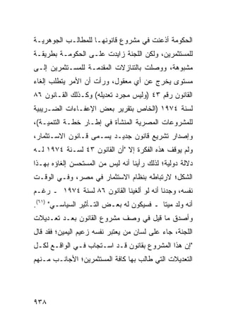 ‫ﺍﻟﺤﻜﻭﻤﺔ ﺃﺫﻋﻨﺕ ﻓﻲ ﻤﺸﺭﻭﻉ ﻗﺎﻨﻭﻨﻬـﺎ ﻟﻠﻤﻁﺎﻟـﺏ ﺍﻟﺠﻭﻫﺭﻴـﺔ‬
‫ﻟﻠﻤﺴﺘﺜﻤﺭﻴﻥ، ﻭﻟﻜﻥ ﺍﻟﻠﺠﻨﺔ ﺯﺍﻴﺩﺕ ﻋﻠـﻰ ﺍﻟﺤﻜﻭﻤـﺔ ﺒﻁﺭﻴﻘـﺔ‬
                                   ‫‪‬‬
‫ﻤﺸﺒﻭﻫﺔ، ﻭﻭﺼﻠﺕ ﺒﺎﻟﺘﻨﺎﺯﻻﺕ ﺍﻟﻤﻘ ‪‬ﻤـﺔ ﻟﻠﻤﺴـﺘﺜﻤﺭﻴﻥ ﺇﻟـﻰ‬
                    ‫ﺩ‬
‫ﻤﺴﺘﻭﻯ ﻴﺨﺭﺝ ﻋﻥ ﺃﻱ ﻤﻌﻘﻭل، ﻭﺭﺃﺕ ﺃﻥ ﺍﻷﻤﺭ ﻴﺘﻁﻠﺏ ﺇﻟﻐﺎﺀ‬
‫ﺍﻟﻘﺎﻨﻭﻥ ﺭﻗﻡ ٣٤ )ﻭﻟﻴﺱ ﻤﺠﺭﺩ ﺘﻌﺩﻴﻠﻪ( ﻭﻜـﺫﻟﻙ ﺍﻟﻘـﺎﻨﻭﻥ ٦٨‬
‫ﻟﺴﻨﺔ ٤٧٩١ )ﺍﻟﺨﺎﺹ ﺒﺘﻘﺭﻴﺭ ﺒﻌﺽ ﺍﻹﻋﻔـﺎﺀﺍﺕ ﺍﻟﻀـﺭﻴﺒﻴﺔ‬
‫ﻟﻠﻤﺸﺭﻭﻋﺎﺕ ﺍﻟﻤﺼﺭﻴﺔ ﺍﻟﻤﻨﺸﺄﺓ ﻓﻲ ﺇﻁـﺎﺭ ﺨﻁـﺔ ﺍﻟﺘﻨﻤﻴـﺔ(،‬
‫ﻭﺇﺼﺩﺍﺭ ﺘﺸﺭﻴﻊ ﻗﺎﻨﻭﻥ ﺠﺩﻴـﺩ ‪‬ﺴـ ‪‬ﻰ ﻗـﺎﻨﻭﻥ ﺍﻻﺴـﺘﺜﻤﺎﺭ،‬
                   ‫ﻴ ﻤ‬
‫ﻭﻟﻡ ﻴﻭﻗﻑ ﻫﺫﻩ ﺍﻟﻔﻜﺭﺓ ﺇﻻ "ﺃﻥ ﺍﻟﻘﺎﻨﻭﻥ ٣٤ ﻟﺴـﻨﺔ ٤٧٩١ ﻟـﻪ‬
‫ﺩﻻﻟﺔ ﺩﻭﻟﻴﺔ؛ ﻟﺫﻟﻙ ﺭﺃﻴﻨﺎ ﺃﻨﻪ ﻟﻴﺱ ﻤﻥ ﺍﻟ ‪‬ﺴﺘﺤ ‪‬ﻥ ﺇﻟﻐﺎﺅﻩ ﺒﻬـﺫﺍ‬
              ‫ﻤ ﺴ‬
‫ﺍﻟﺸﻜل؛ ﻻﺭﺘﺒﺎﻁﻪ ﺒﻨﻅﺎﻡ ﺍﻻﺴﺘﺜﻤﺎﺭ ﻓﻲ ﻤﺼﺭ، ﻭﻓـﻲ ﺍﻟﻭﻗـﺕ‬
‫ﻨﻔﺴﻪ، ﻭﺠﺩﻨﺎ ﺃﻨﻪ ﻟﻭ ﺃﻟﻐﻴﻨﺎ ﺍﻟﻘﺎﻨﻭﻥ ٦٨ ﻟﺴﻨﺔ ٤٧٩١ ـ ﺭﻏـﻡ‬
‫ﺃﻨﻪ ‪‬ﻟﺩ ﻤﻴ ﹰﺎ ـ ﻓﺴﻴﻜﻭﻥ ﻟﻪ ﺒﻌـﺽ ﺍﻟﺘـﺄﺜﻴﺭ ﺍﻟﺴﻴﺎﺴـﻲ" )١٦(.‬
                                           ‫ﺘ‬      ‫ﻭ‬
‫ﻭﺃﺼﺩﻕ ﻤﺎ ﻗﻴل ﻓﻲ ﻭﺼﻑ ﻤﺸﺭﻭﻉ ﺍﻟﻘﺎﻨﻭﻥ ﺒﻌـﺩ ﺘﻌـﺩﻴﻼﺕ‬
‫ﺍﻟﻠﺠﻨﺔ، ﺠﺎﺀ ﻋﻠﻰ ﻟﺴﺎﻥ ﻤﻥ ﻴﻌﺘﺒﺭ ﻨﻔﺴﻪ ﺯﻋﻴﻡ ﺍﻟﻴﻤﻴﻥ؛ ﻓﻘﺩ ﻗﺎل‬
‫"ﺇﻥ ﻫﺫﺍ ﺍﻟﻤﺸﺭﻭﻉ ﺒﻘﺎﻨﻭﻥ ﻗـﺩ ﺍﺴـﺘﺠﺎﺏ ﻓـﻲ ﺍﻟﻭﺍﻗـﻊ ﻟﻜـل‬
                                                ‫‪‬‬
‫ﺍﻟﺘﻌﺩﻴﻼﺕ ﺍﻟﺘﻲ ﻁﺎﻟﺏ ﺒﻬﺎ ﻜﺎﻓﺔ ﺍﻟﻤﺴﺘﺜﻤﺭﻴﻥ؛ ﺍﻷﺠﺎﻨـﺏ ﻤـﻨﻬﻡ‬
                          ‫ﹸ‬




‫٨٣٩‬
 