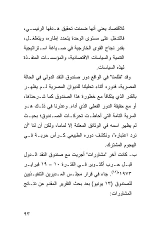 ‫ﻟﻼﻗﺘﺼﺎﺩ ﻴﻌﻨﻲ ﺃﻨﻬﺎ ﻀﻤﻨﺕ ﺘﺤﻘﻴﻕ ﻫـﺩﻓﻬﺎ ﺍﻟﺭﺌﻴﺴـﻲ،‬
‫ﻓﺎﻟﺘﺩﺨل ﻋﻠﻰ ﻤﺴﺘﻭﻯ ﺍﻟﻭﺤﺩﺓ ﻴﺘﺤﺩﺩ ﺇﻁﺎﺭﻩ، ﻭﻴﺘﻐﻠﻐـل،‬
‫ﺒﻘﺩﺭ ﻨﺠﺎﺡ ﺍﻟﻘﻭﻯ ﺍﻟﺨﺎﺭﺠﻴﺔ ﻓﻲ ﺼـﻴﺎﻏﺔ ﺍﺴـﺘﺭﺍﺘﻴﺠﻴﺔ‬
‫ﺍﻟﺘﻨﻤﻴﺔ ﻭﺍﻟﺴﻴﺎﺴﺎﺕ ﺍﻻﻗﺘﺼﺎﺩﻴﺔ، ﻭﺍﻟﻤﺅﺴﺴـﺎﺕ ﺍﻟﻤﻨﻔـﺫﺓ‬
                                     ‫ﻟﻬﺫﻩ ﺍﻟﺴﻴﺎﺴﺎﺕ.‬
‫ﻭﻗﺩ "ﻅﻠﻤﻨﺎ" ﻓﻲ ﺍﻟﻭﺍﻗﻊ ﺩﻭﺭ ﺼﻨﺩﻭﻕ ﺍﻟﻨﻘﺩ ﺍﻟﺩﻭﻟﻲ ﻓﻲ ﺍﻟﺤﺎﻟﺔ‬
‫ﺍﻟﻤﺼﺭﻴﺔ، ﻓﺩﻭﺭﻩ ﺃﺜﻨﺎﺀ ﺘﺤﻠﻴﻠﻨﺎ ﻟﻠﺩﻴﻭﺍﻥ ﺍﻟﻤﺼﺭﻴﺔ ﻟـﻡ ﻴﻅﻬـﺭ‬
‫ﺒﺎﻟﻘﺩﺭ ﺍﻟﺫﻱ ﻴﺘﻜﺎﻓﺄ ﻤﻊ ﺨﻁﻭﺭﺓ ﻫﺫﺍ ﺍﻟﺼﻨﺩﻭﻕ ﻜﻤﺎ ﺸـﺭﺤﻨﺎﻫﺎ،‬
‫ﺃﻭ ﻤﻊ ﺤﻘﻴﻘﺔ ﺍﻟﺩﻭﺭ ﺍﻟﻔﻌﻠﻲ ﺍﻟﺫﻱ ﺃﺩﺍﻩ. ﻭﻋﺫﺭﻨﺎ ﻓﻲ ﺫﻟـﻙ ﻫـﻭ‬
‫ﺍﻟﺴﺭﻴﺔ ﺍﻟﺘﺎﻤﺔ ﺍﻟﺘﻲ ﺃﺤﺎﻁـﺕ ﺘﺤﺭﻜـﺎﺕ ﺍﻟﺼـﻨﺩﻭﻕ؛ ﺒﺤﻴـﺙ‬
‫ﻟﻡ ﻴﻅﻬﺭ ﺍﺴﻤﻪ ﻓﻲ ﺍﻟﻭﺜﺎﺌﻕ ﺍﻟﻤﻌﻠﻨﺔ ﺇﻻ ﻟﻤﺎ ‪‬ﺎ، ﻭﻟﻜﻥ ﺁﻥ ﻟﻨﺎ "ﺃﻥ‬
                  ‫ﻤ‬
‫ﻨﺭﺩ ﺍﻋﺘﺒﺎﺭﻩ"، ﻭﻨﻜﺸﻑ ﺩﻭﺭﻩ ﺍﻟﻁﺒﻴﻌﻲ ﻜـﺭﺃﺱ ﺤﺭﺒـﺔ ﻓـﻲ‬
                                         ‫ﺍﻟﻬﺠﻭﻡ ﺍﻟﻤﺸﺘﺭﻙ.‬
‫ﺏ- ﻜﺎﻨﺕ ﺁﺨﺭ "ﻤﺸﺎﻭﺭﺍﺕ" ﺃﺠﺭﻴﺕ ﻤﻊ ﺼﻨﺩﻭﻕ ﺍﻟﻨﻘﺩ ﺍﻟـﺩﻭل‬
‫ﻗﺒ ـل ﺤ ـﺭﺏ ﺃﻜﺘ ـﻭﺒﺭ ﻓ ـﻲ ﺍﻟﻔﺘ ـﺭﺓ ٠١ – ٩١ ﻓﺒﺭﺍﻴ ـﺭ‬
 ‫ـ‬                 ‫ـ‬       ‫ـ‬      ‫ـ‬       ‫ـ ـ‬
‫٣٧٩١")٢٦(. ﺠﺎﺀ ﻓﻲ ﻗﺭﺍﺭ ﻤﺠﻠـﺱ ﺍﻟﻤـﺩﻴﺭﻴﻥ ﺍﻟﺘﻨﻔﻴـﺫﻴﻴﻥ‬
‫ﻟﻠﺼﻨﺩﻭﻕ )٣١ ﻴﻭﻨﻴﻭ( ﺒﻌﺩ ﺒﺤﺙ ﺍﻟﺘﻘﺭﻴﺭ ﺍﻟﻤﻘﺩﻡ ﻋﻥ ﻨﺘـﺎﺌﺞ‬
                                            ‫ﺍﻟﻤﺸﺎﻭﺭﺍﺕ:‬


‫٣٩‬
 