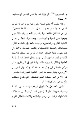 ‫ﺃﻭ ﺍﻟﻤﺼﺭﻴﻴﻥ" )٢٦(. ﻟﻡ ﻴﺘﺭﻙ ﺸـﻴ ًﺎ ﻓـﻲ ﻨﻔـﺱ ﺃﻱ ﻤـﻨﻬﻡ،‬
       ‫‪‬‬            ‫ﺌ‬
                                              ‫ﺇﻻ ﻭﺤﻘﻘﻪ!‬
‫ﻭﻜﺎﻥ ﻁ ‪‬ﻌ ‪‬ﺎ ﺃﻥ ﺘﻘﺩﻡ ﺍﻟﻠﺠﻨﺔ ﻤﺸﺭﻭﻋﻬﺎ ﺒﺘﺒﺭﻴﺭﺍﺕ ﻻ ﺘﻌﺭﻑ‬
                        ‫ﹸ‬               ‫ﺒﻴ‬
‫ﺍﻟﺨﺠل، ﻓﺴﺠﻠﺕ ﻓﻲ ﺘﻘﺭﻴﺭﻫﺎ ﺤﻭل ﻤﺎ ﺃﺴﻤﺘﻪ )ﻓﻠﺴﻔﺔ ﺍﻟﺘﻌﺩﻴل(:‬
‫"ﺇﻥ ﺤل ﺍﻟﻤﺸﺎﻜل ﺍﻻﻗﺘﺼﺎﺩﻴﺔ ﻭﺍﻟﺴﻴﺎﺴﻴﺔ ﻟﻤﺼﺭ ﻭﺃﻴ ‪‬ﺎ ﻟﻠـﺩﻭل‬
        ‫ﻀ‬
‫ﺠﻤﻴﻌﻬﺎ ﺤﺘﻰ ﺍﻟﻐﻨﻴﺔ ﻭﺍﻟﻘﻭﻴﺔ ﻤﻨﻬﺎ، ﻭﺒﺼـﺭﻑ ﺍﻟﻨﻅـﺭ ﻋـﻥ‬
‫ﺍﻨﺘﻤﺎﺌﻬﺎ ﺍﻟﻔﻜﺭﻱ ﻭﺍﻟﻤﺫﻫﺒﻲ، ﻟﻡ ﻴﻌـﺩ ﻴﺘﺤﻘـﻕ ﺒﺎﻟﻤﻘـﺎﻡ ﺍﻷﻭل‬
‫ﺒﺎﻟﺴﻴﺎﺴﺎﺕ ﻭﺍﻟﺨﻁﻁ ﺍﻻﻗﺘﺼﺎﺩﻴﺔ، ﻭﻟﻜﻨـﻪ ﻴﺘﺤﻘـﻕ ﺒﺎﻻﻨﻔﺘـﺎﺡ‬
‫ﺍﻟﺨﺎﺭﺠﻲ، ﻭﺘﻨﻤﻴﺔ ﺍﻟﺘﺒﺎﺩل ﻭﺍﻟﺘﻌﺎﻭﻥ ﺍﻟﺩﻭﻟﻲ ﻤﻥ ﺨﻼل ﺍﻟﻌﻼﻗﺎﺕ‬
‫ﺍﻟﺜﻨﺎﺌﻴﺔ ﻭﺍﻟﺠﻤﺎﻋﻴﺔ ﺒﻴﻥ ﺍﻟﺩﻭل، ﻭﻤﻥ ﺨﻼل ﺍﻟﻤﻨﻅﻤﺎﺕ ﺍﻟﺩﻭﻟﻴـﺔ‬
‫ﺍﻟﻌﺎﻟﻤﻴﺔ ﻭﺍﻹﻗﻠﻴﻤﻴﺔ، ﻭﻴﺅﻴﺩ ﺫﻟﻙ ﺴﻴﺎﺴﺔ ﺍﻟﻭﻓﺎﻕ ﺍﻟﺘﻲ ﺘﻘﺭﺭﺕ ﻓﻲ‬
‫ﻤﺅﺘﻤﺭ ﻫﻠﺴﻨﻜﻲ ﻓﻲ ﺃﻭﺍﺌل ﻋـﺎﻡ ٥٧٩١، ﻭﺍﻟﺤـﻭﺍﺭ ﺍﻟﻌﺭﺒـﻲ‬
‫ﺍﻷﻭﺭﻭﺒﻲ، ﻭﻗﻴﺎﻡ ﻤﺠﻤﻭﻋﺔ ﺍﻟﺩﻭل ﺍﻟﻨﺎﻤﻴﺔ ﺍﻟﻤﻌﺭﻭﻓـﺔ ﺒﺎﻟـﺩﻭل‬
‫ﺍﻟـ ٧٧ ﻓﻲ ﺇﻁﺎﺭ ﻤﻨﻅﻤﺔ ﺍﻷﻤﻡ ﺍﻟﻤﺘﺤﺩﺓ، ﻭﺍﻟﺘﻲ ﺒﻠـﻎ ﻋـﺩﺩﻫﺎ‬
                              ‫ﺍﻵﻥ ﺤﻭﺍﻟﻲ ﻤﺎﺌﺔ ﺩﻭﻟﺔ" )٣٦(.‬
‫ﺃﻟﻴﺱ ﻤﺫﻫﻼ ﻜل ﻫﺫﺍ ﺍﻟﺠﻬل ﻓﻲ ﻓﻘﺭﺓ ﻭﺍﺤﺩﺓ ﻤـﻥ ﻭﺜﻴﻘـﺔ‬
                                      ‫ﹰ‬
‫ﺭﺴﻤﻴﺔ ﻤﺼﺭﻴﺔ؟! ﻫل ﻜـل ﺩﻭل ﺍﻟﻌـﺎﻟﻡ، ﻭﻋﻠـﻰ ﺍﺨـﺘﻼﻑ‬
‫ﺍﻨﺘﻤﺎﺀﺍﺘﻬﺎ، ﺘﻭﻗﻔﺕ ﻋﻥ ﺭﺴﻡ ﺴﻴﺎﺴﺎﺕ، ﻭﺍﻜﺘﻔﺕ ﺒﺎﻨﺘﻅﺎﺭ ﺍﻟﻔﺭﺝ‬


‫٩٣٩‬
 