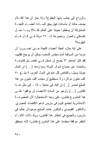 ‫ﻭﺍﻟﺭﻭﺍﺝ ﺇﻟﻰ ﺠﺎﻨﺏ ﺒﺎﺒﻬﺎ ﺍﻟﻤﻔﺘﻭﺡ؟ ﻭﺇﺫﺍ ﺠﺎﺯ ﺃﻥ ﻫﺫﺍ ﺍﻟﻜـﻼﻡ‬
‫ﻴﺼﻑ ﺤﺎﻟﻨﺎ ﺃﻭ ﻤﺄﺴﺎﺘﻨﺎ، ﻓﻬل ﻴﺤﻕ ﻟﻠﺴـﺎﺩﺓ ﺃﻋﻀـﺎﺀ ﺍﻟﻠﺠﻨـﺔ‬
‫ﺍﻟﻤﺸﺘﺭﻜﺔ ﺃﻥ ﻴﺴﻘﻁﻭﺍ ﺨﻴﺒﺘﻨﺎ ﻋﻠﻰ ﺍﻟﻌﺎﻟﻡ ﻜﻠـﻪ؟! ﻭﻤـﺎ ﺩﺨـل‬
‫ﻫﻠﺴﻨﻜﻲ ﻭﺍﻟﺤﻭﺍﺭ ﻭﻤﺠﻤﻭﻋﺔ ﺍﻟـ ٧٧ ﺩﻭﻟﺔ ﻓـﻲ ﻜـل ﻫـﺫﻩ‬
                                                ‫ﺍﻟﻬﻠﻭﺴﺔ؟‬
‫ﻋﻠﻰ ﺃ ‪‬ﺔ ﺤﺎل، ﺃﺨﻁﺄ ﺃﻋﻀﺎﺀ ﺍﻟﻠﺠﻨﺔ ﺤـﻴﻥ ﺘﺼـﻭﺭﻭﺍ ﺃﻥ‬
                                        ‫ﻴ‬
‫ﻤﺯﻴ ‪‬ﺍ ﻤﻥ ﺍﻟﺴﻭﻗﻴﺔ ﺃﻤﺎﻡ ﻤﺠﻠﺱ ﺍﻟﺸﻌﺏ، ﻴﻤﻜﻥ ﺃﻥ ﻴﺭ ‪‬ﺢ ﻜ ﱠﺘﻬﻡ،‬
    ‫ﺠ ِﻔ‬                                           ‫ﺩ‬
‫ﻓﻘﺩ ﻗﺎل ﺃﺤﺩﻫﻡ: "ﻻ ﻴﺼﺢ ﺃﻥ ﻨﺩﺨل ﻓـﻲ ﺘﻔﺎﺼـﻴل ﻗﺎﻨﻭﻨﻴـﺔ‬
         ‫َ‬
‫ﻭﺘﺘﺤﺩﺙ ﻋﻥ ﻀﻴﺎﻉ ﺃﻤﻭﺍل ﺍﻟﺩﻭﻟﺔ ﻭﻤﻭﺍﺭﺩﻫﺎ )....( ﺇﻥ ﺍﻟﻤﺎل‬
‫ﺤﻭﻟﻨﺎ ﻴﺴﻴل، ﻭﺍﻟﻔﺎﺌﺽ ﻜل ﻋﺎﻡ ﻓﻲ ﺍﻟﺩﻭل ﺍﻟﻌﺭﺒﻴـﺔ ﻴﺒﻠـﻎ ٠٥‬
‫ﺃﻟﻑ ﻤﻠﻴﻭﻥ ﺩﻭﻻﺭ، ﻭﻻ ﻨﺴﺘﻁﻴﻊ ﺃﻥ ﻨﺠﺫﺏ ﺃﻟﻑ ﻤﻠﻴﻭﻥ ﻤﻥ ﻫﺫﺍ‬
‫ﺍﻟﻤﺒﻠﻎ ﻟﻤﺼﺭ )...( ﺇﻥ ﺍﻟﺒﻠﺩ ﻓﻲ ﺤﺎﺠﺔ – ﺇ ﹰﺍ - ﺇﻟﻰ ﻤﺜل ﻫـﺫﺍ‬
                ‫ﺫ‬
‫ﺍﻟﻘﺎﻨﻭﻥ )....( ﻭﺃﺭﺠﻭ ﻤﻥ ﺍﻟﺴﺎﺩﺓ ﺍﻷﻋﻀﺎﺀ ﺃﻥ ﻴﻭﺍﻓﻘﻭﺍ ﻋﻠـﻰ‬
‫ﻫﺫﺍ ﺍﻟﻤﺸﺭﻭﻉ ﺒﻘﺎﻨﻭﻥ، ﻋﻠﻰ ﻭﺠﻪ ﺍﻻﺴﺘﻌﺠﺎل؛ ﻷﻥ ﺍﻟﻤﺠﻤﻭﻋـﺔ‬
‫ﺍﻻﺴﺘﺸﺎﺭﻴﺔ ﺘﺠﺘﻤﻊ ﺍﻟﻴﻭﻡ ﻓﻲ ﺒﺎﺭﻴﺱ ﻟﺩﻋﻡ ﺍﻻﻗﺘﺼﺎﺩ ﺍﻟﻤﺼﺭﻱ.‬
‫ﻭﺍﻟﺩﻜﺘﻭﺭ ﺍﻟﻘﻴﺴﻭﻨﻲ ﻭﺍﻟﺩﻜﺘﻭﺭ ﺤﺎﻤﺩ ﺍﻟﺴﺎﻴﺢ ﻤﻭﺠﻭﺩﺍﻥ ﺤﺎﻟ ‪‬ﺎ ﻓﻲ‬
    ‫ﻴ‬
‫ﺒﺎﺭﻴﺱ، ﻭﺍﻟﺠﻤﻴﻊ ﻓﻲ ﺍﻨﺘﻅﺎﺭ ﻫﺫﺍ ﺍﻟﻘﺎﻨﻭﻥ، ﻭﻭﻜـﺎﻻﺕ ﺍﻷﻨﺒـﺎﺀ‬
‫ﺘﻨﺘﻅﺭ ﻤﻭﺍﻓﻘﺔ ﻤﺠﻠﺴﻨﺎ ﻋﻠﻰ ﻫﺫﺍ ﺍﻟﻤﺸﺭﻭﻉ ﺒﻘﺎﻨﻭﻥ؛ ﻷﻨﻪ ﺴﻴﺤﻘﻕ‬


‫٠٤٩‬
 