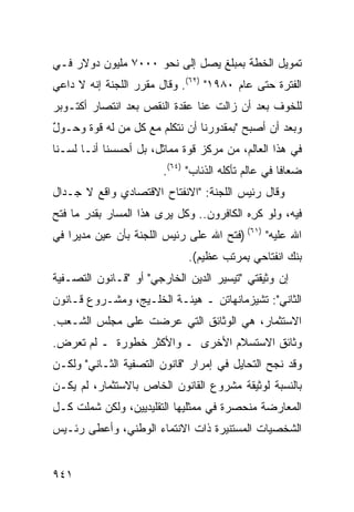 ‫ﺘﻤﻭﻴل ﺍﻟﺨﻁﺔ ﺒﻤﺒﻠﻎ ﻴﺼل ﺇﻟﻰ ﻨﺤﻭ ٠٠٠٧ ﻤﻠﻴﻭﻥ ﺩﻭﻻﺭ ﻓـﻲ‬
‫ﺍﻟﻔﺘﺭﺓ ﺤﺘﻰ ﻋﺎﻡ ٠٨٩١" )٢٦(. ﻭﻗﺎل ﻤﻘﺭﺭ ﺍﻟﻠﺠﻨﺔ ﺇﻨﻪ ﻻ ﺩﺍﻋﻲ‬
‫ﻟﻠﺨﻭﻑ ﺒﻌﺩ ﺃﻥ ﺯﺍﻟﺕ ﻋﻨﺎ ﻋﻘﺩﺓ ﺍﻟﻨﻘﺹ ﺒﻌﺩ ﺍﻨﺘﺼﺎﺭ ﺃﻜﺘـﻭﺒﺭ‬
                         ‫ﹸ‬
‫ﻭﺒﻌﺩ ﺃﻥ ﺃﺼﺒﺢ "ﺒﻤﻘﺩﻭﺭﻨﺎ ﺃﻥ ﻨﺘﻜﻠﻡ ﻤﻊ ﻜل ﻤﻥ ﻟﻪ ﻗﻭﺓ ﻭﺤـﻭل‬
‫ٌ‬     ‫ﹲ‬
‫ﻓﻲ ﻫﺫﺍ ﺍﻟﻌﺎﻟﻡ، ﻤﻥ ﻤﺭﻜﺯ ﻗﻭﺓ ﻤﻤﺎﺜل، ﺒل ﺃﺤﺴﺴﻨﺎ ﺃﻨـﺎ ﻟﺴـﻨﺎ‬
                        ‫ﻀﻌﺎ ﹰﺎ ﻓﻲ ﻋﺎﻟﻡ ﺘﺄﻜﻠﻪ ﺍﻟﺫﺌﺎﺏ" )٤٦(.‬
                                                     ‫ﻓ‬
‫ﻭﻗﺎل ﺭﺌﻴﺱ ﺍﻟﻠﺠﻨﺔ: "ﺍﻻﻨﻔﺘﺎﺡ ﺍﻻﻗﺘﺼﺎﺩﻱ ﻭﺍﻗﻊ ﻻ ﺠـﺩﺍل‬
‫ﻓﻴﻪ، ﻭﻟﻭ ﻜ ِﻩ ﺍﻟﻜﺎﻓﺭﻭﻥ.. ﻭﻜل ﻴﺭﻯ ﻫﺫﺍ ﺍﻟﻤﺴﺎﺭ ﺒﻘﺩﺭ ﻤﺎ ﻓﺘﺢ‬
                                           ‫ﺭ‬
‫ﺍﷲ ﻋﻠﻴﻪ" )١٦( )ﻓﺘﺢ ﺍﷲ ﻋﻠﻰ ﺭﺌﻴﺱ ﺍﻟﻠﺠﻨﺔ ﺒﺄﻥ ﻋﻴﻥ ﻤﺩﻴ ‪‬ﺍ ﻓﻲ‬
    ‫ﺭ‬
                              ‫ﺒﻨﻙ ﺍﻨﻔﺘﺎﺤﻲ ِﻤﺭﺘﺏ ﻋﻅﻴﻡ(.‬
                                         ‫ﺒ‬
‫ﺇﻥ ﻭﺜﻴﻘﺘﻲ "ﺘﻴﺴﻴﺭ ﺍﻟ ‪‬ﻴﻥ ﺍﻟﺨﺎﺭﺠﻲ" ﺃﻭ "ﻗـﺎﻨﻭﻥ ﺍﻟﺘﺼـﻔﻴﺔ‬
                               ‫ﺩ‬
‫ﺍﻟﺜﺎﻨﻲ": ﺘﺸﻴﺯﻤﺎﻨﻬﺎﺘﻥ ـ ﻫﻴﺌـﺔ ﺍﻟﺨﻠـﻴﺞ، ﻭﻤﺸـﺭﻭﻉ ﻗـﺎﻨﻭﻥ‬
‫ﺍﻻﺴﺘﺜﻤﺎﺭ، ﻫﻲ ﺍﻟﻭﺜﺎﺌﻕ ﺍﻟﺘﻲ ‪‬ﺭﻀﺕ ﻋﻠﻰ ﻤﺠﻠﺱ ﺍﻟﺸـﻌﺏ.‬
                    ‫ﻋ‬
‫ﻭﺜﺎﺌﻕ ﺍﻻﺴﺘﺴﻼﻡ ﺍﻷﺨﺭﻯ ـ ﻭﺍﻷﻜﺜﺭ ﺨﻁﻭﺭﺓ ـ ﻟﻡ ﺘﻌﺭﺽ.‬
 ‫‪‬‬
‫ﻭﻗﺩ ﻨﺠﺢ ﺍﻟﺘﺤﺎﻴل ﻓﻲ ﺇﻤﺭﺍﺭ "ﻗﺎﻨﻭﻥ ﺍﻟﺘﺼﻔﻴﺔ ﺍﻟﺜـﺎﻨﻲ" ﻭﻟﻜـﻥ‬
‫ﺒﺎﻟﻨﺴﺒﺔ ﻟﻭﺜﻴﻘﺔ ﻤﺸﺭﻭﻉ ﺍﻟﻘﺎﻨﻭﻥ ﺍﻟﺨﺎﺹ ﺒﺎﻻﺴﺘﺜﻤﺎﺭ، ﻟﻡ ﻴﻜـﻥ‬
‫ﺍﻟﻤﻌﺎﺭﻀﺔ ﻤﻨﺤﺼﺭﺓ ﻓﻲ ﻤﻤﺜﻠﻴﻬﺎ ﺍﻟﺘﻘﻠﻴﺩﻴﻴﻥ، ﻭﻟﻜﻥ ﺸﻤﻠﺕ ﻜـل‬
         ‫‪‬‬
‫ﺍﻟﺸﺨﺼﻴﺎﺕ ﺍﻟﻤﺴﺘﻨﻴﺭﺓ ﺫﺍﺕ ﺍﻻﻨﺘﻤﺎﺀ ﺍﻟﻭﻁﻨﻲ، ﻭﺃﻋﻁﻰ ﺭﺌـﻴﺱ‬


‫١٤٩‬
 