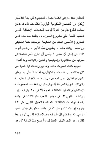 ‫ﺍﻟﻤﺠﻠﺱ ﺴﻴﺩ ﻤﺭﻋﻲ ﺍﻟﻜﻠﻤﺔ ﻟﺠﻤﺎل ﺍﻟﻌﻁﻴﻔﻲ؛ ﻜﻲ ﻴﺒﺩﺃ ﺍﻟﻨﻘـﺎﺵ‬
‫)ﻭﻜﺎﻥ ﻤﻥ ﺍﻟﻌﻨﺎﺼﺭ ﺍﻟﺤﻜﻭﻤﻴﺔ ﺍﻟﺒﺎﺭﺯﺓ( ﻓﻜﺸـﻑ ﺫﻟـﻙ ﻋـﻥ‬
‫ﻤﺴﺎﻨﺩﺓ ﻗﻁﺎﻉ ﻫﺎﻡ ﻤﻥ ﺍﻟﺩﻭﻟﺔ ﻟﻭﻗﻑ ﺍﻟﺘﻌﺩﻴﻼﺕ ﺍﻹﻀﺎﻓﻴﺔ ﺍﻟﺘـﻲ‬
‫ﺃﺩﺨﻠﺘﻬﺎ ﺍﻟﻠﺠﻨﺔ ﻋﻠﻰ ﻤﺸﺭﻭﻉ ﺍﻟﻘﺎﻨﻭﻥ، ﺒل ﻭﻟﻠﺤﺩ ﻤﻤﺎ ﺠﺎﺀ ﻓـﻲ‬
‫ﺍﻟﻤﺸﺭﻭﻉ ﺍﻷﺼﻠﻲ ﺍﻟ ‪‬ﻘ ‪‬ﻡ ﻤﻥ ﺍﻟﺤﻜﻭﻤﺔ؛ ﺘﻭﺴﻌﺕ ﻜﻠﻤﺔ ﺍﻟﻌﻁﻴﻔﻲ‬
                                ‫ﻤﺩ‬
‫ﻓﻲ ﻨﻘﺩﻫﺎ، ﻭﺒﺩﺕ ﺤﺎﺩﺓ ـ ﺒﻤﻘﺎﻴﻴﺱ ﻫﺫﻩ ﺍﻷﻴﺎﻡ ـ ﺭﻏـﻡ ﺃﻨﻬـﺎ‬
‫ﻜﺎﻨﺕ ﻓﻲ ﺇﻁﺎﺭ ﺃﻥ ﻤﺼﺭ ﻻ ﻴﻨﺒﻐﻲ ﺃﻥ ﺘﻜﻭﻥ ﺃﻜﺜﺭ ﺘﺴﺎﻫﻼ ﻓﻲ‬
   ‫ﹰ‬
‫ﺤﻘﻭﻗﻬﺎ ﻤﻥ ﺴﻨﻐﺎﻓﻭﺭﺓ ﻭﺇﻨﺩﻭﻨﻴﺴﻴﺎ ﻭﺍﻟﻔﻠﺒﻴﻥ ﻭﺘﺎﻴﻼﻨﺩ، ﻭﻤﺎ ﺃﺸﺒﻪ!‬
‫ﺍﻟﻤﻬﻡ، ﻜﺎﻨﺕ ﺍﻟﻤﻌﺭﻜﺔ ﺤﺎﺩﺓ، ﻭﻤﺎ ﺠﺭﻯ ﺘﺤﺕ ﻗﺒﺔ ﺍﻟﻤﺠﻠـﺱ‬
                 ‫‪‬‬
‫ﻜﺎﻥ ﻫﻨﺎﻙ ﻤﺎ ﻴﺴﺎﻨﺩﻩ ﺨﻠﻑ ﺍﻟﻜﻭﺍﻟﻴﺱ، ﻓﻘـﺩ ﺘـﺄ ﱠﺭ ﻋـﺭﺽ‬
      ‫ﺨ‬
‫ﻤﺸﺭﻭﻉ ﺍﻟﻘﺎﻨﻭﻥ ﻋﻠﻰ ﺍﻟﻤﺠﻠﺱ، ﺭﻏـﻡ ﺍﺴـﺘﻌﺠﺎل ﺍﻟﺤﻜﻭﻤـﺔ‬
‫ﻭﺍﻟﻬﻴﺌﺎﺕ ﺍﻟﺩﻭﻟﻴﺔ ﻟﺴﺭﻋﺔ ﺇﻗـﺭﺍﺭﻩ ﻗﺒـل ﺍﻨﻌﻘـﺎﺩ ﺍﻟﻤﺠﻤﻭﻋـﺔ‬
‫ﺍﻻﺴﺘﺸﺎﺭﻴﺔ. ﻓﻠﻡ ﺘﺒﺩﺃ ﺍﻟﻤﻨﺎﻗﺸﺔ ﺍﻟﻌﺎﻤﺔ ﺇﻻ ﻓﻲ ٠١ ﺃﻴﺎﺭ/ ﻤـﺎﻴﻭ،‬
‫ﻭﺒﻴﻨﻤﺎ ﻤﺭ ﻗﺎﻨﻭﻥ ٣٤ ﻓﻲ ﻤﺠﻠﺱ ﺍﻟﺸﻌﺏ ﻋﺎﻡ ٤٧٩١ ﻓﻲ ﺠﻠﺴﺔ‬
‫ﻭﺍﺤﺩﺓ، ﺘﻭﺍﺼﻠﺕ ﺍﻟﻤﻨﺎﻗﺸﺎﺕ ﺍﻟﺼﺎﺨﺒﺔ ﻟﺘﻌﺩﻴل ﺍﻟﻘﺎﻨﻭﻥ ﺤﺘﻰ ٦١‬
‫ﺃﻴﺎﺭ/ ﻤﺎﻴﻭ ٧٧٩١، ﻭﻋﺒﺭ ﺜﻤﺎﻨﻲ ﺠﻠﺴﺎﺕ ﻁﻭﻴﻠﺔ. ﻭﻴﺸﻬﺩ ﻟﺴﻴﺩ‬
‫ﻤﺭﻋﻲ ﺃﻨﻪ ﺍﺴﺘﺨﺩﻡ ﻜل ﻗﺩﺭﺍ ِﻪ ﻭﺼﻼﺤﻴﺎﺘﻪ؛ ﻟﻜـﻲ ﻻ ﻴﻬـﺒﻁ‬
                        ‫ﺘ‬
‫ﺍﻟﻘﺎﻨﻭﻥ ﻋﻥ ﺍﻟﺤﺩ ﺍﻷﺩﻨﻰ ﺍﻟﻤﻌﻘﻭل، ﻭﺃﻭﻀﺢ ﻤﻨﺫ ﺍﻟﺒﺩﺍﻴﺔ "ﺃﻥ ﻫﺫﺍ‬


‫٢٤٩‬
 