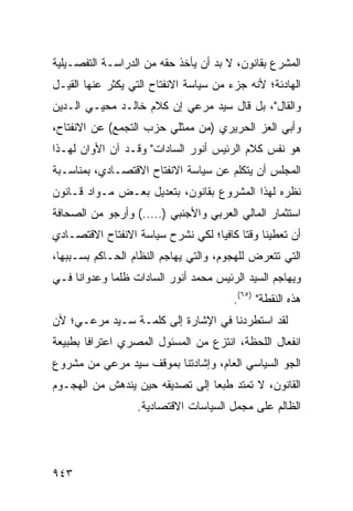 ‫ﺍﻟﻤﺸﺭﻉ ﺒﻘﺎﻨﻭﻥ، ﻻ ﺒﺩ ﺃﻥ ﻴﺄﺨﺫ ﺤﻘﻪ ﻤﻥ ﺍﻟﺩﺭﺍﺴـﺔ ﺍﻟﺘﻔﺼـﻴﻠﻴﺔ‬
‫ﺍﻟﻬﺎﺩﺌﺔ؛ ﻷﻨﻪ ﺠﺯﺀ ﻤﻥ ﺴﻴﺎﺴﺔ ﺍﻻﻨﻔﺘﺎﺡ ﺍﻟﺘﻲ ﻴﻜﺜﺭ ﻋﻨﻬﺎ ﺍﻟﻘﻴـل‬
‫ﻭﺍﻟﻘﺎل"، ﺒل ﻗﺎل ﺴﻴﺩ ﻤﺭﻋﻲ ﺇﻥ ﻜﻼﻡ ﺨﺎﻟـﺩ ‪‬ﺤﻴـﻲ ﺍﻟـﺩﻴﻥ‬
           ‫ﻤ‬           ‫‪‬‬
‫ﻭﺃﺒﻲ ﺍﻟﻌﺯ ﺍﻟﺤﺭﻴﺭﻱ )ﻤﻥ ﻤﻤﺜﻠﻲ ﺤﺯﺏ ﺍﻟﺘﺠ ‪‬ﻊ( ﻋﻥ ﺍﻻﻨﻔﺘﺎﺡ،‬
              ‫ﻤ‬
‫ﻫﻭ ﻨﻔﺱ ﻜﻼﻡ ﺍﻟﺭﺌﻴﺱ ﺃﻨﻭﺭ ﺍﻟﺴﺎﺩﺍﺕ" ﻭﻗـﺩ ﺁﻥ ﺍﻷﻭﺍﻥ ﻟﻬـﺫﺍ‬
‫ﺍﻟﻤﺠﻠﺱ ﺃﻥ ﻴﺘﻜﻠﻡ ﻋﻥ ﺴﻴﺎﺴﺔ ﺍﻻﻨﻔﺘﺎﺡ ﺍﻻﻗﺘﺼـﺎﺩﻱ، ﺒﻤﻨﺎﺴـﺒﺔ‬
‫ﻨﻅﺭﻩ ﻟﻬﺫﺍ ﺍﻟﻤﺸﺭﻭﻉ ﺒﻘﺎﻨﻭﻥ، ﺒﺘﻌﺩﻴل ﺒﻌـﺽ ﻤـﻭﺍﺩ ﻗـﺎﻨﻭﻥ‬
‫ﺍﺴﺘﺜﻤﺎﺭ ﺍﻟﻤﺎﻟﻲ ﺍﻟﻌﺭﺒﻲ ﻭﺍﻷﺠﻨﺒﻲ )…..( ﻭﺃﺭﺠﻭ ﻤﻥ ﺍﻟﺼﺤﺎﻓﺔ‬
‫ﺃﻥ ﺘﻌﻁﻴﻨﺎ ﻭﻗ ﹰﺎ ﻜﺎﻓ ‪‬ﺎ؛ ﻟﻜﻲ ﻨﺸﺭﺡ ﺴﻴﺎﺴﺔ ﺍﻻﻨﻔﺘﺎﺡ ﺍﻻﻗﺘﺼـﺎﺩﻱ‬
                                   ‫ﺘ ﻴ‬
‫ﺍﻟﺘﻲ ﺘﺘﻌﺭﺽ ﻟﻠﻬﺠﻭﻡ، ﻭﺍﻟﺘﻲ ‪‬ﻬﺎ ‪‬ﻡ ﺍﻟﻨﻅﺎﻡ ﺍﻟﺤـﺎﻜﻡ ﺒﺴـﺒﺒﻬﺎ،‬
                 ‫‪‬‬       ‫ﻴ ﺠ‬
‫ﻭﻴﻬﺎﺠﻡ ﺍﻟﺴﻴﺩ ﺍﻟﺭﺌﻴﺱ ﻤﺤﻤﺩ ﺃﻨﻭﺭ ﺍﻟﺴﺎﺩﺍﺕ ﻅﻠ ‪‬ﺎ ﻭﻋﺩﻭﺍ ﹰﺎ ﻓـﻲ‬
     ‫ﻨ‬        ‫ﻤ‬                      ‫‪‬‬
                                        ‫ﻫﺫﻩ ﺍﻟﻨﻘﻁﺔ" )٥٦(.‬
‫ﻟﻘﺩ ﺍﺴﺘﻁﺭﺩﻨﺎ ﻓﻲ ﺍﻹﺸﺎﺭﺓ ﺇﻟﻰ ﻜﻠﻤـﺔ ﺴـﻴﺩ ﻤﺭﻋـﻲ؛ ﻷﻥ‬
‫ﺍﻨﻔﻌﺎل ﺍﻟﻠﺤﻅﺔ، ﺍﻨﺘﺯﻉ ﻤﻥ ﺍﻟﻤﺴﺌﻭل ﺍﻟﻤﺼﺭﻱ ﺍﻋﺘﺭﺍ ﹰﺎ ﺒﻁﺒﻴﻌﺔ‬
        ‫ﻓ‬
‫ﺍﻟﺠﻭ ﺍﻟﺴﻴﺎﺴﻲ ﺍﻟﻌﺎﻡ، ﻭﺇﺸﺎﺩﺘﻨﺎ ﺒﻤﻭﻗﻑ ﺴﻴﺩ ﻤﺭﻋﻲ ﻤﻥ ﻤﺸﺭﻭﻉ‬
‫ﺍﻟﻘﺎﻨﻭﻥ، ﻻ ﺘﻤﺘﺩ ﻁﺒ ‪‬ﺎ ﺇﻟﻰ ﺘﺼﺩﻴﻘﻪ ﺤﻴﻥ ﻴﻨﺩﻫﺵ ﻤﻥ ﺍﻟﻬﺠـﻭﻡ‬
                                 ‫ﻌ‬
                   ‫ﺍﻟﻅﺎﻟﻡ ﻋﻠﻰ ‪‬ﺠﻤل ﺍﻟﺴﻴﺎﺴﺎﺕ ﺍﻻﻗﺘﺼﺎﺩﻴﺔ.‬
                                          ‫ﻤ‬




‫٣٤٩‬
 