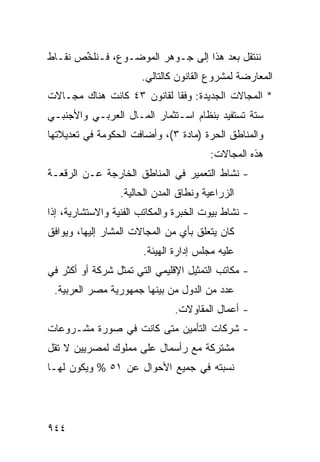 ‫ﻨﻨﺘﻘل ﺒﻌﺩ ﻫﺫﺍ ﺇﻟﻰ ﺠـﻭﻫﺭ ﺍﻟﻤﻭﻀـﻭﻉ، ﻓـ ﹸﻠ ﱢﺹ ﻨﻘـﺎﻁ‬
       ‫ﻨﺨ‬
                       ‫ﺍﻟﻤﻌﺎﺭﻀﺔ ﻟﻤﺸﺭﻭﻉ ﺍﻟﻘﺎﻨﻭﻥ ﻜﺎﻟﺘﺎﻟﻲ.‬
‫* ﺍﻟﻤﺠﺎﻻﺕ ﺍﻟﺠﺩﻴﺩﺓ: ﻭﻓ ﹰﺎ ﻟﻘﺎﻨﻭﻥ ٣٤ ﻜﺎﻨﺕ ﻫﻨﺎﻙ ﻤﺠـﺎﻻﺕ‬
                            ‫ﻘ‬
‫ﺴﺘﺔ ﺘﺴﺘﻔﻴﺩ ﺒﻨﻅﺎﻡ ﺍﺴـﺘﺜﻤﺎﺭ ﺍﻟﻤـﺎل ﺍﻟﻌﺭﺒـﻲ ﻭﺍﻷﺠﻨﺒـﻲ‬
‫ﻭﺍﻟﻤﻨﺎﻁﻕ ﺍﻟﺤﺭﺓ )ﻤﺎﺩﺓ ٣(، ﻭﺃﻀﺎﻓﺕ ﺍﻟﺤﻜﻭﻤﺔ ﻓﻲ ﺘﻌﺩﻴﻼﺘﻬﺎ‬
            ‫ﹸ‬
                                        ‫ﻫﺫﻩ ﺍﻟﻤﺠﺎﻻﺕ:‬
‫- ﻨﺸﺎﻁ ﺍﻟﺘﻌﻤﻴﺭ ﻓﻲ ﺍﻟﻤﻨﺎﻁﻕ ﺍﻟﺨﺎﺭﺠﺔ ﻋـﻥ ﺍﻟﺭﻗﻌـﺔ‬
                  ‫ﺍﻟﺯﺭﺍﻋﻴﺔ ﻭﻨﻁﺎﻕ ﺍﻟﻤﺩﻥ ﺍﻟﺤﺎﻟﻴﺔ.‬
‫- ﻨﺸﺎﻁ ﺒﻴﻭﺕ ﺍﻟﺨﺒﺭﺓ ﻭﺍﻟﻤﻜﺎﺘﺏ ﺍﻟﻔﻨﻴﺔ ﻭﺍﻻﺴﺘﺸﺎﺭﻴﺔ، ﺇﺫﺍ‬
‫ﻜﺎﻥ ﻴﺘﻌﻠﻕ ﺒﺄﻱ ﻤﻥ ﺍﻟﻤﺠﺎﻻﺕ ﺍﻟ ‪‬ﺸﺎﺭ ﺇﻟﻴﻬﺎ، ﻭﻴﻭﺍﻓﻕ‬
                 ‫ﻤ‬               ‫‪‬‬
                       ‫ﻋﻠﻴﻪ ﻤﺠﻠﺱ ﺇﺩﺍﺭﺓ ﺍﻟﻬﻴﺌﺔ.‬
‫- ﻤﻜﺎﺘﺏ ﺍﻟﺘﻤﺜﻴل ﺍﻹﻗﻠﻴﻤﻲ ﺍﻟﺘﻲ ﺘﻤﺜل ﺸﺭﻜﺔ ﺃﻭ ﺃﻜﺜﺭ ﻓﻲ‬
 ‫ﻋﺩﺩ ﻤﻥ ﺍﻟﺩﻭل ﻤﻥ ﺒﻴﻨﻬﺎ ﺠﻤﻬﻭﺭﻴﺔ ﻤﺼﺭ ﺍﻟﻌﺭﺒﻴﺔ.‬
                               ‫- ﺃﻋﻤﺎل ﺍﻟﻤﻘﺎﻭﻻﺕ.‬
‫- ﺸﺭﻜﺎﺕ ﺍﻟﺘﺄﻤﻴﻥ ﻤﺘﻰ ﻜﺎﻨﺕ ﻓﻲ ﺼﻭﺭﺓ ﻤﺸـﺭﻭﻋﺎﺕ‬
‫ﻤﺸﺘﺭﻜﺔ ﻤﻊ ﺭﺃﺴﻤﺎل ﻋﻠﻰ ﻤﻤﻠﻭﻙ ﻟﻤﺼﺭﻴﻴﻥ ﻻ ﺘﻘل‬
‫ﻨﺴﺒﺘﻪ ﻓﻲ ﺠﻤﻴﻊ ﺍﻷﺤﻭﺍل ﻋﻥ ١٥ % ﻭﻴﻜﻭﻥ ﻟﻬـﺎ‬




‫٤٤٩‬
 