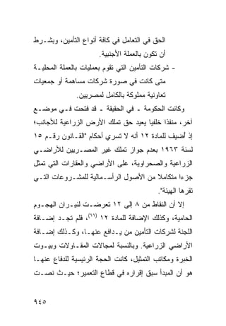 ‫ﺍﻟﺤﻕ ﻓﻲ ﺍﻟﺘﻌﺎﻤل ﻓﻲ ﻜﺎﻓﺔ ﺃﻨﻭﺍﻉ ﺍﻟﺘﺄﻤﻴﻥ، ﻭﺒﺸـﺭﻁ‬
                       ‫ﺃﻥ ﺘﻜﻭﻥ ﺒﺎﻟﻌﻤﻠﺔ ﺍﻷﺠﻨﺒﻴﺔ.‬
‫- ﺸﺭﻜﺎﺕ ﺍﻟﺘﺄﻤﻴﻥ ﺍﻟﺘﻲ ﺘﻘﻭﻡ ﺒﻌﻤﻠﻴﺎﺕ ﺒﺎﻟ ‪‬ﻤﻠﺔ ﺍﻟﻤﺤﻠﻴـﺔ‬
            ‫ﻌ‬
‫ﻤﺘﻰ ﻜﺎﻨﺕ ﻓﻲ ﺼﻭﺭﺓ ﺸﺭﻜﺎﺕ ﻤﺴﺎﻫﻤﺔ ﺃﻭ ﺠﻤﻌﻴﺎﺕ‬
               ‫ﺘﻌﺎﻭﻨﻴﺔ ﻤﻤﻠﻭﻜﺔ ﺒﺎﻟﻜﺎﻤل ﻟﻤﺼﺭﻴﻴﻥ.‬
‫ﻭﻜﺎﻨﺕ ﺍﻟﺤﻜﻭﻤﺔ ـ ﻓﻲ ﺍﻟﺤﻘﻴﻘﺔ ـ ﻗﺩ ﹶﺘﺤﺕ ﻓـﻲ ﻤﻭﻀـﻊ‬
             ‫ﻓ‬                   ‫ﹸ‬
‫ﺁﺨﺭ، ﻤﻨﻔ ﹰﺍ ﺨﻠﻔ ‪‬ﺎ ﻴﻌﻴﺩ ﺤﻕ ﺘﻤﻠﻙ ﺍﻷﺭﺽ ﺍﻟﺯﺭﺍﻋﻴﺔ ﻟﻸﺠﺎﻨﺏ؛‬
                                    ‫ﻴ‬      ‫ﺫ‬
‫ﺇﺫ ُﻀﻴﻑ ﻟﻠﻤﺎﺩﺓ ٢١ ﺃﻨﻪ ﻻ ﺘﺴﺭﻱ ﺃﺤﻜﺎﻡ "ﺍﻟﻘـﺎﻨﻭﻥ ﺭﻗـﻡ ٥١‬
                                                ‫ﺃ‬
‫ﻟﺴﻨﺔ ٣٦٩١ ﺒﻌﺩﻡ ﺠﻭﺍﺯ ﺘﻤﻠﻙ ﻏﻴﺭ ﺍﻟﻤﺼـﺭﻴﻴﻥ ﻟﻸﺭﺍﻀـﻲ‬
‫ﺍﻟﺯﺭﺍﻋﻴﺔ ﻭﺍﻟﺼﺤﺭﺍﻭﻴﺔ، ﻋﻠﻰ ﺍﻷﺭﺍﻀﻲ ﻭﺍﻟﻌﻘﺎﺭﺍﺕ ﺍﻟﺘﻲ ﺘﻤﺜل‬
‫ﺠﺯ ‪‬ﺍ ﻤﺘﻜﺎﻤﻼ ﻤﻥ ﺍﻷﺼﻭل ﺍﻟﺭﺃﺴـﻤﺎﻟﻴﺔ ﻟﻠﻤﺸـﺭﻭﻋﺎﺕ ﺍﻟﺘـﻲ‬
                                      ‫ﹰ‬       ‫ﺀ‬
                                            ‫ﹸﻘ ‪‬ﻫﺎ ﺍﻟﻬﻴﺌﺔ".‬
                                              ‫ﹸ‬        ‫ﺘﺭ‬
‫ﺇﻻ ﺃﻥ ﺍﻟﻨﻘﺎﻁ ﻤﻥ ٨ ﺇﻟﻰ ٢١ ﺘﻌﺭﻀـﺕ ﻟﻨﻴـﺭﺍﻥ ﺍﻟﻬﺠـﻭﻡ‬
‫ﺍﻟﺤﺎﻤﻴﺔ، ﻭﻜﺫﻟﻙ ﺍﻹﻀﺎﻓﺔ ﻟﻠﻤﺎﺩﺓ ٢١ )٦٦(، ﻓﻠﻡ ﺘﺠـﺩ ﺇﻀـﺎﻓﺔ‬
‫ﺍﻟﻠﺠﻨﺔ ﻟﺸﺭﻜﺎﺕ ﺍﻟﺘﺄﻤﻴﻥ ﻤﻥ ﻴـﺩﺍﻓﻊ ﻋﻨﻬـﺎ، ﻭﻜـﺫﻟﻙ ﺇﻀـﺎﻓﺔ‬
‫ﺍﻷﺭﺍﻀﻲ ﺍﻟﺯﺭﺍﻋﻴﺔ. ﻭﺒﺎﻟﻨﺴﺒﺔ ﻟﻤﺠﺎﻻﺕ ﺍﻟﻤﻘـﺎﻭﻻﺕ ﻭﺒﻴـﻭﺕ‬
‫ﺍﻟﺨﺒﺭﺓ ﻭﻤﻜﺎﺘﺏ ﺍﻟﺘﻤﺜﻴل، ﻜﺎﻨﺕ ﺍﻟﺤﺠﺔ ﺍﻟﺭﺌﻴﺴﻴﺔ ﻟﻠﺩﻓﺎﻉ ﻋﻨﻬـﺎ‬
‫ﻫﻭ ﺃﻥ ﺍﻟﻤﺒﺩﺃ ﺴﺒﻕ ﺇﻗﺭﺍﺭﻩ ﻓﻲ ﻗﻁﺎﻉ ﺍﻟﺘﻌﻤﻴﺭ؛ ﺤﻴـﺙ ﻨ ‪‬ـﺕ‬
  ‫ﺼ‬


‫٥٤٩‬
 