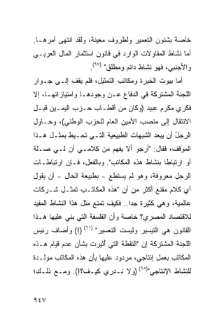 ‫ﺨﺎﺼﺔ ﺒﺸﺌﻭﻥ ﺍﻟﺘﻌﻤﻴﺭ ﻭﻟﻅﺭﻭﻑ ﻤﻌﻴﻨﺔ، ﻭﻟﻘﺩ ﺍﻨﺘﻬﻰ ﺃﻤ ‪‬ﻫـﺎ.‬
    ‫ﺭ‬
‫ﺃﻤﺎ ﻨﺸﺎﻁ ﺍﻟﻤﻘﺎﻭﻻﺕ ﺍﻟﻭﺍﺭﺩ ﻓﻲ ﻗﺎﻨﻭﻥ ﺍﺴﺘﺜﻤﺎﺭ ﺍﻟﻤﺎل ﺍﻟﻌﺭﺒـﻲ‬
                    ‫ﻭﺍﻷﺠﻨﺒﻲ، ﻓﻬﻭ ﻨﺸﺎﻁ ﺩﺍﺌﻡ ﻭﻤﻁﻠﻕ" )٧٦(.‬
‫ﺃﻤﺎ ﺒﻴﻭﺕ ﺍﻟﺨﺒﺭﺓ ﻭﻤﻜﺎﺘﺏ ﺍﻟﺘﻤﺜﻴل، ﻓﻠﻡ ﻴﻘﻑ ﺇﻟـﻰ ﺠـﻭﺍﺭ‬
‫ﺍﻟﻠﺠﻨﺔ ﺍﻟﻤﺸﺘﺭﻜﺔ ﻓﻲ ﺍﻟﺩﻓﺎﻉ ﻋـﻥ ﻭﺠﻭﺩﻫـﺎ ﻭﺍﻤﺘﻴﺎﺯﺍﺘﻬـﺎ، ﺇﻻ‬
‫ﻓﻜﺭﻱ ﻤﻜﺭﻡ ﻋﺒﻴﺩ )ﻭﻜﺎﻥ ﻤﻥ ﺃﻗﻁـﺎﺏ ﺤـﺯﺏ ﺍﻟﻴﻤـﻴﻥ ﻗﺒـل‬
‫ﺍﻻﻨﺘﻘﺎل ﺇﻟﻰ ﻤﻨﺼﺏ ﺍﻷﻤﻴﻥ ﺍﻟﻌﺎﻡ ﻟﻠﺤﺯﺏ ﺍﻟﻭﻁﻨﻲ(، ﻭﺤـﺎﻭل‬
‫ﺍﻟﺭﺠل ﺃﻥ ﻴﺒﻌﺩ ﺍﻟﺸﺒﻬﺎﺕ ﺍﻟﻁﺒﻴﻌﻴﺔ ﺍﻟﺘـﻲ ﺘﺤـﻴﻁ ﺒﻤﺜـل ﻫـﺫﺍ‬
                                                ‫ُ‬
‫ﺍﻟﻤﻭﻗﻑ، ﻓﻘﺎل: "ﺃﺭﺠﻭ ﺃﻻ ‪‬ﻔﻬﻡ ﻤﻥ ﻜﻼﻤـﻲ ﺃﻥ ﻟـﻲ ﺼـﻠﺔ‬
                        ‫ﻴ‬
‫ﺃﻭ ﺍﺭﺘﺒﺎ ﹰﺎ ﺒﻨﺸﺎﻁ ﻫﺫﻩ ﺍﻟﻤﻜﺎﺘﺏ". ﻭﺒﺎﻟﻔﻌل، ﻓـﺈﻥ ﺍﺭﺘﺒﺎﻁـﺎﺕ‬
‫ِ‬                                            ‫ﻁ‬
‫ﺍﻟﺭﺠل ﻤﻌﺭﻭﻓ ﹲ، ﻭﻫﻭ ﻟﻡ ﻴﺴﺘﻁﻊ - ﺒﻁﺒﻴﻌﺔ ﺍﻟﺤﺎل - ﺃﻥ ﻴﻘﻭل‬
                                       ‫ﺔ‬
‫ﺃﻱ ﻜﻼﻡ ﻤﻘﻨﻊ ﺃﻜﺜﺭ ﻤﻥ ﺃﻥ "ﻫﺫﻩ ﺍﻟﻤﻜﺎﺘـﺏ ﺘﻤﺜـل ﺸـﺭﻜﺎﺕ‬
‫ﻋﺎﻟﻤﻴﺔ، ﻭﻫﻲ ﻜﺜﻴﺭﺓ ﺠ ‪‬ﺍ.. ﻓﻜﻴﻑ ﺘﻤﻨﻊ ﻤﺜل ﻫﺫﺍ ﺍﻟﻨﺸﺎﻁ ﺍﻟﻤﻔﻴﺩ‬
                                   ‫ﺩ‬
‫ﻟﻼﻗﺘﺼﺎﺩ ﺍﻟﻤﺼﺭﻱ؟ ﺨﺎﺼﺔ ﻭﺃﻥ ﺍﻟﻔﻠﺴﻔﺔ ﺍﻟﺘﻲ ‪‬ﻨﻲ ﻋﻠﻴﻬﺎ ﻫـﺫﺍ‬
             ‫ﺒ‬
‫ﺍﻟﻘﺎﻨﻭﻥ ﻫﻲ ﺍﻟﺘﻴﺴﻴﺭ ﻭﻟﻴﺴﺕ ﺍﻟﺘﻌﺴﻴﺭ" )١٦( )!( ﻭﺃﻀﺎﻑ ﺭﺌﻴﺱ‬
‫ﺍﻟﻠﺠﻨﺔ ﺍﻟﻤﺸﺘﺭﻜﺔ ﺇﻥ "ﺍﻟﻨﻘﻁﺔ ﺍﻟﺘﻲ ُﺜﻴﺭﺕ ﺒﺸﺄﻥ ﻋﺩﻡ ﻗﻴﺎﻡ ﻫـﺫﻩ‬
                       ‫ﺃ‬
‫ﺍﻟﻤﻜﺎﺘﺏ ﺒﻌﻤل ﺇﻨﺘﺎﺠﻲ، ﻤﺭﺩﻭﺩ ﻋﻠﻴﻬﺎ ﺒﺄﻥ ﻫﺫﻩ ﺍﻟﻤﻜﺎﺘﺏ ﻤﻭﻟـﺩﺓ‬
                             ‫‪‬‬
‫ﻟﻠﻨﺸﺎﻁ ﺍﻹﻨﺘﺎﺠﻲ")٨٦( )ﻭﻻ ﻨـﺩﺭﻱ ﻜﻴـﻑ؟!(. ﻭﻤـﻊ ﺫﻟـﻙ؛‬


‫٧٤٩‬
 