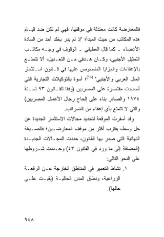 ‫ﻓﺎﻟﻤﻌﺎﺭﻀﺔ ﻜﺎﻨﺕ ﻤﻌﺘﺩﻟﺔ ﻓﻲ ﻤﻭﻗﻔﻬﺎ، ﻓﻬﻲ ﻟﻡ ﺘﻜﻥ ﻀﺩ ﻗﻴـﺎﻡ‬
‫ﻫﺫﻩ ﺍﻟﻤﻜﺎﺘﺏ ﻤﻥ ﺤﻴﺙ ﺍﻟﻤﺒﺩﺃ؛ "ﺇﺫ ﻟﻡ ﻴ ‪‬ﺭ ﺒﺨﹶﺩ ﺃﺤﺩ ﻤﻥ ﺍﻟﺴﺎﺩﺓ‬
               ‫ﺩ ﹶﻠ‬
‫ﺍﻷﻋﻀﺎﺀ ـ ﻜﻤﺎ ﻗﺎل ﺍﻟﻌﻁﻴﻔﻲ ـ ﺍﻟﻭﻗﻭﻑ ﻓﻲ ﻭﺠـﻪ ﻤﻜﺎﺘـﺏ‬
‫ﺍﻟﺘﻤﺜﻴل ﺍﻷﺠﻨﺒﻲ، ﻭﻜـﺎﻥ ﻫـﺩﻓﻲ ﻤـﻥ ﺍﻟﺘﻌـﺩﻴل، ﺃﻻ ﺘﺘﻤﺘـﻊ‬
‫ﺒﺎﻹﻋﻔﺎﺀﺍﺕ ﻭﺍﻟﻤﺯﺍﻴﺎ ﺍﻟﻤﻨﺼﻭﺹ ﻋﻠﻴﻬﺎ ﻓﻲ ﻗـﺎﻨﻭﻥ ﺍﺴـﺘﺜﻤﺎﺭ‬
‫ﺍﻟﻤﺎل ﺍﻟﻌﺭﺒﻲ ﻭﺍﻷﺠﻨﺒﻲ" )٨٦(؛ ﺃﺴﻭﺓ ﺒﺎﻟﺘﻭﻜﻴﻼﺕ ﺍﻟﺘﺠﺎﺭﻴﺔ ﺍﻟﺘﻲ‬
‫ﺃﺼﺒﺤﺕ ﻤﻘﺘﺼﺭﺓ ﻋﻠﻰ ﺍﻟﻤﺼﺭﻴﻴﻥ )ﻭﻓ ﹰﺎ ﻟﻠﻘـﺎﻨﻭﻥ ٣٩ ﻟﺴـﻨﺔ‬
                   ‫ﻘ‬
‫٤٧٩١ ﻭﺍﻟﺼﺎﺩﺭ ﺒﻨﺎﺀ ﻋﻠﻰ ﺇﻟﺤﺎﺡ ﺭﺠﺎل ﺍﻷﻋﻤﺎل ﺍﻟﻤﺼﺭﻴﻴﻥ(‬
                   ‫ﻭﺍﻟﺘﻲ ﻻ ﺘﺘﻤﺘﻊ ﺒﺄﻱ ﺇﻋﻔﺎﺀ ﻤﻥ ﺍﻟﻀﺭﺍﺌﺏ.‬
‫ﻭﻗﺩ ﺃﺴﻔﺭﺕ ﺍﻟﻤﻭﻗﻌﺔ ﻟﺘﺤﺩﻴﺩ ﻤﺠﺎﻻﺕ ﺍﻻﺴﺘﺜﻤﺎﺭ ﺍﻟﺠﺩﻴﺩﺓ ﻋﻥ‬
                                 ‫ﹸ‬
‫ﺤل ﻭﺴﻁ، ﻴﻘﺘﺭﺏ ﺃﻜﺜﺭ ﻤﻥ ﻤﻭﻗﻑ ﺍﻟﻤﻌﺎﺭﻀـﻴﻥ؛ ﻓﺎﻟﺼـﻴﻐﺔ‬
‫ﺍﻟﻨﻬﺎﺌﻴﺔ ﺍﻟﺘﻲ ﺼﺩﺭ ﺒﻬﺎ ﺍﻟﻘﺎﻨﻭﻥ، ‪‬ﺩﺩﺕ ﺍﻟﻤﺠـﺎﻻﺕ ﺍﻟﺠﺩﻴـﺩﺓ‬
         ‫ﹸ‬           ‫ﺤ‬
‫)ﺍﻟﻤﻀﺎﻓﺔ ﺇﻟﻰ ﻤﺎ ﻭﺭﺩ ﻓﻲ ﺍﻟﻘﺎﻨﻭﻥ ٣٤( ﻭﺤـﺩﺩﺕ ﺸـﺭﻭﻁﻬﺎ‬
                                        ‫ﻋﻠﻰ ﺍﻟﻨﺤﻭ ﺍﻟﺘﺎﻟﻲ:‬
‫١. ﻨﺸﺎﻁ ﺍﻟﺘﻌﻤﻴﺭ ﻓﻲ ﺍﻟﻤﻨﺎﻁﻕ ﺍﻟﺨﺎﺭﺠﺔ ﻋـﻥ ﺍﻟ ‪‬ﻗﻌـﺔ‬
    ‫ﺭ‬
‫ﺍﻟﺯﺭﺍﻋﻴﺔ، ﻭﻨﻁﺎﻕ ﺍﻟﻤﺩﻥ ﺍﻟﺤﺎﻟﻴـﺔ )ﺒﻘﻴـﺕ ﻋﻠـﻰ‬
                                        ‫ﺤﺎﻟﻬﺎ(.‬




‫٨٤٩‬
 