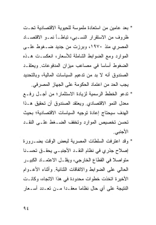 ‫* ﺒﻌﺩ ﻋﺎﻤﻴﻥ ﻤﻥ ﺍﺴﺘﻌﺎﺩﺓ ﻤﻠﻤﻭﺴﺔ ﻟﻠﺤﻴﻭﻴﺔ ﺍﻻﻗﺘﺼﺎﺩﻴﺔ ﺘﺤـﺕ‬
‫ﻅﺭﻭﻑ ﻤﻥ ﺍﻻﺴﺘﻘﺭﺍﺭ ﺍﻟﻨﺴـﺒﻲ، ﺘﺒﺎﻁـﺄ ﻨﻤـﻭ ﺍﻻﻗﺘﺼـﺎﺩ‬
‫ﺍﻟﻤﺼﺭﻱ ﻤﻨﺫ ٠٧٩١، ﻭﺒﺭﺯﺕ ﻤﻥ ﺠﺩﻴﺩ ﻀـﻐﻭﻁ ﻋﻠـﻰ‬
‫ﺍﻟﻤﻭﺍﺭﺩ ﻭﻤﻊ ﺍﻟﻀﻭﺍﺒﻁ ﺍﻟﺸﺎﻤﻠﺔ ﻟﻸﺴﻌﺎﺭ، ﺍﻨﻌﻜﺴـﺕ ﻫـﺫﻩ‬
‫ﺍﻟﻀﻐﻭﻁ ﺃﺴﺎ ‪‬ﺎ ﻓﻲ ﻤﺼﺎﻋﺏ ﻤﻴﺯﺍﻥ ﺍﻟﻤﺩﻓﻭﻋﺎﺕ. ﻭﻴﻌﺘﻘـﺩ‬
                                   ‫ﺴ‬
‫ﺍﻟﺼﻨﺩﻭﻕ ﺃﻨﻪ ﻻ ﺒﺩ ﻤﻥ ﺘﺩﻋﻴﻡ ﺍﻟﺴﻴﺎﺴﺎﺕ ﺍﻟﻤﺎﻟﻴﺔ، ﻭﺒﺎﻟﺘﺤﺩﻴﺩ‬
     ‫ﻴﺠﺏ ﺍﻟﺤﺩ ﻤﻥ ﺍﻋﺘﻤﺎﺩ ﺍﻟﺤﻜﻭﻤﺔ ﻋﻠﻰ ﺍﻟﺠﻬﺎﺯ ﺍﻟﻤﺼﺭﻓﻲ.‬
‫* ﺘﺩﻋﻭ ﺍﻟﺨﻁﻁ ﺍﻟﺭﺴﻤﻴﺔ ﻟﺯﻴﺎﺩﺓ ﺍﻻﺴﺘﺜﻤﺎﺭ؛ ﻤﻥ ﺃﺠـل ﺭﻓـﻊ‬
‫ﻤﻌﺩل ﺍﻟﻨﻤﻭ ﺍﻻﻗﺘﺼﺎﺩﻱ. ﻭﻴﻌﺘﻘﺩ ﺍﻟﺼﻨﺩﻭﻕ ﺃﻥ ﺘﺤﻘﻴﻕ ﻫـﺫﺍ‬
‫ﺍﻟﻬﺩﻑ ﺴﻴﺤﺘﺎﺝ ﺇﻋﺎﺩﺓ ﺘﻭﺠﻴﻪ ﺍﻟﺴﻴﺎﺴﺎﺕ ﺍﻻﻗﺘﺼﺎﺩﻴﺔ؛ ﺒﺤﻴﺙ‬
‫ﺘﺤﺴﻥ ﺘﺨﺼﻴﺹ ﺍﻟﻤﻭﺍﺭﺩ ﻭﺘﺨﻔﻑ ﺍﻟﻀـﻐﻁ ﻋﻠـﻰ ﺍﻟﻨﻘـﺩ‬
                                             ‫ﺍﻷﺠﻨﺒﻲ.‬
‫* ﻭﻗﺩ ﺍﻋﺘﺭﻓﺕ ﺍﻟﺴﻠﻁﺎﺕ ﺍﻟﻤﺼﺭﻴﺔ ﻟﺒﻌﺽ ﺍﻟﻭﻗﺕ ﺒﻀـﺭﻭﺭﺓ‬
‫ﺇﺼﻼﺡ ﺠﺫﺭﻱ ﻓﻲ ﻨﻅﺎﻡ ﺍﻟﻨﻘـﺩ ﺍﻷﺠﻨﺒـﻲ ﻴﺤﻘـﻕ ﺘﺤﺴـ ﹰﺎ‬
 ‫ﻨ‬
‫ﻤﺘﻭﺍﺼﻼ ﻓﻲ ﺍﻟﻘﻁﺎﻉ ﺍﻟﺨﺎﺭﺠﻲ، ﻭﻴﻘﻠـل ﺍﻻﻋﺘﻤـﺎﺩ ﺍﻟﻜﺒﻴـﺭ‬
                                           ‫ﹰ‬
‫ﺍﻟﺤﺎﻟﻲ ﻋﻠﻰ ﺍﻟﻀﻭﺍﺒﻁ ﻭﺍﻻﺘﻔﺎﻗﺎﺕ ﺍﻟﺜﻨﺎﺌﻴﺔ. ﻭﺃﺜﻨﺎﺀ ﺍﻷﻋـﻭﺍﻡ‬
‫ﺍﻷﺨﻴﺭﺓ ﺍﺘﺨﺫﺕ ﺨﻁﻭﺍﺕ ﻤﺤﺩﻭﺩﺓ ﻓﻲ ﻫﺫﺍ ﺍﻻﺘﺠﺎﻩ، ﻭﻜﺎﻨـﺕ‬
‫ﺍﻟﻨﺘﻴﺠﺔ ﻋﻠﻰ ﺃﻱ ﺤﺎل ﻨﻅﺎ ‪‬ﺎ ﻤﻌﻘـ ‪‬ﺍ ﻤـﻥ ﺘﻌـﺩﺩ ﺃﺴـﻌﺎﺭ‬
                  ‫ﺩ‬       ‫ﻤ‬


‫٤٩‬
 