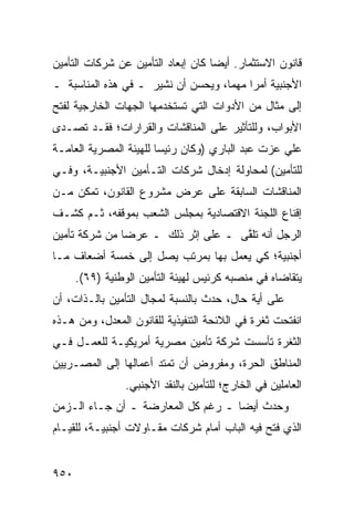 ‫ﻗﺎﻨﻭﻥ ﺍﻻﺴﺘﺜﻤﺎﺭ. ﺃﻴ ‪‬ﺎ ﻜﺎﻥ ﺇﺒﻌﺎﺩ ﺍﻟﺘﺄﻤﻴﻥ ﻋﻥ ﺸﺭﻜﺎﺕ ﺍﻟﺘﺄﻤﻴﻥ‬
                                    ‫ﻀ‬
‫ﺍﻷﺠﻨﺒﻴﺔ ﺃﻤ ‪‬ﺍ ﻤﻬ ‪‬ﺎ، ﻭﻴﺤ ‪‬ﻥ ﺃﻥ ﹸﺸﻴﺭ ـ ﻓﻲ ﻫﺫﻩ ﺍﻟﻤﻨﺎﺴﺒﺔ ـ‬
                       ‫ﻨ‬     ‫ﺴ‬       ‫ﺭ ﻤ‬
‫ﺇﻟﻰ ﻤﺜﺎل ﻤﻥ ﺍﻷﺩﻭﺍﺕ ﺍﻟﺘﻲ ﺘﺴﺘﺨﺩﻤﻬﺎ ﺍﻟﺠﻬﺎﺕ ﺍﻟﺨﺎﺭﺠﻴﺔ ﻟﻔﺘﺢ‬
     ‫ﹸ‬
‫ﺍﻷﺒﻭﺍﺏ، ﻭﻟﻠﺘﺄﺜﻴﺭ ﻋﻠﻰ ﺍﻟﻤﻨﺎﻗﺸﺎﺕ ﻭﺍﻟﻘﺭﺍﺭﺍﺕ؛ ﻓﻘـﺩ ﺘﺼـﺩﻯ‬
‫ﻋﻠﻲ ﻋﺯﺕ ﻋﺒﺩ ﺍﻟﺒﺎﺭﻱ )ﻭﻜﺎﻥ ﺭﺌﻴ ‪‬ﺎ ﻟﻠﻬﻴﺌﺔ ﺍﻟﻤﺼﺭﻴﺔ ﺍﻟﻌﺎﻤـﺔ‬
                        ‫ﺴ‬
‫ﻟﻠﺘﺄﻤﻴﻥ( ﻟﻤﺤﺎﻭﻟﺔ ﺇﺩﺨﺎل ﺸﺭﻜﺎﺕ ﺍﻟﺘـﺄﻤﻴﻥ ﺍﻷﺠﻨﺒﻴـﺔ، ﻭﻓـﻲ‬
‫ﺍﻟﻤﻨﺎﻗﺸﺎﺕ ﺍﻟﺴﺎﺒﻘﺔ ﻋﻠﻰ ﻋﺭﺽ ﻤﺸﺭﻭﻉ ﺍﻟﻘﺎﻨﻭﻥ، ﺘﻤﻜﻥ ﻤـﻥ‬
‫ﺇﻗﻨﺎﻉ ﺍﻟﻠﺠﻨﺔ ﺍﻻﻗﺘﺼﺎﺩﻴﺔ ﺒﻤﺠﻠﺱ ﺍﻟﺸﻌﺏ ﺒﻤﻭﻗﻔﻪ، ﺜـﻡ ﻜﺸـﻑ‬
‫ﺍﻟﺭﺠل ﺃﻨﻪ ﺘﻠ ﱠﻰ ـ ﻋﻠﻰ ﺇﺜﺭ ﺫﻟﻙ ـ ﻋﺭ ‪‬ﺎ ﻤﻥ ﺸﺭﻜﺔ ﺘﺄﻤﻴﻥ‬
               ‫ﻀ‬                     ‫ﻘ‬
‫ﺃﺠﻨﺒﻴﺔ؛ ﻜﻲ ﻴﻌﻤل ﺒﻬﺎ ﺒﻤﺭﺘﺏ ﻴﺼل ﺇﻟﻰ ﺨﻤﺴﺔ ﺃﻀﻌﺎﻑ ﻤـﺎ‬
      ‫ﻴﺘﻘﺎﻀﺎﻩ ﻓﻲ ﻤﻨﺼﺒﻪ ﻜﺭﺌﻴﺱ ﻟﻬﻴﺌﺔ ﺍﻟﺘﺄﻤﻴﻥ ﺍﻟﻭﻁﻨﻴﺔ )٩٦(.‬
‫ﻋﻠﻰ ﺃ ‪‬ﺔ ﺤﺎل، ﺤﺩﺙ ﺒﺎﻟﻨﺴﺒﺔ ﻟﻤﺠﺎل ﺍﻟﺘﺄﻤﻴﻥ ﺒﺎﻟـﺫﺍﺕ، ﺃﻥ‬
                                            ‫ﻴ‬
‫ﺍﻨﻔﺘﺤﺕ ﺜﻐﺭﺓ ﻓﻲ ﺍﻟﻼﺌﺤﺔ ﺍﻟﺘﻨﻔﻴﺫﻴﺔ ﻟﻠﻘﺎﻨﻭﻥ ﺍﻟ ‪‬ﻌ ‪‬ل، ﻭﻤﻥ ﻫـﺫﻩ‬
           ‫ﻤﺩ‬
‫ﺍﻟﺜﻐﺭﺓ ﺘﺄﺴﺴﺕ ﺸﺭﻜﺔ ﺘﺄﻤﻴﻥ ﻤﺼﺭﻴﺔ ﺃﻤﺭﻴﻜﻴـﺔ ﻟﻠﻌﻤـل ﻓـﻲ‬
‫ﺍﻟﻤﻨﺎﻁﻕ ﺍﻟﺤﺭﺓ، ﻭﻤﻔﺭﻭﺽ ﺃﻥ ﺘﻤﺘﺩ ﺃﻋﻤﺎﻟﻬﺎ ﺇﻟﻰ ﺍﻟﻤﺼـﺭﻴﻴﻥ‬
                              ‫‪‬‬
                 ‫ﺍﻟﻌﺎﻤﻠﻴﻥ ﻓﻲ ﺍﻟﺨﺎﺭﺝ؛ ﻟﻠﺘﺄﻤﻴﻥ ﺒﺎﻟﻨﻘﺩ ﺍﻷﺠﻨﺒﻲ.‬
‫ﻭﺤﺩﺙ ﺃﻴ ‪‬ﺎ ـ ﺭﻏﻡ ﻜل ﺍﻟﻤﻌﺎﺭﻀﺔ ـ ﺃﻥ ﺠـﺎﺀ ﺍﻟـﺯﻤﻥ‬
                                    ‫ﻀ‬
‫ﺍﻟﺫﻱ ﻓﺘﺢ ﻓﻴﻪ ﺍﻟﺒﺎﺏ ﺃﻤﺎﻡ ﺸﺭﻜﺎﺕ ﻤﻘـﺎﻭﻻﺕ ﺃﺠﻨﺒﻴـﺔ، ﻟﻠﻘﻴـﺎﻡ‬


‫٠٥٩‬
 