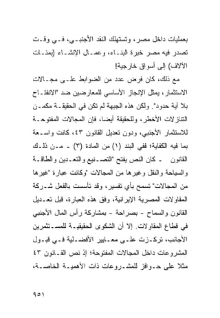 ‫ﺒﻌﻤﻠﻴﺎﺕ ﺩﺍﺨل ﻤﺼﺭ، ﻭﺘﺴﺘﻬﻠﻙ ﺍﻟﻨﻘﺩ ﺍﻷﺠﻨﺒـﻲ، ﻓـﻲ ﻭﻗـﺕ‬
‫ﺘﺼ ‪‬ﺭ ﻓﻴﻪ ﻤﺼﺭ ﺨﺒﺭﺓ ﺍﻟﺒﻨـﺎﺀ، ﻭﻋﻤـﺎل ﺍﻹﻨﺸـﺎﺀ )ﺒﻤﺌـﺎﺕ‬
                                             ‫ﺩ‪‬‬
                             ‫ﺍﻵﻻﻑ( ﺇﻟﻰ ﺃﺴﻭﺍﻕ ﺨﺎﺭﺠﻴﺔ!‬
‫ﻤﻊ ﺫﻟﻙ، ﻜﺎﻥ ﻓﺭﺽ ﻋﺩﺩ ﻤﻥ ﺍﻟﻀﻭﺍﺒﻁ ﻋﻠـﻰ ﻤﺠـﺎﻻﺕ‬
‫ﺍﻻﺴﺘﺜﻤﺎﺭ، ﻴﻤﺜل ﺍﻹﻨﺠﺎﺯ ﺍﻷﺴﺎﺴﻲ ﻟﻠﻤﻌﺎﺭﻀﻴﻥ ﻀﺩ "ﺍﻻﻨﻔﺘـﺎﺡ‬
‫ﺒﻼ ﺃﻴﺔ ﺤﺩﻭﺩ". ﻭﻟﻜﻥ ﻫﺫﻩ ﺍﻟﺠﺒﻬﺔ ﻟﻡ ﺘﻜﻥ ﻓﻲ ﺍﻟﺤﻘﻴﻘـﺔ ﻤﻜﻤـﻥ‬
‫‪‬‬
‫ﺍﻟﺘﻨﺎﺯﻻﺕ ﺍﻷﺨﻁﺭ، ﻭﻟﻠﺤﻘﻴﻘﺔ ﺃﻴ ‪‬ﺎ، ﻓﺈﻥ ﺍﻟﻤﺠﺎﻻﺕ ﺍﻟﻤﻔﺘﻭﺤـﺔ‬
                        ‫ﻀ‬
‫ﻟﻼﺴﺘﺜﻤﺎﺭ ﺍﻷﺠﻨﺒﻲ، ﻭﺩﻭﻥ ﺘﻌﺩﻴل ﺍﻟﻘﺎﻨﻭﻥ ٣٤، ﻜﺎﻨﺕ ﻭﺍﺴـﻌﺔ‬
‫ﺒﻤﺎ ﻓﻴﻪ ﺍﻟﻜﻔﺎﻴﺔ؛ ﻓﻔﻲ ﺍﻟﺒﻨﺩ )١( ﻤﻥ ﺍﻟﻤﺎﺩﺓ )٣( ـ ﻤـﻥ ﺫﻟـﻙ‬
‫ﺍﻟﻘﺎﻨﻭﻥ ـ ﻜﺎﻥ ﺍﻟﻨﺹ ﻴﻔﺘﺢ "ﺍﻟﺘﺼـﻨﻴﻊ ﻭﺍﻟﺘﻌـﺩﻴﻥ ﻭﺍﻟﻁﺎﻗـﺔ‬
‫ﻭﺍﻟﺴﻴﺎﺤﺔ ﻭﺍﻟﻨﻘل ﻭﻏﻴﺭﻫﺎ ﻤﻥ ﺍﻟﻤﺠﺎﻻﺕ "ﻭﻜﺎﻨﺕ ﻋﺒﺎﺭﺓ "ﻏﻴﺭﻫﺎ‬
‫ﻤﻥ ﺍﻟﻤﺠﺎﻻﺕ" ﺘﺴﻤﺢ ﺒﺄﻱ ﺘﻔﺴﻴﺭ، ﻭﻗﺩ ﺘﺄﺴﺴﺕ ﺒﺎﻟﻔﻌل ﺸـﺭﻜﺔ‬
‫ﺍﻟﻤﻘﺎﻭﻻﺕ ﺍﻟﻤﺼﺭﻴﺔ ﺍﻹﻴﺭﺍﻨﻴﺔ، ﻭﻓﻕ ﻫﺫﻩ ﺍﻟﻌﺒﺎﺭﺓ، ﻗﺒل ﺘﻌـﺩﻴل‬
‫ﺍﻟﻘﺎﻨﻭﻥ ﻭﺍﻟﺴﻤﺎﺡ - ﺒﺼﺭﺍﺤﺔ - ﺒﻤﺸﺎﺭﻜﺔ ﺭﺃﺱ ﺍﻟﻤﺎل ﺍﻷﺠﻨﺒﻲ‬
‫ﻓﻲ ﻗﻁﺎﻉ ﺍﻟﻤﻘﺎﻭﻻﺕ. ﺇﻻ ﺃﻥ ﺍﻟﺸﻜ ‪‬ﻯ ﺍﻟﺤﻘﻴﻘﻴـﺔ ﻟﻠﻤﺴـﺘﺜﻤﺭﻴﻥ‬
                       ‫ﻭ‬
‫ﺍﻷﺠﺎﻨﺏ، ﺘﺭﻜـﺯﺕ ﻋﻠـﻰ ﻤﻌـﺎﻴﻴﺭ ﺍﻷﻓﻀـﻠﻴﺔ ﻓـﻲ ﻗﺒـﻭل‬
‫ﺍﻟﻤﺸﺭﻭﻋﺎﺕ ﺩﺍﺨل ﺍﻟﻤﺠﺎﻻﺕ ﺍﻟﻤﻔﺘﻭﺤﺔ؛ ﺇﺫ ﻨﺹ ﺍﻟﻘـﺎﻨﻭﻥ ٣٤‬
‫ﻤﺜﻼ ﻋﻠﻰ ﺤـﻭﺍﻓﺯ ﻟﻠﻤﺸـﺭﻭﻋﺎﺕ ﺫﺍﺕ ﺍﻷﻫﻤﻴـﺔ ﺍﻟﺨﺎﺼـﺔ،‬
                                           ‫ﹰ‬


‫١٥٩‬
 