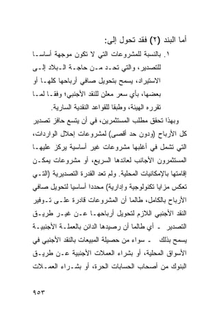 ‫ﺃﻤﺎ ﺍﻟﺒﻨﺩ )٢( ﻓﻘﺩ ﺘﺤﻭل ﺇﻟﻰ:‬
‫١. ﺒﺎﻟﻨﺴﺒﺔ ﻟﻠﻤﺸﺭﻭﻋﺎﺕ ﺍﻟﺘﻲ ﻻ ﺘﻜﻭﻥ ﻤﻭﺠﻬﺔ ﺃﺴﺎ ‪‬ـﺎ‬
  ‫ﺴ‬
‫ﻟﻠﺘﺼﺩﻴﺭ، ﻭﺍﻟﺘﻲ ﺘﺤـﺩ ﻤـﻥ ﺤﺎﺠـﺔ ﺍﻟـﺒﻼﺩ ﺇﻟـﻰ‬
‫ﺍﻻﺴﺘﻴﺭﺍﺩ، ﻴﺴﻤﺢ ﺒﺘﺤﻭﻴل ﺼﺎﻓﻲ ﺃﺭﺒﺎﺤﻬﺎ ﻜﻠﻬـﺎ ﺃﻭ‬
‫ﺒﻌﻀﻬﺎ، ﺒﺄﻱ ﺴﻌﺭ ‪‬ﻌﻠﻥ ﻟﻠﻨﻘﺩ ﺍﻷﺠﻨﺒﻲ؛ ﻭﻓ ﹰـﺎ ﻟﻤـﺎ‬
       ‫ﻘ‬                     ‫ﻤ‬
      ‫ﺘﻘﺭﺭﻩ ﺍﻟﻬﻴﺌﺔ، ﻭﻁﺒ ﹰﺎ ﻟﻠﻘﻭﺍﻋﺩ ﺍﻟﻨﻘﺩﻴﺔ ﺍﻟﺴﺎﺭﻴﺔ.‬
                                ‫ﻘ‬
‫ﻭﺒﻬﺫﺍ ﺘﺤﻘﻕ ﻤﻁﻠﺏ ﺍﻟﻤﺴﺘﺜﻤﺭﻴﻥ، ﻓﻲ ﺃﻥ ﻴﺘﺴﻊ ﺤﺎﻓﺯ ﺘﺼﺩﻴﺭ‬
‫ﻜل ﺍﻷﺭﺒﺎﺡ )ﻭﺩﻭﻥ ﺤﺩ ﺃﻗﺼﻰ( ﻟﻤﺸﺭﻭﻋﺎﺕ ﺇﺤﻼل ﺍﻟﻭﺍﺭﺩﺍﺕ،‬
‫ﺍﻟﺘﻲ ﺘﺸﻤل ﻓﻲ ﺃﻏﻠﺒﻬﺎ ﻤﺸﺭﻭﻋﺎﺕ ﻏﻴﺭ ﺃﺴﺎﺴﻴﺔ ﻴﺭﻜﺯ ﻋﻠﻴﻬـﺎ‬
‫ﺍﻟﻤﺴﺘﺜﻤﺭﻭﻥ ﺍﻷﺠﺎﻨﺏ ﻟﻌﺎﺌﺩﻫﺎ ﺍﻟﺴﺭﻴﻊ، ﺃﻭ ﻤﺸﺭﻭﻋﺎﺕ ﻴﻤﻜـﻥ‬
‫ﺇﻗﺎﻤﺘﻬﺎ ﺒﺎﻹﻤﻜﺎﻨﻴﺎﺕ ﺍﻟﻤﺤﻠﻴﺔ. ﻭﻟﻡ ﺘﻌﺩ ﺍﻟﻘﺩﺭﺓ ﺍﻟﺘﺼﺩﻴﺭﻴﺔ )ﺍﻟﺘـﻲ‬
‫ﺘﻌﻜﺱ ﻤﺯﺍﻴﺎ ﺘﻜﻨﻭﻟﻭﺠﻴﺔ ﻭﺇﺩﺍﺭﻴﺔ( ﻤﺤﺩ ‪‬ﺍ ﺃﺴﺎﺴ ‪‬ﺎ ﻟﺘﺤﻭﻴل ﺼﺎﻓﻲ‬
             ‫ﻴ‬       ‫ﺩ‬
‫ﺍﻷﺭﺒﺎﺡ ﺒﺎﻟﻜﺎﻤل، ﻁﺎﻟﻤﺎ ﺃﻥ ﺍﻟﻤﺸﺭﻭﻋﺎﺕ ﻗﺎﺩﺭﺓ ﻋﻠـﻰ ﺘـﻭﻓﻴﺭ‬
            ‫ﹲ‬
‫ﺍﻟﻨﻘﺩ ﺍﻷﺠﻨﺒﻲ ﺍﻟﻼﺯﻡ ﻟﺘﺤﻭﻴل ﺃﺭﺒﺎﺤﻬـﺎ ﻋـﻥ ﻏﻴـﺭ ﻁﺭﻴـﻕ‬
‫ﺍﻟﺘﺼﺩﻴﺭ ـ ﺃﻱ ﻁﺎﻟﻤﺎ ﺃﻥ ﺭﺼﻴﺩﻫﺎ ﺍﻟﺩﺍﺌﻥ ﺒﺎﻟﻌﻤﻠـﺔ ﺍﻷﺠﻨﺒﻴـﺔ‬
‫ﻴﺴﻤﺢ ﺒﺫﻟﻙ ـ ﺴﻭﺍﺀ ﻤﻥ ﺤﺼﻴﻠﺔ ﺍﻟﻤﺒﻴﻌﺎﺕ ﺒﺎﻟﻨﻘﺩ ﺍﻷﺠﻨﺒﻲ ﻓﻲ‬
‫ﺍﻷﺴﻭﺍﻕ ﺍﻟﻤﺤﻠﻴﺔ، ﺃﻭ ﺒﺸﺭﺍﺀ ﺍﻟﻌﻤﻼﺕ ﺍﻷﺠﻨﺒﻴﺔ ﻋـﻥ ﻁﺭﻴـﻕ‬
‫ﺍﻟﺒﻨﻭﻙ ﻤﻥ ﺃﺼﺤﺎﺏ ﺍﻟﺤﺴﺎﺒﺎﺕ ﺍﻟﺤﺭﺓ، ﺃﻭ ﺒﺸـﺭﺍﺀ ﺍﻟﻌﻤـﻼﺕ‬


‫٣٥٩‬
 