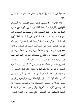 ‫ﺍﻟﻤﺤﻠﻴﺔ ﺇﻟﻰ ﻨﺴﺒﺔ ٨ % ﺴﻨﻭ ‪‬ﺎ ﻤﻥ ﺍﻟﻤﺎل ﺍﻟﻤﺴﺘﺜﻤﺭ ﺒـﺩﻻ ﻤـﻥ‬
    ‫ﹰ‬                       ‫ﻴ‬
                                                  ‫٦%.‬
‫ﻜﺎﻥ ﺍﻟﻘﺎﻨﻭﻥ ٣٤ ‪‬ﺴﺘﺜ ﹶﻲ ﺍﻟﻤﺸﺭﻭﻋﺎﺕ ﺍﻷﺠﻨﺒﻴﺔ ﻤﻥ ﺃﺤﻜـﺎﻡ‬
                             ‫ﻴ ﻨ‬
‫ﺍﻟﻘﻭﺍﻨﻴﻥ ﻭﺍﻟﻘﺭﺍﺭﺍﺕ ﺍﻟﻤﻨﻅﻤﺔ ﻟﻼﺴﺘﻴﺭﺍﺩ "ﺩﻭﻥ ﺍﻟﺘﺯﺍﻡ ﻤﻥ ﺠﺎﻨﺏ‬
‫ﺍﻟﺤﻜﻭﻤﺔ، ﺒﺘﻭﻓﻴﺭ ﺍﻟﻨﻘﺩ ﺍﻷﺠﻨﺒﻲ ﺍﻟﻼﺯﻡ ﻟﻌﻤﻠﻴـﺎﺕ ﺍﻻﺴـﺘﻴﺭﺍﺩ،‬
‫ﺨﺎﺭﺝ ﺍﻟﺤﺴﺎﺒﺎﺕ ﺍﻟﻤﺼﺭﻓﻴﺔ ﺍﻟﻤﺫﻜﻭﺭﺓ ﻓﻲ ﺍﻟﻤﺎﺩﺓ ﺍﻟﺴﺎﺒﻘﺔ" )ﺃﻱ:‬
‫ﺍﻟﻤﺎﺩﺓ ٤١(. ﻭﻟﻜﻥ ﻫﺫﻩ ﺍﻟﻤﺎﺩﺓ ﺘﻭﺴﻌﺕ ﻜﻤـﺎ ﺃﺸـﺭﻨﺎ؛ ﺒﺤﻴـﺙ‬
‫ﻟﻡ ﻴﻌﺩ ﺍﻟﺠﺎﻨﺏ ﺍﻟﺩﺍﺌﻥ ﻓﻲ ﺍﻟﺤﺴﺎﺒﺎﺕ ﺍﻟﻤﺼﺭﻓﻴﺔ ﻟﻠﻤﺸـﺭﻭﻋﺎﺕ‬
‫ﻤﻘﺼﻭ ‪‬ﺍ ﻋﻠﻰ ﺼﺎﺩﺭﺍﺘﻬﺎ ﺍﻟﻤﻨﻅـﻭﺭﺓ ﻭﻏﻴـﺭ ﺍﻟﻤﻨﻅـﻭﺭﺓ، ﺃﻭ‬
                                            ‫ﺭ‬
‫ﺍﻷﻤﻭﺍل ﺍﻟﻤﺤﻭﻟﺔ ﻤﻥ ﺍﻟﺨﺎﺭﺝ ﺒﺎﻟﻌﻤﻼﺕ ﺍﻟﺤﺭﺓ، ﻭﺇﻨﻤﺎ ُﻀـﻴﻑ‬
    ‫ﺃ‬
‫ﺇﻟﻰ ﻤﻭﺍﺭﺩ ﺍﻟﻨﻘﺩ ﺍﻷﺠﻨﺒﻲ ﻤـﺎ ﺘﺴـﺘﻁﻴﻊ ﺃﻥ ﺘﻌﺘﺼـﺭﻩ ﻫـﺫﻩ‬
‫ﺍﻟﻤﺸﺭﻭﻋﺎﺕ ﻤﻥ ﺩﺍﺨل ﻤﺼﺭ، ﻭﻴﻌﻨﻲ ﺫﻟـﻙ ﺘﻭﺴـﻊ ﺩﺍﺌـﺭﺓ‬
‫ﺍﻻﺴﺘﻴﺭﺍﺩ ﺍﻟﻤﺭﺴل ﺒﻼ ﻀﻭﺍﺒﻁ ﻤﻥ ﺨﻼل ﺍﻟﺸﺭﻜﺎﺕ ﺍﻷﺠﻨﺒﻴـﺔ.‬
‫ﻭﺃﻀﻴﻑ ﺇﻟﻰ ﻫﺫﺍ "ﺍﻟﺴﻤﺎﺡ ﻟﻠﻤﺸﺭﻭﻋﺎﺕ ﺍﻟ ‪‬ﺸﺎﺭ ﺇﻟﻴﻬـﺎ، ﺒـﺄﻥ‬
                ‫ﻤ‬
‫ﺘﺼﺩﺭ ﻤﻨﺘﺠﺎﺘﻬﺎ ﺒﺎﻟﺫﺍﺕ ﺃﻭ ﺒﺎﻟﻭﺍﺴﻁﺔ ﺩﻭﻥ ﺘﺭﺨﻴﺹ، ﻭﺒﻐﻴـﺭ‬
‫ﺤﺎﺠﺔ ﻟﻘﻴﺩﻫﺎ ﻓﻲ ﺴـﺠل ﺍﻟ ‪‬ﺼـﺩﺭﻴﻥ". ﻭﻓﺸـﻠﺕ ﻤﺤـﺎﻭﻻﺕ‬
                       ‫ﻤ‬
‫ﺍﻟﻤﻌﺎﺭﻀﻴﻥ ﻟﺘﻘﻴﻴﺩ ﻫﺫﻩ ﺍﻟﺤﺭﻴﺔ، ﻭﻟﻭ ﺒﻤﺠﺭﺩ ﺇﺨﻁـﺎﺭ ﺍﻟﻬﻴﺌـﺔ‬
‫ﺍﻟﻌﺎﻤﺔ ﻟﻼﺴﺘﺜﻤﺎﺭ ﻗﺒل ﺍﻟﺘﺼﺩﻴﺭ؛ ﻟﻜﻲ ﻴﻜﻭﻥ ﻟﺩﻯ ﺍﻟﺩﻭﻟﺔ ﺘﺼﻭﺭ‬
‫‪‬‬


‫٥٥٩‬
 