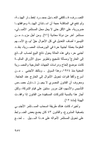 ‫ـﺔ،‬
  ‫ـﺎﺭ ﺍﻟﻬﻴﺌـ‬
           ‫ـﺭﺩ ﺇﺨﻁـ‬
                  ‫ـﺭﻑ، ـﺎﻜﺘﻔﻰ ﺍﻟﺘﻌ ـﺩﻴل ﺒﻤﺠـ‬
                          ‫ـ‬           ‫ﻓـ‬   ‫ﺍﻟﺘﺼـ‬
‫ﻭﻟﻡ ﺘﻨﻔﻊ ﻓﻲ ﺍﻟﻤﻨﺎﻗﺸﺔ ﺤﺠﺔ ﺃﻥ ﺍﺴـﺘﺌﺫﺍﻥ ﺍﻟﻬﻴﺌـﺔ ﻭﻤﻭﺍﻓﻘﺘﻬـﺎ‬
                                               ‫‪‬‬
‫ﻀﺭﻭﺭﻴﺔ، ﻋﻠﻰ ﺍﻷﻗل ﺤﺘﻰ ﻻ ﻴﺤل ﻤﺤل ﺍﻟﻤﺴﺘﺜﻤﺭ ﺍﻷﺼـﻠﻲ،‬
‫ﻤﺴﺘﺜﻤﺭ ﺁﺨﺭ ﻤﻥ ﺩﻭﻟﺔ ﻤﻌﺎﺩﻴﺔ )١٧(. ﻭﻤﻥ ﺃﺠل ﻤﺯﻴـﺩ ﻤـﻥ‬
                                           ‫‪‬‬
‫ﺍﻟﺘﻴﺴﻴﺭ؛ ﺃﻀﺎﻑ ﺍﻟﺘﻌﺩﻴل ﻓﻲ ﻜل ﺍﻷﺤﻭﺍل ﺤﻕ "ﺒﻴـﻊ ﺍﻷﺴـﻬﻡ‬
             ‫ﱠ‬
‫ﺍﻟﻤﻘﻭﻤﺔ ﺒﻌﻤﻠﺔ ﺃﺠﻨﺒﻴﺔ ﺤﺭﺓ ﻓﻲ ﺍﻟﺒﻭﺭﺼﺎﺕ ﺍﻟﻤﺼـﺭﻴﺔ، ﺒﻨﻘـﺩ‬
‫ﺃﺠﻨﺒﻲ ﺤﺭ، ﻭﻓﻲ ﻫﺫﻩ ﺍﻟﺤﺎﻟﺔ ﻴﺤﻭل ﻨﺎﺘﺞ ﺍﻟﺒﻴﻊ ﻟﺤﺴﺎﺏ ﺍﻟﺒـﺎﺌﻊ‬
‫ﺇﻟﻰ ﺍﻟﺨﺎﺭﺝ" ﻭﻤﺴﺄﻟﺔ ﺘﺸﺠﻴﻊ ﻭﺘﻁﻭﻴﺭ ﺴﻭﻕ ﺍﻷﻭﺭﺍﻕ ﺍﻟﻤﺎﻟﻴـﺔ‬
‫ﻜﺎﻨﺕ ﻤﻭﻀﻊ ﺇﻟﺤﺎﺡ ﻭﺩﺭﺍﺴﺎﺕ ﺍﻟﺠﻬﺎﺕ ﺍﻟﺨﺎﺭﺠﻴﺔ ﻭﺍﻟﻤﺼـﺭﻴﺔ‬
‫ﺍﻟﻤﻌﻨﻴﺔ ﻤﻨﺫ ٤٧٩١، ﻭﻫﺫﺍ ﺍﻟﺴﻭﻕ ـ ﻭﺒﺎﻟﻨﻘﺩ ﺍﻷﺠﻨﺒﻲ ـ ﻤـﻥ‬
‫ﺃﺴﺭﻉ ﻭﺃﻜﻔﺄ ﻗﻨﻭﺍﺕ ﺘﺤﻭﻴل ﺍﻷﻤﻭﺍل ﺇﻟﻰ ﺍﻟﺨﺎﺭﺝ ﻋﻨﺩ ﺍﻟﺤﺎﺠﺔ.‬
‫ﻭﻤﻌﺭﻭﻑ ﺃﻥ ﺍﻟﻘﺎﻨﻭﻥ ﺍﻟﻤﺼﺭﻱ ﻻ ‪‬ﺠﻴـﺯ ﺘـﺩﺍﻭل ﺤﺼـﺹ‬
                ‫ﻴ‬
‫ﺍﻟﺘﺄﺴﻴﺱ ﻭﺍﻷﺴﻬﻡ، ﻗﺒل ﻤﺭﻭﺭ ﺴﻨﺘﻴﻥ ﻋﻠﻰ ﻗﻴﺎﻡ ﺍﻟﺸﺭﻜﺔ، ﻭﻟﻜﻥ‬
‫ﺃﺠﺎﺯ ﻫﺫﺍ ﺒﺎﻟﻨﺴﺒﺔ ﻟﻠﺸﺭﻜﺎﺕ ﺍﻟﻤﺴﺘﻔﻴﺩﺓ ﻤﻥ ﺍﻟﻘﺎﻨﻭﻥ ﺇﺫﺍ ﻭﺍﻓﻘـﺕ‬
                                       ‫ﺍﻟﻬﻴﺌﺔ )ﻤﺎﺩﺓ ٢١(.‬
‫ﻭﺃﺨﻴ ‪‬ﺍ، ﻜﺎﻨﺕ ﻫﻨﺎﻙ ﻁﺭﻴﻘﺔ ﺍﻨﺴﺤﺎﺏ ﺍﻟﻤﺴـﺘﺜﻤﺭ ﺍﻷﺠﻨﺒـﻲ‬
                                           ‫ﺭ‬
‫ﺒﺘﺼﻔﻴﺔ ﺍﻟﻤﺸﺭﻭﻉ، ﻭﺍﻟﻘﺎﻨﻭﻥ ٣٤ ﻜﺎﻥ ﻴﻀﻊ ﺒﻌﺽ ﺍﻟﻀـﻭﺍﺒﻁ‬
‫ﻋﻠﻰ ﺘﺤﻭﻴل ﺍﻟﻤﺴﺘﺜﻤﺭ ﻷﻤﻭﺍﻟﻪ ﻋﻠﻰ ﻫـﺫﺍ ﺍﻟﺴـﺒﻴل ـ ﻟﻤﻨـﻊ‬


‫٧٥٩‬
 