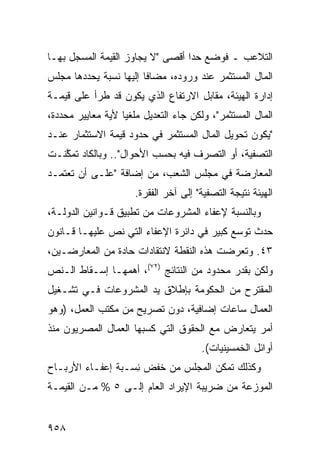 ‫ﺍﻟﺘﻼﻋﺏ ـ ﻓﻭﻀﻊ ﺤ ‪‬ﺍ ﺃﻗ ‪‬ﻰ "ﻻ ﻴﺠﺎﻭﺯ ﺍﻟﻘﻴﻤﺔ ﺍﻟﻤﺴﺠل ﺒﻬـﺎ‬
                             ‫ﺩ ﺼ‬
‫ﺍﻟﻤﺎل ﺍﻟ ‪‬ﺴﺘﺜ ‪‬ﺭ ﻋﻨﺩ ﻭﺭﻭﺩﻩ، ﻤﻀﺎ ﹰﺎ ﺇﻟﻴﻬﺎ ﻨﺴﺒﺔ ﻴﺤﺩﺩﻫﺎ ﻤﺠﻠﺱ‬
                        ‫ﻓ‬                 ‫ﻤ ﹾﻤ‬
‫ﺇﺩﺍﺭﺓ ﺍﻟﻬﻴﺌﺔ، ﻤﻘﺎﺒل ﺍﻻﺭﺘﻔﺎﻉ ﺍﻟﺫﻱ ﻴﻜﻭﻥ ﻗﺩ ﻁﺭﺃ ﻋﻠﻰ ﻗﻴﻤـﺔ‬
‫ﺍﻟﻤﺎل ﺍﻟﻤﺴﺘﺜﻤﺭ"، ﻭﻟﻜﻥ ﺠﺎﺀ ﺍﻟﺘﻌﺩﻴل ‪‬ﻠﻐ ‪‬ﺎ ﻷﻴﺔ ﻤﻌﺎﻴﻴﺭ ﻤﺤﺩﺩﺓ،‬
       ‫‪‬‬           ‫ﻤ ﻴ‬
‫"ﻴﻜﻭﻥ ﺘﺤﻭﻴل ﺍﻟﻤﺎل ﺍﻟﻤﺴﺘﺜﻤﺭ ﻓﻲ ﺤﺩﻭﺩ ﻗﻴﻤﺔ ﺍﻻﺴﺘﺜﻤﺎﺭ ﻋﻨـﺩ‬
‫ﺍﻟﺘﺼﻔﻴﺔ، ﺃﻭ ﺍﻟﺘﺼﺭﻑ ﻓﻴﻪ ﺒﺤﺴﺏ ﺍﻷﺤﻭﺍل".. ﻭﺒﺎﻟﻜﺎﺩ ﺘﻤ ﱠﻨـﺕ‬
   ‫ﻜ‬
‫ﺍﻟﻤﻌﺎﺭﻀﺔ ﻓﻲ ﻤﺠﻠﺱ ﺍﻟﺸﻌﺏ، ﻤﻥ ﺇﻀﺎﻓﺔ "ﻋﻠـﻰ ﺃﻥ ﺘﻌﺘﻤـﺩ‬
                                        ‫ﹸ‬
                      ‫ﺍﻟﻬﻴﺌﺔ ﻨﺘﻴﺠﺔ ﺍﻟﺘﺼﻔﻴﺔ" ﺇﻟﻰ ﺁﺨﺭ ﺍﻟﻔﻘﺭﺓ.‬
‫ﻭﺒﺎﻟﻨﺴﺒﺔ ﻹﻋﻔﺎﺀ ﺍﻟﻤﺸﺭﻭﻋﺎﺕ ﻤﻥ ﺘﻁﺒﻴﻕ ﻗـﻭﺍﻨﻴﻥ ﺍﻟﺩﻭﻟـﺔ،‬
‫ﺤﺩﺙ ﺘﻭ ‪‬ﻊ ﻜﺒﻴﺭ ﻓﻲ ﺩﺍﺌﺭﺓ ﺍﻹﻋﻔﺎﺀ ﺍﻟﺘﻲ ﻨﺹ ﻋﻠﻴﻬـﺎ ﻗـﺎﻨﻭﻥ‬
                                      ‫‪‬‬     ‫ﺴ‬
‫٣٤. ﻭﺘﻌﺭﻀﺕ ﻫﺫﻩ ﺍﻟﻨﻘﻁﺔ ﻻﻨﺘﻘﺎﺩﺍﺕ ﺤﺎﺩﺓ ﻤﻥ ﺍﻟﻤﻌﺎﺭﻀـﻴﻥ،‬
‫ﻭﻟﻜﻥ ﺒﻘﺩﺭ ﻤﺤﺩﻭﺩ ﻤﻥ ﺍﻟﻨﺘﺎﺌﺞ )٢٧(، ﺃﻫﻤﻬـﺎ ﺇﺴـﻘﺎﻁ ﺍﻟـﻨﺹ‬
‫ﺍﻟ ‪‬ﻘﺘﺭﺡ ﻤﻥ ﺍﻟﺤﻜﻭﻤﺔ ﺒﺈﻁﻼﻕ ﻴﺩ ﺍﻟﻤﺸﺭﻭﻋﺎﺕ ﻓـﻲ ﺘﺸـﻐﻴل‬
                                             ‫ﻤ‬
‫ﺍﻟﻌﻤﺎل ﺴﺎﻋﺎﺕ ﺇﻀﺎﻓﻴﺔ، ﺩﻭﻥ ﺘﺼﺭﻴﺢ ﻤﻥ ﻤﻜﺘﺏ ﺍﻟﻌﻤل، )ﻭﻫﻭ‬
‫ﺃﻤﺭ ﻴﺘﻌﺎﺭﺽ ﻤﻊ ﺍﻟﺤﻘﻭﻕ ﺍﻟﺘﻲ ﻜﺴﺒﻬﺎ ﺍﻟﻌﻤﺎل ﺍﻟﻤﺼﺭﻴﻭﻥ ﻤﻨﺫ‬
                                       ‫ﺃﻭﺍﺌل ﺍﻟﺨﻤﺴﻴﻨﻴﺎﺕ(.‬
‫ﻭﻜﺫﻟﻙ ﺘﻤﻜﻥ ﺍﻟﻤﺠﻠﺱ ﻤﻥ ﺨﻔﺽ ِﺴـﺒﺔ ﺇﻋﻔـﺎﺀ ﺍﻷﺭﺒـﺎﺡ‬
                   ‫ﻨ‬
‫ﺍﻟﻤﻭﺯﻋﺔ ﻤﻥ ﻀﺭﻴﺒﺔ ﺍﻹﻴﺭﺍﺩ ﺍﻟﻌﺎﻡ ﺇﻟـﻰ ٥ % ﻤـﻥ ﺍﻟﻘﻴﻤـﺔ‬


‫٨٥٩‬
 