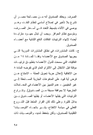 ‫ﺍﻟﺼﺭﻑ. ﻭﻴﻌﺘﻘﺩ ﺍﻟﺼﻨﺩﻭﻕ ﺃﻨﻪ ﻤـﻥ ﻤﺼـﻠﺤﺔ ﻤﺼـﺭ ﺃﻥ‬
‫ﺘﺸﺭﻉ ﺒﻼ ﺘﺄﺨﻴﺭ ﻓﻲ ﺇﺼﻼﺡ ﺃﺴﺎﺴﻲ ﻟﻨﻅﺎﻡ ﺍﻟﻨﻘـﺩ، ﻭﻫـﻭ‬
‫ﻴﻭﺼﻲ ﻓﻲ ﺍﻷﺜﻨﺎﺀ ﺒﺘﺒﺴﻴﻁ ﺍﻟﺘﻌﺩﺩ ﻓـﻲ ﺃﺴـﻌﺎﺭ ﺍﻟﺼـﺭﻑ،‬
‫ﻭﺒﺘﻭﺴﻴﻊ ﻨﻅﺎﻡ ﺍﻟﺤﻭﺍﻓﺯ. ﻭﻴﺠﺏ ﺃﻥ ﺘﺒﺫل ﺠﻬـﻭﺩ ﻤﺘﺯﺍﻴـﺩﺓ‬
         ‫‪‬‬
‫ﺃﻴ ‪‬ﺎ؛ ﻹﻨﻬﺎﺀ ﺍﻟﺘﺭﺘﻴﺒﺎﺕ ﺍﺘﻔﺎﻗﺎﺕ ﺍﻟﺩﻓﻊ ﺍﻟﺜﻨﺎﺌﻴﺔ ﻤﻊ ﺃﻋﻀـﺎﺀ‬
                                                   ‫ﻀ‬
                                              ‫ﺍﻟﺼﻨﺩﻭﻕ.‬
‫ﺝ- ﻜﺎﻨﺕ ﺍﻟﻤﺸﺎﻭﺭﺍﺕ، ﻓﻲ ﻨﻁﺎﻕ ﺍﻟﻤﺸﺎﻭﺭﺍﺕ ﺍﻟﺩﻭﺭﻴﺔ ﺍﻟﺘـﻲ‬
‫ﻴﺠﺭﻴﻬﺎ ﺍﻟﺼﻨﺩﻭﻕ ﻤﻊ ﺍﻷﻋﻀﺎﺀ؛ ﻭﻓ ﹰـﺎ ﻟﻠﻤـﺎﺩﺓ ٤١ ﻤـﻥ‬
                 ‫ﻘ‬
‫ﺍﺘﻔﺎﻗﻴﺘﻪ، ﺍﻟﺘﻲ ﺴﻤﺤﺕ ﻟﻠﺩﻭل ﺍﻷﻋﻀﺎﺀ؛ ﺒﺘﻁﺒﻴـﻕ ﺘﺭﺘﻴﺒـﺎﺕ‬
‫ﻤﺅﻗﺘﺔ ﻗﺒل ﺍﻻﻨﺘﻘﺎل ﺇﻟﻰ ﺍﻻﻟﺘﺯﺍﻡ ﺍﻟﻌﺎﻡ ﺍﻟﺫﻱ ﺘﻔﺭ ‪‬ﻪ ﺍﻟﻤﺎﺩﺓ ٨‬
          ‫ﻀ‬
‫ﻤﻥ ﺍﻻﺘﻔﺎﻗﻴﺔ )ﺇﻋﻼﻥ ﺤﺭﻴﺔ ﺘﺤﻭﻴل ﺍﻟﻌﻤﻠﺔ – ﺍﻻﻤﺘﻨﺎﻉ ﻋـﻥ‬
‫ﻓﺭﺽ ﺃ ‪‬ﺔ ﻗﻴﻭﺩ ﻋﻠﻰ ﺍﻟﻤﺩﻓﻭﻋﺎﺕ ﺍﻟﺠﺎﺭﻴﺔ ﺍﻟﻤﺴـﺘﺤﻘﺔ ﺇﻟـﻰ‬
                                           ‫ﻴ‬
‫ﻏﻴﺭ ﺍﻟﻤﻘﻴﻤﻴﻥ – ﻋﺩﻡ ﺍﻟﺘﻤﻴﻴﺯ ﺒﻴﻥ ﺍﻷﻋﻀﺎﺀ ﻓﻲ ﺍﻟﻤﻌـﺎﻤﻼﺕ‬
‫ﺍﻟﺨﺎﺭﺠﻴﺔ ﺇﻻ ﺒﻤﻭﺍﻓﻘﺔ ﻤﺴﺒﻘﺔ ﻤـﻥ ﺍﻟﺼـﻨﺩﻭﻕ(. ﻭﺘﺘـﺭﺍﻭﺡ‬
‫ﺍﻟﺘﺭﺘﻴﺒﺎﺕ ﺍﻟﺘﻲ ﻴﻘﺒﻠﻬﺎ ﺍﻷﻋﻀﺎﺀ، ﺃﻭ ﻴﻘﺒﻠﻬﺎ ﺍﻟﺼـﻨﺩﻭﻕ ﺒـﻴﻥ‬
‫ﺒﺩﺍﺌل ﻜﺜﻴﺭﺓ. ﻭﻋﻠﻰ ﺫﻟﻙ ﻜﺎﻥ ﺍﻟﻘﺭﺍﺭ ﺍﻟ ‪‬ﺘﺨﺫ ﻗﺒل ﺍﻟﺸـﺭﻭﻉ‬
               ‫ﻤ‬                               ‫َ‬
‫ﺍﻟﻔﻌﻠﻲ ﻓﻲ ﺴﻴﺎﺴﺔ ﺍﻻﻨﻔﺘﺎﺡ، ﻴﺸـﻴﺭ ﺒﺎﺘﺠـﺎﻩ "ﺍﻟﺘﻭﺼـﻴﺎﺕ"‬
‫ﺍﻟﺘﻘﻠﻴﺩﻴﺔ ﻟﻠﺼﻨﺩﻭﻕ، ﻭﻟﻜﻥ ﺒﺘﺤﻔﻅ ﺸﺩﻴﺩ، ﻭﺍﻟﺘﻭﺼـﻴﺎﺕ ﺫﺍﺕ‬


‫٥٩‬
 