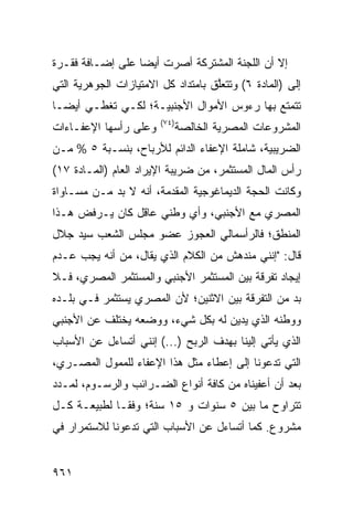 ‫ﺇﻻ ﺃﻥ ﺍﻟﻠﺠﻨﺔ ﺍﻟﻤﺸﺘﺭﻜﺔ ﺃﺼﺭﺕ ﺃﻴ ‪‬ﺎ ﻋﻠﻰ ﺇﻀـﺎﻓﺔ ﻓﻘـﺭﺓ‬
                  ‫‪ ‬ﹾ ﻀ‬              ‫ﹸ‬
‫ﺇﻟﻰ )ﺍﻟﻤﺎﺩﺓ ٦( ﻭﺘﺘﻌﱠﻕ ﺒﺎﻤﺘﺩﺍﺩ ﻜل ﺍﻻﻤﺘﻴﺎﺯﺍﺕ ﺍﻟﺠﻭﻫﺭﻴﺔ ﺍﻟﺘﻲ‬
                                    ‫ﻠ‬
‫ﺘﺘﻤﺘﻊ ﺒﻬﺎ ﺭﺀﻭﺱ ﺍﻷﻤﻭﺍل ﺍﻷﺠﻨﺒﻴـﺔ؛ ﻟﻜـﻲ ﺘﻐﻁـﻲ ﺃﻴ ‪‬ـﺎ‬
  ‫ﻀ‬
                        ‫)٤٧(‬
‫ﻭﻋﻠﻰ ﺭﺃﺴﻬﺎ ﺍﻹﻋﻔـﺎﺀﺍﺕ‬           ‫ﺍﻟﻤﺸﺭﻭﻋﺎﺕ ﺍﻟﻤﺼﺭﻴﺔ ﺍﻟﺨﺎﻟﺼﺔ‬
‫ﺍﻟﻀﺭﻴﺒﻴﺔ، ﺸﺎﻤﻠﺔ ﺍﻹﻋﻔﺎﺀ ﺍﻟﺩﺍﺌﻡ ﻟﻸﺭﺒﺎﺡ، ﺒﻨﺴـﺒﺔ ٥ % ﻤـﻥ‬
‫ﺭﺃﺱ ﺍﻟﻤﺎل ﺍﻟ ‪‬ﺴﺘﺜ ‪‬ﺭ، ﻤﻥ ﻀﺭﻴﺒﺔ ﺍﻹﻴﺭﺍﺩ ﺍﻟﻌﺎﻡ )ﺍﻟﻤـﺎﺩﺓ ٧١(‬
                                     ‫ﻤ ﻤ‬
‫ﻭﻜﺎﻨﺕ ﺍﻟﺤﺠﺔ ﺍﻟﺩﻴﻤﺎﻏﻭﺠﻴﺔ ﺍﻟﻤﻘﺩﻤﺔ، ﺃﻨﻪ ﻻ ﺒﺩ ﻤـﻥ ﻤﺴـﺎﻭﺍﺓ‬
‫ﺍﻟﻤﺼﺭﻱ ﻤﻊ ﺍﻷﺠﻨﺒﻲ، ﻭﺃﻱ ﻭﻁﻨﻲ ﻋﺎﻗل ﻜﺎﻥ ﻴـﺭﻓﺽ ﻫـﺫﺍ‬
‫ﺍﻟﻤﻨﻁﻕ؛ ﻓﺎﻟﺭﺃﺴﻤﺎﻟﻲ ﺍﻟﻌﺠﻭﺯ ﻋﻀﻭ ﻤﺠﻠﺱ ﺍﻟﺸﻌﺏ ﺴﻴﺩ ﺠﻼل‬
‫ﻗﺎل: "ﺇﻨﻨﻲ ﻤﻨﺩﻫﺵ ﻤﻥ ﺍﻟﻜﻼﻡ ﺍﻟﺫﻱ ﻴﻘﺎل، ﻤﻥ ﺃﻨﻪ ﻴﺠﺏ ﻋـﺩﻡ‬
‫ﺇﻴﺠﺎﺩ ﺘﻔﺭﻗﺔ ﺒﻴﻥ ﺍﻟﻤﺴﺘﺜﻤﺭ ﺍﻷﺠﻨﺒﻲ ﻭﺍﻟﻤﺴﺘﺜﻤﺭ ﺍﻟﻤﺼﺭﻱ، ﻓـﻼ‬
‫ﺒﺩ ﻤﻥ ﺍﻟﺘﻔﺭﻗﺔ ﺒﻴﻥ ﺍﻻﺜﻨﻴﻥ؛ ﻷﻥ ﺍﻟﻤﺼﺭﻱ ﻴﺴﺘﺜﻤﺭ ﻓـﻲ ﺒﻠـﺩﻩ‬
‫ﻭﻭﻁﻨﻪ ﺍﻟﺫﻱ ﻴﺩﻴﻥ ﻟﻪ ﺒﻜل ﺸﻲﺀ، ﻭﻭﻀﻌﻪ ﻴﺨﺘﻠﻑ ﻋﻥ ﺍﻷﺠﻨﺒﻲ‬
‫ﺍﻟﺫﻱ ﻴﺄﺘﻲ ﺇﻟﻴﻨﺎ ﺒﻬﺩﻑ ﺍﻟﺭﺒﺢ )...( ﺇﻨﻨﻲ ﺃﺘﺴﺎﺀل ﻋﻥ ﺍﻷﺴﺒﺎﺏ‬
‫ﺍﻟﺘﻲ ﺘﺩﻋﻭﻨﺎ ﺇﻟﻰ ﺇﻋﻁﺎﺀ ﻤﺜل ﻫﺫﺍ ﺍﻹﻋﻔﺎﺀ ﻟﻠﻤﻤﻭل ﺍﻟﻤﺼـﺭﻱ،‬
‫ﺒﻌﺩ ﺃﻥ ﺃﻋﻔﻴﻨﺎﻩ ﻤﻥ ﻜﺎﻓﺔ ﺃﻨﻭﺍﻉ ﺍﻟﻀـﺭﺍﺌﺏ ﻭﺍﻟﺭﺴـﻭﻡ، ﻟﻤـﺩﺩ‬
‫ﺘﺘﺭﺍﻭﺡ ﻤﺎ ﺒﻴﻥ ٥ ﺴﻨﻭﺍﺕ ﻭ ٥١ ﺴﻨﺔ؛ ﻭﻓ ﹰـﺎ ﻟﻁﺒﻴﻌـﺔ ﻜـل‬
              ‫ﻘ‬
‫ﻤﺸﺭﻭﻉ. ﻜﻤﺎ ﺃﺘﺴﺎﺀل ﻋﻥ ﺍﻷﺴﺒﺎﺏ ﺍﻟﺘﻲ ﺘﺩﻋﻭﻨﺎ ﻟﻼﺴﺘﻤﺭﺍﺭ ﻓﻲ‬


‫١٦٩‬
 