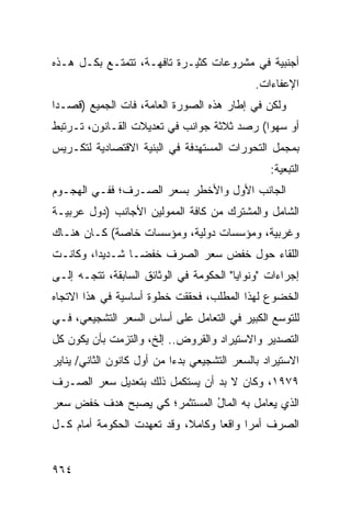 ‫ﺃﺠﻨﺒﻴﺔ ﻓﻲ ﻤﺸﺭﻭﻋﺎﺕ ﻜﺜﻴـﺭﺓ ﺘﺎﻓﻬـﺔ، ﺘﺘﻤﺘـﻊ ﺒﻜـل ﻫـﺫﻩ‬
                                              ‫ﺍﻹﻋﻔﺎﺀﺍﺕ.‬
‫ﻭﻟﻜﻥ ﻓﻲ ﺇﻁﺎﺭ ﻫﺫﻩ ﺍﻟﺼﻭﺭﺓ ﺍﻟﻌﺎﻤﺔ، ﻓﺎﺕ ﺍﻟﺠﻤﻴﻊ )ﻗﺼـ ‪‬ﺍ‬
 ‫ﺩ‬
‫ﺃﻭ ﺴﻬ ‪‬ﺍ( ﺭﺼﺩ ﺜﻼﺜﺔ ﺠﻭﺍﻨﺏ ﻓﻲ ﺘﻌﺩﻴﻼﺕ ﺍﻟﻘـﺎﻨﻭﻥ، ﺘـﺭﺘﺒﻁ‬
                           ‫‪‬‬                ‫ﻭ‬
‫ﺒﻤﺠﻤل ﺍﻟﺘﺤ ‪‬ﺭﺍﺕ ﺍﻟﻤﺴﺘﻬﺩﻓﺔ ﻓﻲ ﺍﻟﺒﻨﻴﺔ ﺍﻻﻗﺘﺼﺎﺩﻴﺔ ﻟﺘﻜـﺭﻴﺱ‬
                                         ‫ﻭ‬
                                                  ‫ﺍﻟﺘﺒﻌﻴﺔ:‬
‫ﺍﻟﺠﺎﻨﺏ ﺍﻷﻭل ﻭﺍﻷﺨﻁﺭ ﺒﺴﻌﺭ ﺍﻟﺼـﺭﻑ؛ ﻓﻔـﻲ ﺍﻟﻬﺠـﻭﻡ‬
‫ﺍﻟﺸﺎﻤل ﻭﺍﻟﻤﺸﺘﺭﻙ ﻤﻥ ﻜﺎﻓﺔ ﺍﻟﻤﻤﻭﻟﻴﻥ ﺍﻷﺠﺎﻨﺏ )ﺩﻭل ﻋﺭﺒﻴـﺔ‬
‫ﻭﻏﺭﺒﻴﺔ، ﻭﻤﺅﺴﺴﺎﺕ ﺩﻭﻟﻴﺔ، ﻭﻤﺅﺴﺴﺎﺕ ﺨﺎﺼﺔ( ﻜـﺎﻥ ﻫﻨـﺎﻙ‬
‫ﺍﻟﻠﻘﺎﺀ ﺤﻭل ﺨﻔﺽ ﺴﻌﺭ ﺍﻟﺼﺭﻑ ﺨﻔ ‪‬ـﺎ ﺸـﺩﻴ ‪‬ﺍ، ﻭﻜﺎﻨـﺕ‬
         ‫ﺩ‬        ‫ﻀ‬
‫ﺇﺠﺭﺍﺀﺍﺕ "ﻭﻨﻭﺍﻴﺎ" ﺍﻟﺤﻜﻭﻤﺔ ﻓﻲ ﺍﻟﻭﺜﺎﺌﻕ ﺍﻟﺴﺎﺒﻘﺔ، ﺘﺘﺠـﻪ ﺇﻟـﻰ‬
‫ﺍﻟﺨﻀﻭﻉ ﻟﻬﺫﺍ ﺍﻟﻤﻁﻠﺏ، ﻓﺤﻘﻘﺕ ﺨﻁﻭﺓ ﺃﺴﺎﺴﻴﺔ ﻓﻲ ﻫﺫﺍ ﺍﻻﺘﺠﺎﻩ‬
‫ﻟﻠﺘﻭﺴﻊ ﺍﻟﻜﺒﻴﺭ ﻓﻲ ﺍﻟﺘﻌﺎﻤل ﻋﻠﻰ ﺃﺴﺎﺱ ﺍﻟﺴﻌﺭ ﺍﻟﺘﺸﺠﻴﻌﻲ، ﻓـﻲ‬
‫ﺍﻟﺘﺼﺩﻴﺭ ﻭﺍﻻﺴﺘﻴﺭﺍﺩ ﻭﺍﻟﻘﺭﻭﺽ.. ﺇﻟﺦ، ﻭﺍﻟﺘﺯﻤﺕ ﺒﺄﻥ ﻴﻜﻭﻥ ﻜل‬
‫ﺍﻻﺴﺘﻴﺭﺍﺩ ﺒﺎﻟﺴﻌﺭ ﺍﻟﺘﺸﺠﻴﻌﻲ ﺒﺩ ‪‬ﺍ ﻤﻥ ﺃﻭل ﻜﺎﻨﻭﻥ ﺍﻟﺜﺎﻨﻲ/ ﻴﻨﺎﻴﺭ‬
                            ‫ﺀ‬
‫٩٧٩١، ﻭﻜﺎﻥ ﻻ ﺒﺩ ﺃﻥ ﻴﺴﺘﻜﻤل ﺫﻟﻙ ﺒﺘﻌﺩﻴل ﺴﻌﺭ ﺍﻟﺼـﺭﻑ‬
‫ﺍﻟﺫﻱ ‪‬ﻌﺎﻤل ﺒﻪ ﺍﻟﻤﺎل ﺍﻟﻤﺴﺘﺜﻤﺭ؛ ﻜﻲ ﻴﺼﺒﺢ ﻫﺩﻑ ﺨﻔﺽ ﺴﻌﺭ‬
                              ‫ُ‬            ‫ﻴ‬
‫ﺍﻟﺼﺭﻑ ﺃﻤ ‪‬ﺍ ﻭﺍﻗ ‪‬ﺎ ﻭﻜﺎﻤ ﹰ، ﻭﻗﺩ ﺘﻌﻬﺩﺕ ﺍﻟﺤﻜﻭﻤﺔ ﺃﻤﺎﻡ ﻜـل‬
                            ‫ﻼ‬       ‫ﻌ‬      ‫ﺭ‬


‫٤٦٩‬
 