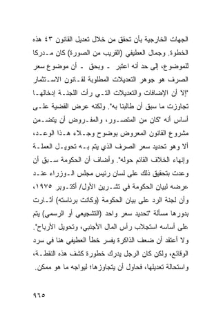 ‫ﺍﻟﺠﻬﺎﺕ ﺍﻟﺨﺎﺭﺠﻴﺔ ﺒﺄﻥ ﺘﺤﻘﻕ ﻤﻥ ﺨﻼل ﺘﻌﺩﻴل ﺍﻟﻘﺎﻨﻭﻥ ٣٤ ﻫﺫﻩ‬
‫ﺍﻟﺨﻁﻭﺓ. ﻭﺠﻤﺎل ﺍﻟﻌﻁﻴﻔﻲ )ﺍﻟﻘﺭﻴﺏ ﻤﻥ ﺍﻟﺼﻭﺭﺓ( ﻜﺎﻥ ﻤـﺩﺭ ﹰﺎ‬
 ‫ﻜ‬
‫ﻟﻠﻤﻭﻀﻭﻉ، ﺇﻟﻰ ﺤﺩ ﺃﻨﻪ ﺍﻋﺘﺒﺭ ـ ﻭﺒﺤﻕ ـ ﺃﻥ ﻤﻭﻀﻭﻉ ﺴﻌﺭ‬
‫ﺍﻟﺼﺭﻑ ﻫﻭ ﺠﻭﻫﺭ ﺍﻟﺘﻌﺩﻴﻼﺕ ﺍﻟﻤﻁﻠﻭﺒﺔ ﻟﻘـﺎﻨﻭﻥ ﺍﻻﺴـﺘﺜﻤﺎﺭ‬
‫"ﺇﻻ ﺃﻥ ﺍﻹﻀﺎﻓﺎﺕ ﻭﺍﻟﺘﻌﺩﻴﻼﺕ ﺍﻟﺘـﻲ ﺭﺃﺕ ﺍﻟﻠﺠﻨـﺔ ﺇﺩﺨﺎﻟﻬـﺎ‬
‫ﺘﺠﺎﻭﺯﺕ ﻤﺎ ﺴﺒﻕ ﺃﻥ ﻁﺎﻟﺒﻨﺎ ﺒﻪ". ﻭﻟﻜﻨﻪ ﻋﺭﺽ ﺍﻟﻘﻀﻴﺔ ﻋﻠـﻰ‬
‫ﺃﺴﺎﺱ ﺃﻨﻪ "ﻜﺎﻥ ﻤﻥ ﺍﻟﻤﺘﺼـﻭﺭ، ﻭﺍﻟﻤﻔـﺭﻭﺽ ﺃﻥ ﻴﺘﻀـﻤﻥ‬
‫ﻤﺸﺭﻭﻉ ﺍﻟﻘﺎﻨﻭﻥ ﺍﻟﻤﻌﺭﻭﺽ ﺒﻭﻀﻭﺡ ﻭﺠـﻼﺀ ﻫـﺫﺍ ﺍﻟﻭﻋـﺩ،‬
‫ﺃﻻ ﻭﻫﻭ ﺘﺤﺩﻴﺩ ﺴﻌﺭ ﺍﻟﺼﺭﻑ ﺍﻟﺫﻱ ﻴﺘﻡ ﺒـﻪ ﺘﺤﻭﻴـل ﺍﻟﻌﻤﻠـﺔ‬
‫ﻭﺇﻨﻬﺎﺀ ﺍﻟﺨﻼﻑ ﺍﻟﻘﺎﺌﻡ ﺤﻭﻟﻪ". ﻭﺃﻀﺎﻑ ﺃﻥ ﺍﻟﺤﻜﻭﻤﺔ ﺴـﺒﻕ ﺃﻥ‬
‫ﻭﻋﺩﺕ ﺒﺘﺤﻘﻴﻕ ﺫﻟﻙ ﻋﻠﻰ ﻟﺴﺎﻥ ﺭﺌﻴﺱ ﻤﺠﻠﺱ ﺍﻟـﻭﺯﺭﺍﺀ ﻋﻨـﺩ‬
‫ﻋﺭﻀﻪ ﻟﺒﻴﺎﻥ ﺍﻟﺤﻜﻭﻤﺔ ﻓﻲ ﺘﺸـﺭﻴﻥ ﺍﻷﻭل/ ﺃﻜﺘـﻭﺒﺭ ٥٧٩١،‬
‫ﻭﺃﻥ ﻟﺠﻨﺔ ﺍﻟﺭﺩ ﻋﻠﻰ ﺒﻴﺎﻥ ﺍﻟﺤﻜﻭﻤﺔ )ﻭﻜﺎﻨﺕ ﺒﺭﺌﺎﺴﺘﻪ( ﺃﺜـﺎﺭﺕ‬
‫ﺒﺩﻭﺭﻫﺎ ﻤﺴﺄﻟﺔ "ﺘﺤﺩﻴﺩ ﺴﻌﺭ ﻭﺍﺤﺩ )ﺍﻟﺘﺸﺠﻴﻌﻲ ﺃﻭ ﺍﻟﺭﺴﻤﻲ( ﻴﺘﻡ‬
‫ﻋﻠﻰ ﺃﺴﺎﺴﻪ ﺍﺴﺘﺠﻼﺏ ﺭﺃﺱ ﺍﻟﻤﺎل ﺍﻷﺠﻨﺒﻲ، ﻭﺘﺤﻭﻴل ﺍﻷﺭﺒﺎﺡ".‬
‫ﻭﻻ ﺃﻋﺘﻘﺩ ﺃﻥ ﻀﻌﻑ ﺍﻟﺫﺍﻜﺭﺓ ﻴﻔﺴﺭ ﺨﻁﺄ ﺍﻟ ‪‬ﻁﻴﻔﻲ ﻫﻨﺎ ﻓﻲ ﺴﺭﺩ‬
               ‫ﻌ‬
‫ﺍﻟﻭﻗﺎﺌﻊ، ﻭﻟﻜﻥ ﻜﺎﻥ ﺍﻟﺭﺠل ﻴﺩﺭﻙ ﺨﻁﻭﺭﺓ ﻜﺸﻑ ﻫﺫﻩ ﺍﻟﻨﻘﻁـﺔ،‬
‫ﻭﺍﺴﺘﺤﺎﻟﺔ ﺘﻌﺩﻴﻠﻬﺎ، ﻓﺤﺎﻭل ﺃﻥ ﻴﺘﺠﺎﻭﺯﻫﺎ؛ ﻟﻴﻭﺍﺠﻪ ﻤﺎ ﻫﻭ ﻤﻤﻜﻥ.‬


‫٥٦٩‬
 