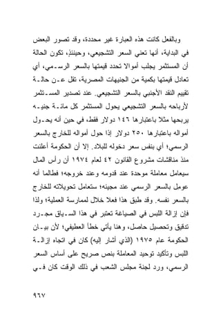 ‫ﻭﺒﺎﻟﻔﻌل ﻜﺎﻨﺕ ﻫﺫﻩ ﺍﻟﻌﺒﺎﺭﺓ ﻏﻴﺭ ﻤﺤﺩﺩﺓ، ﻭﻗﺩ ﺘﺼﻭﺭ ﺍﻟﺒﻌﺽ‬
‫ﻓﻲ ﺍﻟﺒﺩﺍﻴﺔ، ﺃﻨﻬﺎ ﺘﻌﻨﻲ ﺍﻟﺴﻌﺭ ﺍﻟﺘﺸﺠﻴﻌﻲ، ﻭﺤﻴﻨﺌ ٍ، ﺘﻜﻭﻥ ﺍﻟﺤﺎﻟﺔ‬
             ‫ﺫ‬
‫ﺃﻥ ﺍﻟﻤﺴﺘﺜﻤﺭ ﻴﺠﻠﺏ ﺃﻤﻭﺍﻻ ﺘﺤﺩﺩ ﻗﻴﻤﺘﻬﺎ ﺒﺎﻟﺴﻌﺭ ﺍﻟﺭﺴـﻤﻲ، ﺃﻱ‬
                               ‫ﹰ‬
‫ﺘﻌﺎﺩل ﻗﻴﻤﺘﻬﺎ ﺒﻜﻤﻴﺔ ﻤﻥ ﺍﻟﺠﻨﻴﻬﺎﺕ ﺍﻟﻤﺼﺭﻴﺔ، ﺘﻘل ﻋـﻥ ﺤﺎﻟـﺔ‬
‫ﺘﻘﻴﻴﻡ ﺍﻟﻨﻘﺩ ﺍﻷﺠﻨﺒﻲ ﺒﺎﻟﺴﻌﺭ ﺍﻟﺘﺸﺠﻴﻌﻲ. ﻋﻨﺩ ﺘﺼﺩﻴﺭ ﺍﻟﻤﺴـﺘﺜﻤﺭ‬
‫ﻷﺭﺒﺎﺤﻪ ﺒﺎﻟﺴﻌﺭ ﺍﻟﺘﺸﺠﻴﻌﻲ ﻴﺤﻭل ﺍﻟﻤﺴﺘﺜﻤﺭ ﻜل ﻤﺎﺌـﺔ ﺠﻨﻴـﻪ‬
‫ﻴﺭﺒﺤﻬﺎ ﻤﺜﻼ ﺒﺎﻋﺘﺒﺎﺭﻫﺎ ٦٤١ ﺩﻭﻻﺭ ﻓﻘﻁ، ﻓﻲ ﺤﻴﻥ ﺃﻨﻪ ﻴﺤـﻭل‬
                                         ‫ﹰ‬
‫ﺃﻤﻭﺍﻟﻪ ﺒﺎﻋﺘﺒﺎﺭﻫﺎ ٠٥٢ ﺩﻭﻻﺭ ﺇﺫﺍ ﺤﻭل ﺃﻤﻭﺍﻟﻪ ﻟﻠﺨﺎﺭﺝ ﺒﺎﻟﺴﻌﺭ‬
‫ﺍﻟﺭﺴﻤﻲ؛ ﺃﻱ ﺒﻨﻔﺱ ﺴﻌﺭ ﺩﺨﻭﻟﻪ ﻟﻠﺒﻼﺩ. ﺇﻻ ﺃﻥ ﺍﻟﺤﻜﻭﻤﺔ ﺃﻋﻠﻨﺕ‬
‫ﻤﻨﺫ ﻤﻨﺎﻗﺸﺎﺕ ﻤﺸﺭﻭﻉ ﺍﻟﻘﺎﻨﻭﻥ ٢٤ ﻟﻌﺎﻡ ٤٧٩١ ﺃﻥ ﺭﺃﺱ ﺍﻟﻤﺎل‬
‫ﺴﻴﻌﺎﻤل ﻤﻌﺎﻤﻠﺔ ﻤﻭﺤﺩﺓ ﻋﻨﺩ ﻗﺩﻭﻤﻪ ﻭﻋﻨﺩ ﺨﺭﻭﺠﻪ؛ ﻓﻁﺎﻟﻤﺎ ﺃﻨﻪ‬
‫‪‬ﻭ ِل ﺒﺎﻟﺴﻌﺭ ﺍﻟﺭﺴﻤﻲ ﻋﻨﺩ ﻤﺠﻴﺌﻪ؛ ﺴﺘﻌﺎﻤل ﺘﺤﻭﻴﻼ ﹸﻪ ﻟﻠﺨﺎﺭﺝ‬
        ‫ﺘ‬                                        ‫ﻋ ﻤ‬
‫ﺒﺎﻟﺴﻌﺭ ﻨﻔﺴﻪ. ﻭﻗﺩ ﻁﺒﻕ ﻫﺫﺍ ﻓﻌﻼ ﺨﻼل ﻟﻤﻤﺎﺭﺴﺔ ﺍﻟﻌﻤﻠﻴﺔ؛ ﻭﻟﺫﺍ‬
                          ‫ﹰ‬
‫ﻓﺈﻥ ﺇﺯﺍﻟﺔ ﺍﻟﻠﺒﺱ ﻓﻲ ﺍﻟﺼﻴﺎﻏﺔ ﺘﻌﺘﺒﺭ ﻓﻲ ﻫﺫﺍ ﺍﻟﺴـﻴﺎﻕ ﻤﺠـﺭﺩ‬
‫ﺘﺩﻗﻴﻕ ﻭﺘﺤﺼﻴل ﺤﺎﺼل، ﻭﻫﻨﺎ ﻴﺄﺘﻲ ﺨﻁﺄ ﺍﻟﻌﻁﻴﻔﻲ؛ ﻷﻥ ﺒﻴـﺎﻥ‬
‫ﺍﻟﺤﻜﻭﻤﺔ ﻋﺎﻡ ٥٧٩١ )ﺍﻟﺫﻱ ﺃﺸﺎﺭ ﺇﻟﻴﻪ( ﻜﺎﻥ ﻓﻲ ﺍﺘﺠﺎﻩ ﺇﺯﺍﻟـﺔ‬
‫ﺍﻟﻠﺒﺱ ﻭﺘﺄﻜﻴﺩ ﺘﻭﺤﻴﺩ ﺍﻟﻤﻌﺎﻤﻠﺔ ﺒﻨﺹ ﺼﺭﻴﺢ ﻋﻠﻰ ﺃﺴﺎﺱ ﺍﻟﺴﻌﺭ‬
‫ﺍﻟﺭﺴﻤﻲ، ﻭﺭﺩ ﻟﺠﻨﺔ ﻤﺠﻠﺱ ﺍﻟﺸﻌﺏ ﻓﻲ ﺫﻟﻙ ﺍﻟﻭﻗﺕ ﻜﺎﻥ ﻓـﻲ‬


‫٧٦٩‬
 