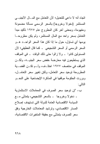 ‫ﺍﺘﺠﺎﻩ ﺃﻨﻪ ﻻ ﺩﺍﻋﻲ ﻟﻠﺘﻌﺩﻴل؛ ﻷﻥ ﺍﻟﺘﻌﺎﻤل ﻤﻊ ﺍﻟﻤـﺎل ﺍﻷﺠﻨﺒـﻲ‬
‫ﺍﻟﻤﺴﺘﺜﻤﺭ )ﺩﺨﻭﻻ ﻭﺨﺭﻭ ‪‬ﺎ( ﺒﺎﻟﺴﻌﺭ ﺍﻟﺭﺴﻤﻲ ﻤﺴﺄﻟﺔ ﻤﻀﻤﻭﻨﺔ‬
                             ‫ﺠ‬      ‫ﹰ‬
‫ﻭﻤﻔﻬﻭﻤﺔ، ﻭﺒﻤﻌﻨﻰ ﺁﺨﺭ ﻜﺎﻥ ﺍﻟﻤﻁﺭﻭﺡ ﻋﺎﻡ ٥٧٩١ ﺘﺄﻜﻴﺩ ﻤﺒﺩﺃ‬
‫ﺍﻟﺘﻌﺎﻤل ﺒﺴﻌﺭ ﻭﺍﺤﺩ ﻤﻊ ﺍﻟﻤﺎل ﺍﻟﻤﺴﺘﺜﻤﺭ، ﻭﻟﻡ ﻴﻜﻥ ﻤﻁﺭﻭ ‪‬ـﺎ‬
  ‫ﺤ‬
‫ﻴﻭﻤﻬﺎ ﺃﻱ ﺘﺴﺎﺅل، ﺤﻭل ﻤﺎ ﺇﺫﺍ ﻜﺎﻥ ﻫﺫﺍ ﺍﻟﺴﻌﺭ ﺍﻟﻭﺍﺤـﺩ ﻫـﻭ‬
‫ﺍﻟﺴﻌﺭ ﺍﻟﺭﺴﻤﻲ ﺃﻭ ﺍﻟﺴﻌﺭ ﺍﻟﺘﺸﺠﻴﻌﻲ ـ ﻜﻤﺎ ﻗﺎل ﺍﻟ ‪‬ﻁﻴﻔﻲ؛ ﻷﻥ‬
        ‫ﻌ‬
‫ﺍﻟﻤﺴﺌﻭﻟﻴﻥ ﻜﺎﻨﻭﺍ ـ ﻭﻻ ﺯﺍﻟﻭﺍ ﺤﺘﻰ ﺫﻟﻙ ﺍﻟﻭﻗﺕ ـ ﻓﻲ ﺍﻟﻤﻭﻗﻑ‬
‫ﺍﻟﺫﻱ ﻴﺴﺘﻁﻴﻌﻭﻥ ﻓﻴﻪ ﻤﻌﺎﺭﻀﺔ ﺨﻔﺽ ﺴﻌﺭ ﺍﻟﺠﻨﻴـﻪ، ﻭﻟﻜـﻥ‬
‫ﺍﻟﻤﻭﻗﻑ ﻓﻲ ﻤﻨﺘﺼﻑ ٧٧٩١ ﺍﺨﺘﻠـﻑ، ﻭﻟـﻡ ﺘﻜـﻥ ﺍﻟﻘﻀـﻴﺔ‬
‫ﺍﻟﻤﻁﺭﻭﺤﺔ ﺘﻭﺤﻴﺩ ﺴﻌﺭ ﺍﻟﺘﻌﺎﻤل، ﻭﻟﻜﻥ ﺘﻐﻴﻴﺭ ﺴﻌﺭ ﺍﻟﺘﻌﺎﻤـل،‬
‫ﻭﺒﺭﺭﺕ ﺍﻟﺤﻜﻭﻤﺔ ﻤﻭﻗﻔﻬﺎ ﻓﻲ ﺍﻟﻤﺫﻜﺭﺓ ﺍﻹﻴﻀﺎﺤﻴﺔ ﻋﻠﻰ ﺍﻟﻨﺤـﻭ‬
                                                   ‫ﺍﻟﺘﺎﻟﻲ:‬
‫ﺏ- "ﺇﻥ ﺘﻭﺤﻴﺩ ﺴﻌﺭ ﺍﻟﺼﺭﻑ ﻓﻲ ﺍﻟﻤﻌﺎﻤﻼﺕ ﺍﻻﺴﺘﺜﻤﺎﺭﻴﺔ‬
                                       ‫‪‬‬
‫ـ ﺩﺨﻭﻻ ﻭﺨﺭﻭ ‪‬ﺎ ـ ﺒﺎﻟﺴﻌﺭ ﺍﻟﺘﺸﺠﻴﻌﻲ، ﻴﺘﻤ ﱠﻰ ﻤـﻊ‬
     ‫ﺸ‬                         ‫ﺠ‬      ‫ﹰ‬
‫ﺍﻟﺴﻴﺎﺴﺔ ﺍﻻﻗﺘﺼﺎﺩﻴﺔ ﺍﻟﻌﺎﻤﺔ ﻟﻠﺩﻭﻟﺔ ﺍﻟﺘﻲ ﺘﺴﺘﻬﺩﻑ ﺇﺼﻼﺡ‬
‫ﺍﻟﻤﺴﺎﺭ ﺍﻻﻗﺘﺼﺎﺩﻱ، ﻭﺘﺭﺸﻴﺩ ﺍﻟﻤﻌﺎﻤﻼﺕ ﺍﻟﺨﺎﺭﺠﻴﺔ ﻭﻓﻕ‬
‫ﺴﻌﺭ ﻟﻠﺼﺭﻑ ﻴﺘﻤ ﱠﻰ ﻤﻊ ﺤﻘﻴﻘﺔ ﺍﻟﻤﺘﻐﻴﺭﺍﺕ ﺍﻻﻗﺘﺼﺎﺩﻴﺔ،‬
                               ‫ﺸ‬




‫٨٦٩‬
 