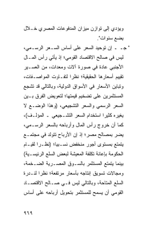 ‫ﻭﻴﺅ ‪‬ﻱ ﺇﻟﻰ ﺘﻭﺍﺯﻥ ﻤﻴﺯﺍﻥ ﺍﻟﻤﺩﻓﻭﻋﺎﺕ ﺍﻟﻤﺼﺭﻱ ﺨـﻼل‬
                                       ‫ﺩ‬
                                    ‫ِﻀﻊ ﺴﻨﻭﺍﺕ".‬
                                              ‫ﺒ‬
‫" ﺠـ ـ ﺇﻥ ﺘﻭﺤﻴﺩ ﺍﻟﺴﻌﺭ ﻋﻠﻰ ﺃﺴﺎﺱ ﺍﻟﺴـﻌﺭ ﺍﻟﺭﺴـﻤﻲ،‬
‫ﻟﻴﺱ ﻓﻲ ﺼﺎﻟﺢ ﺍﻻﻗﺘﺼﺎﺩ ﺍﻟﻘﻭﻤﻲ؛ ﺇﺫ ﻴﺄﺘﻲ ﺭﺃﺱ ﺍﻟﻤـﺎل‬
       ‫‪‬‬
‫ﺍﻷﺠﻨﺒﻲ ﻋﺎﺩﺓ ﻓﻲ ﺼﻭﺭﺓ ﺁﻻﺕ ﻭﻤﻌﺩﺍﺕ، ﻤﻥ ﺍﻟﻌﺴـﻴﺭ‬
‫ﺘﻘﻴﻴﻡ ﺃﺴﻌﺎﺭﻫﺎ ﺍﻟﺤﻘﻴﻘﻴﺔ؛ ﻨﻅ ‪‬ﺍ ﻟﺘﻔـﺎﻭﺕ ﺍﻟﻤﻭﺍﺼـﻔﺎﺕ،‬
                     ‫ﺭ‬
‫ﻭﺘﺒﺎﻴﻥ ﺍﻷﺴﻌﺎﺭ ﻓﻲ ﺍﻷﺴﻭﺍﻕ ﺍﻟﺩﻭﻟﻴﺔ، ﻭﺒﺎﻟﺘﺎﻟﻲ ﻗﺩ ﺘﺸﺠﻊ‬
‫ﺍﻟﻤﺴﺘﺜﻤﺭﻴﻥ ﻋﻠﻰ ﺘﻀﺨﻴﻡ ﻗﻴﻤﺘﻬﺎ؛ ﻟﺘﻌﻭﻴﺽ ﺍﻟﻔﺭﻕ ﺒـﻴﻥ‬
‫ﺍﻟﺴﻌﺭ ﺍﻟﺭﺴﻤﻲ ﻭﺍﻟﺴﻌﺭ ﺍﻟﺘﺸﺠﻴﻌﻲ، )ﻭﻫﺫﺍ ﺍﻟﻭﻀـﻊ ﻻ‬
‫ﻴﻐﻴﺭﻩ ﻜﺜﻴ ‪‬ﺍ ﺍﺴﺘﺨﺩﺍﻡ ﺍﻟﺴﻌﺭ ﺍﻟﺘﺸـﺠﻴﻌﻲ ـ ﺍﻟﻤﺅﻟـﻑ(،‬
                            ‫‪‬‬        ‫ﺭ‬
‫ﻜﻤﺎ ﺃﻥ ﺨﺭﻭﺝ ﺭﺃﺱ ﺍﻟﻤﺎل ﻭﺃﺭﺒﺎﺤﻪ ﺒﺎﻟﺴﻌﺭ ﺍﻟﺭﺴـﻤﻲ،‬
‫ﻴﻀﺭ ﺒﻤﺼﺎﻟﺢ ﻤﺼ ‪‬؛ ﺇﺫ ﺇﻥ ﺍﻷﺭﺒﺎﺡ ﺘﺘﻭﻟﺩ ﻓﻲ ﻤﺠﺘﻤـﻊ‬
                              ‫ﺭ‬
‫ﻴﺘﻤﺘﻊ ﺒﻤﺴﺘﻭﻯ ﺃﺠﻭﺭ ﻤﻨﺨﻔﺽ ﻨﺴـﺒ ‪‬ﺎ؛ )ﻨﻅـ ‪‬ﺍ ﻟﻘﻴـﺎﻡ‬
        ‫ﺭ‬        ‫ﻴ‬
‫ﺍﻟﺤﻜﻭﻤﺔ ﺒﺈﻋﺎﻨﺔ ﺘﻜﻠﻔﺔ ﺍﻟﻤﻌﻴﺸﺔ ﻟﺒﻌﺽ ﺍﻟﺴﻠﻊ ﺍﻟﺭﺌﻴﺴـﻴﺔ(‬
‫ﺒﻴﻨﻤﺎ ﻴﺘﻤﺘﻊ ﺍﻟﻤﺴﺘﺜﻤﺭ ﺒﺎﻟﺴـﻭﻕ ﺍﻟﻤﺼـﺭﻴﺔ ﺍﻟﻀـﺨﻤﺔ،‬
‫ﻭﻤﺠﺎﻻﺕ ﺘﺴﻭﻴﻕ ﺇﻨﺘﺎﺠﻪ ﺒﺄﺴﻌﺎﺭ ﻤﺭﺘﻔﻌﺔ؛ ﻨﻅ ‪‬ﺍ ﻟ ﹸـﺩﺭﺓ‬
    ‫ﺭ ﻨ‬
‫ﺍﻟﺴﻠﻊ ﺍﻟ ‪‬ﺘﺎﺤﺔ، ﻭﺒﺎﻟﺘﺎﻟﻲ ﻟﻴﺱ ﻓـﻲ ﺼـﺎﻟﺢ ﺍﻻﻗﺘﺼـﺎﺩ‬
                                     ‫ﻤ‬
‫ﺍﻟﻘﻭﻤﻲ ﺃﻥ ﻴﺴﻤﺢ ﻟﻠﻤﺴﺘﺜﻤﺭ ﺒﺘﺤﻭﻴل ﺃﺭﺒﺎﺤﻪ ﻋﻠﻰ ﺃﺴﺎﺱ‬


‫٩٦٩‬
 