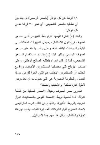 ‫٨٣ ﻗﺭ ﹰﺎ ﻋﻥ ﻜل ﺩﻭﻻﺭ )ﺒﺎﻟﺴﻌﺭ ﺍﻟﺭﺴﻤﻲ( ﺒل ﻴﺘﻌـﻴﻥ‬
                                      ‫ﺸ‬
‫ﺃﻥ ﻨﻁﺎﻟﺒﻪ ﺒﺎﻟﺴﻌﺭ ﺍﻟﺘﺸﺠﻴﻌﻲ؛ ﺃﻱ ﻨﺤﻭ ٠٧ ﻗﺭ ﹰﺎ ﻋـﻥ‬
     ‫ﺸ‬
                                       ‫ﻜل ﺩﻭﻻﺭ".‬
‫ﻭﺍﻟﺒﻨﺩ )ﺝ( ﺇﺸﺎﺭﺓ ﻨﻔﻬﻤﻬﺎ ﻻﺭﺘﺒـﺎﻁ ﺍﻟﺘﻐﻴﻴـﺭ ﻓـﻲ ﺴـﻌﺭ‬
‫ﺍﻟﺼﺭﻑ ﻓﻲ ﻗﺎﻨﻭﻥ ﺍﻻﺴﺘﺜﻤﺎﺭ، ﺒ ‪‬ﺠﻤل ﺍﻟﺘﻐﻴﻴﺭﺍﺕ ﺍﻟ ‪‬ﻤﻼﺓ ﻓـﻲ‬
       ‫ﻤ‬                 ‫ﻤ‬
‫ﺍﻟﺒﻨﻴﺔ ﻭﺍﻟﺴﻴﺎﺴﺎﺕ ﺍﻻﻗﺘﺼﺎﺩﻴﺔ، ﻭﻋﻠﻰ ﺭﺃﺴـﻬﺎ ﺨﻔـﺽ ﺴـﻌﺭ‬
‫ﺍﻟﺼﺭﻑ ﺍﻟﺭﺴﻤﻲ. ﻭﻟﻜﻥ ﺍﻟﺒﻨﺩ )ﺏ( ﻴﻘـﺩﻡ ﺍﺴـﺘﺨﺩﺍﻡ ﺍﻟﺴـﻌﺭ‬
‫ﺍﻟﺘﺸﺠﻴﻌﻲ، ﻜﻤﺎ ﻟﻭ ﻜﺎﻥ ﺇﺠﺭﺍﺀ ﻴﺘﻁﻠﺒﻪ ﺍﻟﺼﺎﻟﺢ ﺍﻟﻭﻁﻨﻲ، ﻭﻋﻠﻰ‬
‫ﺤﺴﺎﺏ ﺍﻷﺭﺒﺎﺡ ﺍﻟﺘﻲ ﻴﺤﺼﻠﻬﺎ ﺍﻟﻤﺴﺘﺜﻤﺭﻭﻥ ﺍﻷﺠﺎﻨﺏ. ﻭﻭﺍﻗـﻊ‬
‫ﺍﻟﺤﺎل، ﺃﻥ ﺍﻟﻤﺴﺘﺜﻤﺭﻴﻥ ﺍﻷﺠﺎﻨﺏ ﻫﻡ ﺍﻟﺫﻴﻥ ﺃﻟ ‪‬ﻭﺍ ﻟﻔﺭﺽ ﻫـﺫﺍ‬
            ‫ﺤ‬
‫ﺍﻟﺘﻌﺩﻴل ﻭﺍﻟﺤﻜﻭﻤﺔ ﺍﻟﻤﺼﺭﻴﺔ ﻫﻲ ﺍﻟﺘﻲ ﺤﺎﻭﻟـﺕ ﺃﻥ ﺘﻌﺘـﺭﺽ‬
                    ‫ﻷﻁﻭل ﻓﺘﺭﺓ ﻤﻤﻜﻨﺔ. ﻭﺍﻷﺴﺒﺎﺏ ﻭﺍﻀﺤﺔ:‬
‫ﻓﺘﺤﺭﻴﺭ ﺴﻌﺭ ﺍﻟﺼﺭﻑ ﻭﻫﻴﻜل ﺍﻷﺴﻌﺎﺭ ﺍﻟﻤﺤﻠﻴﺔ ﻤﻥ ﻗﺒﻀﺔ‬
‫ﺍﻟﺩﻭﻟﺔ، ﺃﺩﺍﺓ ﺃﺴﺎﺴﻴﺔ ﻟﺭﺒﻁ ﺍﻻﻗﺘﺼﺎﺩ ﺍﻟﻘﻭﻤﻲ ﺒﺎﻗﺘﺼﺎﺩﻴﺎﺕ ﺍﻟﺩﻭل‬
‫ﺍﻟﻐﺭﺒﻴﺔ ﺒﺸﺭﻭﻁ ﺍﻷﺨﻴﺭﺓ، ﻭﺍﻟﻨﺠﺎﺡ ﻓﻲ ﺫﻟﻙ، ﺸﺭﻁ ﺍﺴﺘﺭﺍﺘﻴﺠﻲ‬
          ‫ﹲ‬
‫ﻹﻋﺩﺍﺩ ﺍﻟﻤﺴﺭﺡ ﻟﻘﻴﺎﻡ ﺍﻟﺸﺭﻜﺎﺕ ﺍﻟﻌـﺎﺒﺭﺓ ﻟﻠﺠﻨﺴـﻴﺔ ﺒـﺩﻭﺭﻫﺎ؛‬
             ‫ﺘﺠﺎﺭﺓ ﻭﺍﺴﺘﺜﻤﺎ ‪‬ﺍ. ﻭﻜل ﻫﺫﺍ ﻤ ِﻡ ﺠ ‪‬ﺍ ﻹﺴﺭﺍﺌﻴل.‬
                       ‫‪‬ﻬ ﺩ‬               ‫ﺭ‬




‫٠٧٩‬
 