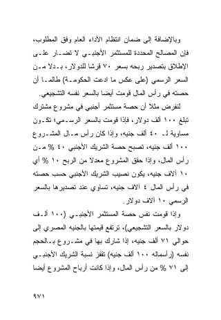 ‫ﻭﺒﺎﻹﻀﺎﻓﺔ ﺇﻟﻰ ﻀﻤﺎﻥ ﺍﻨﺘﻅﺎﻡ ﺍﻷﺩﺍﺀ ﺍﻟﻌﺎﻡ ﻭﻓﻕ ﺍﻟﻤﻁﻠﻭﺏ،‬
‫ﻓﺈﻥ ﺍﻟﻤﺼﺎﻟﺢ ﺍﻟﻤﺤﺩﺩﺓ ﻟﻠﻤﺴﺘﺜﻤﺭ ﺍﻷﺠﻨﺒـﻲ ﻻ ﹸﻀـﺎﺭ ﻋﻠـﻰ‬
         ‫ﺘ‬
‫ﺍﻹﻁﻼﻕ ﺒﺘﺼﺩﻴﺭ ﺭﺒﺤﻪ ﺒﺴﻌﺭ ٠٧ ﻗﺭ ﹰﺎ ﻟﻠﺩﻭﻻﺭ، ﺒـﺩﻻ ﻤـﻥ‬
    ‫ﹰ‬             ‫ﺸ‬
‫ﺍﻟﺴﻌﺭ ﺍﻟﺭﺴﻤﻲ )ﻋﻠﻰ ﻋﻜﺱ ﻤﺎ ﺍ ‪‬ﻋﺕ ﺍﻟﺤﻜﻭﻤـﺔ( ﻁﺎﻟﻤـﺎ ﺃﻥ‬
           ‫ﹸ‬          ‫ﺩ‬
  ‫ﺤﺼﺘﻪ ﻓﻲ ﺭﺃﺱ ﺍﻟﻤﺎل ﻗ ‪‬ﻤﺕ ﺃﻴ ‪‬ﺎ ﺒﺎﻟﺴﻌﺭ ﻨﻔﺴﻪ ﺍﻟﺘﺸﺠﻴﻌﻲ.‬
                         ‫ﻀ‬      ‫ﹸﻭ‬
‫ﻟﻨﻔﺭﺽ ﻤﺜﻼ ﺃﻥ ﺤﺼﺔ ﻤﺴﺘﺜﻤﺭ ﺃﺠﻨﺒﻲ ﻓﻲ ﻤﺸﺭﻭﻉ ﻤﺸﺘﺭﻙ‬
                                   ‫ﹰ‬
‫ﺘﺒﻠﻎ ٠٠١ ﺃﻟﻑ ﺩﻭﻻﺭ، ﻓﺈﺫﺍ ﻗﻭﻤﺕ ﺒﺎﻟﺴﻌﺭ ﺍﻟﺭﺴـﻤﻲ؛ ﺘﻜـﻭﻥ‬
‫ﻤﺴﺎﻭﻴﺔ ﻟـ ٠٤ ﺃﻟﻑ ﺠﻨﻴﻪ، ﻭﺇﺫﺍ ﻜﺎﻥ ﺭﺃﺱ ﻤـﺎل ﺍﻟﻤﺸـﺭﻭﻉ‬
‫٠٠١ ﺃﻟﻑ ﺠﻨﻴﻪ، ﺘﺼﺒﺢ ﺤﺼﺔ ﺍﻟﺸﺭﻴﻙ ﺍﻷﺠﻨﺒﻲ ٠٤ % ﻤـﻥ‬
‫ﺭﺃﺱ ﺍﻟﻤﺎل، ﻭﺇﺫﺍ ﺤﻘﻕ ﺍﻟﻤﺸﺭﻭﻉ ﻤﻌﺩﻻ ﻤﻥ ﺍﻟﺭﺒﺢ ٠١ % ﺃﻱ‬
                 ‫ﹰ‬
‫٠١ ﺁﻻﻑ ﺠﻨﻴﻪ، ﻴﻜﻭﻥ ﻨﺼﻴﺏ ﺍﻟﺸﺭﻴﻙ ﺍﻷﺠﻨﺒﻲ ﺤﺴﺏ ﺤﺼﺘﻪ‬
‫ﻓﻲ ﺭﺃﺱ ﺍﻟﻤﺎل ٤ ﺁﻻﻑ ﺠﻨﻴﻪ، ﺘﺴﺎﻭﻱ ﻋﻨﺩ ﺘﺼﺩﻴﺭﻫﺎ ﺒﺎﻟﺴﻌﺭ‬
                               ‫ﺍﻟﺭﺴﻤﻲ ٠١ ﺁﻻﻑ ﺩﻭﻻﺭ.‬
‫ﻭﺇﺫﺍ ﻗﻭﻤﺕ ﻨﻔﺱ ﺤﺼﺔ ﺍﻟﻤﺴﺘﺜﻤﺭ ﺍﻷﺠﻨﺒـﻲ )٠٠١ ﺃﻟـﻑ‬
‫ﺩﻭﻻﺭ ﺒﺎﻟﺴﻌﺭ ﺍﻟﺘﺸﺠﻴﻌﻲ(، ﺘﺭﺘﻔﻊ ﻗﻴﻤﺘﻬﺎ ﺒﺎﻟﺠﻨﻴﻪ ﺍﻟﻤﺼﺭﻱ ﺇﻟﻰ‬
‫ﺤﻭﺍﻟﻲ ١٧ ﺃﻟﻑ ﺠﻨﻴﻪ، ﺇﺫﺍ ﺸﺎﺭﻙ ﺒﻬﺎ ﻓﻲ ﻤﺸـﺭﻭﻉ ﺒـﺎﻟﺤﺠﻡ‬
‫ﻨﻔﺴﻪ )ﺭﺃﺴﻤﺎﻟﻪ ٠٠١ ﺃﻟﻑ ﺠﻨﻴﻪ( ﺘﻘﻔﺯ ﻨﺴﺒﺔ ﺍﻟﺸﺭﻴﻙ ﺍﻷﺠﻨﺒـﻲ‬
‫ﺇﻟﻰ ١٧ % ﻤﻥ ﺭﺃﺱ ﺍﻟﻤﺎل، ﻭﺇﺫﺍ ﻜﺎﻨﺕ ﺃﺭﺒﺎﺡ ﺍﻟﻤﺸﺭﻭﻉ ﺃﻴ ‪‬ﺎ‬
 ‫ﻀ‬


‫١٧٩‬
 