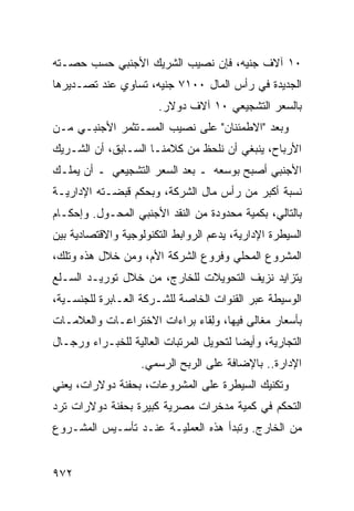 ‫٠١ ﺁﻻﻑ ﺠﻨﻴﻪ، ﻓﺈﻥ ﻨﺼﻴﺏ ﺍﻟﺸﺭﻴﻙ ﺍﻷﺠﻨﺒﻲ ﺤﺴﺏ ﺤﺼـﺘﻪ‬
‫ﺍﻟﺠﺩﻴﺩﺓ ﻓﻲ ﺭﺃﺱ ﺍﻟﻤﺎل ٠٠١٧ ﺠﻨﻴﻪ، ﺘﺴﺎﻭﻱ ﻋﻨﺩ ﺘﺼـﺩﻴﺭﻫﺎ‬
                       ‫ﺒﺎﻟﺴﻌﺭ ﺍﻟﺘﺸﺠﻴﻌﻲ ٠١ ﺁﻻﻑ ﺩﻭﻻﺭ.‬
‫ﻭﺒﻌﺩ "ﺍﻻﻁﻤﺌﻨﺎﻥ" ﻋﻠﻰ ﻨﺼﻴﺏ ﺍﻟﻤﺴـﺘﺜﻤﺭ ﺍﻷﺠﻨﺒـﻲ ﻤـﻥ‬
‫ﺍﻷﺭﺒﺎﺡ، ﻴﻨﺒﻐﻲ ﺃﻥ ﻨﻠﺤﻅ ﻤﻥ ﻜﻼﻤﻨـﺎ ﺍﻟﺴـﺎﺒﻕ، ﺃﻥ ﺍﻟﺸـﺭﻴﻙ‬
‫ﺍﻷﺠﻨﺒﻲ ﺃﺼﺒﺢ ﺒﻭﺴﻌﻪ ـ ﺒﻌﺩ ﺍﻟﺴﻌﺭ ﺍﻟﺘﺸﺠﻴﻌﻲ ـ ﺃﻥ ﻴﻤﻠـﻙ‬
‫ﻨﺴﺒﺔ ﺃﻜﺒﺭ ﻤﻥ ﺭﺃﺱ ﻤﺎل ﺍﻟﺸﺭﻜﺔ، ﻭﺒﺤﻜﻡ ﻗﺒﻀـﺘﻪ ﺍﻹﺩﺍﺭﻴـﺔ‬
‫ﺒﺎﻟﺘﺎﻟﻲ، ﺒﻜﻤﻴﺔ ﻤﺤﺩﻭﺩﺓ ﻤﻥ ﺍﻟﻨﻘﺩ ﺍﻷﺠﻨﺒﻲ ﺍﻟﻤﺤـﻭل. ﻭﺇﺤﻜـﺎﻡ‬
‫ﺍﻟﺴﻴﻁﺭﺓ ﺍﻹﺩﺍﺭﻴﺔ، ﻴﺩﻋﻡ ﺍﻟﺭﻭﺍﺒﻁ ﺍﻟﺘﻜﻨﻭﻟﻭﺠﻴﺔ ﻭﺍﻻﻗﺘﺼﺎﺩﻴﺔ ﺒﻴﻥ‬
‫ﺍﻟﻤﺸﺭﻭﻉ ﺍﻟﻤﺤﻠﻲ ﻭﻓﺭﻭﻉ ﺍﻟﺸﺭﻜﺔ ﺍﻷﻡ، ﻭﻤﻥ ﺨﻼل ﻫﺫﻩ ﻭﺘﻠﻙ،‬
‫ﻴﺘﺯﺍﻴﺩ ﻨﺯﻴﻑ ﺍﻟﺘﺤﻭﻴﻼﺕ ﻟﻠﺨﺎﺭﺝ، ﻤﻥ ﺨﻼل ﺘﻭﺭﻴـﺩ ﺍﻟﺴـﻠﻊ‬
‫ﺍﻟﻭﺴﻴﻁﺔ ﻋﺒﺭ ﺍﻟﻘﻨﻭﺍﺕ ﺍﻟﺨﺎﺼﺔ ﻟﻠﺸـﺭﻜﺔ ﺍﻟﻌـﺎﺒﺭﺓ ﻟﻠﺠﻨﺴـﻴﺔ،‬
‫ﺒﺄﺴﻌﺎﺭ ‪‬ﻐﺎﹶﻰ ﻓﻴﻬﺎ، ﻭِﻘﺎﺀ ﺒﺭﺍﺀﺍﺕ ﺍﻻﺨﺘﺭﺍﻋـﺎﺕ ﻭﺍﻟﻌﻼﻤـﺎﺕ‬
                               ‫ﻟ‬         ‫ﻤ ﻟ‬
‫ﺍﻟﺘﺠﺎﺭﻴﺔ، ﻭﺃﻴ ‪‬ﺎ ﻟﺘﺤﻭﻴل ﺍﻟﻤﺭﺘﺒﺎﺕ ﺍﻟﻌﺎﻟﻴﺔ ﻟﻠﺨﺒـﺭﺍﺀ ﻭﺭﺠـﺎل‬
                                         ‫ﻀ‬
                   ‫ﺍﻹﺩﺍﺭﺓ.. ﺒﺎﻹﻀﺎﻓﺔ ﻋﻠﻰ ﺍﻟﺭﺒﺢ ﺍﻟﺭﺴﻤﻲ.‬
‫ﻭﺘﻜﻨﻴﻙ ﺍﻟﺴﻴﻁﺭﺓ ﻋﻠﻰ ﺍﻟﻤﺸﺭﻭﻋﺎﺕ، ﺒﺤﻔﻨﺔ ﺩﻭﻻﺭﺍﺕ، ﻴﻌﻨﻲ‬
‫ﺍﻟﺘﺤﻜﻡ ﻓﻲ ﻜﻤﻴﺔ ﻤﺩﺨﺭﺍﺕ ﻤﺼﺭﻴﺔ ﻜﺒﻴﺭﺓ ﺒﺤﻔﻨﺔ ﺩﻭﻻﺭﺍﺕ ﺘﺭﺩ‬
‫ﻤﻥ ﺍﻟﺨﺎﺭﺝ. ﻭﺘﺒﺩﺃ ﻫﺫﻩ ﺍﻟﻌﻤﻠﻴـﺔ ﻋﻨـﺩ ﺘﺄﺴـﻴﺱ ﺍﻟﻤﺸـﺭﻭﻉ‬


‫٢٧٩‬
 