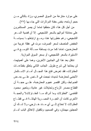 ‫ﻋﻠﻰ ﻤﻭﺍﺭﺩ ﻤﻨﺘﺯﻋﺔ ﻤﻥ ﺍﻟﺴﻭﻕ ﺍﻟﻤﺼﺭﻱ، ﻭﺯﺍﺩ ﺒﺎﻟﺘﺎﻟﻲ ﻤـﻥ‬
                                         ‫‪‬‬
    ‫ﺤﺠﻡ ﺃﺭﺒﺎﺤﻪ، ﺒﻨﻔﺱ ﺤﻔﻨﺔ ﺍﻟﺩﻭﻻﺭﺍﺕ ﺍﻟﺘﻲ ﺠﺎﺀ ﺒﻬﺎ )٧٧(.‬
‫ﻤﻥ ﺃﺠل ﻜل ﻫﺫﺍ، ﻜﺎﻥ ﻤﻨﻁﻘ ‪‬ﺎ ﺘﻤﺎ ‪‬ﺎ ﺃﻥ ﻴﺼﺭ ﺍﻟﻤﺴﺘﺜﻤﺭﻭﻥ‬
                   ‫ﻴ ﻤ‬
‫ﻋﻠﻰ ﻤﻌﺎﻤﻠﺔ ﺃﻤﻭﺍﻟﻬﻡ ﺒﺎﻟﺴﻌﺭ ﺍﻟﺘﺸﺠﻴﻌﻲ. ﺇﻻ ﺃﻥ ﻗﻀﻴﺔ ﺍﻟﺴـﻌﺭ‬
‫ﺍﻟﺘﺸﺠﻴﻌﻲ، ﺭﻏﻡ ﺨﻁﻭﺭﺘﻬﺎ ﻫﻨﺎ، ﻭﻤـﻊ ﺍﺭﺘﺒﺎﻁﻬـﺎ ﺒﺴﻴﺎﺴـﺔ‬
‫ﺍﻟﺨﻔﺽ ﺍﻟﻤﺘﻌ ‪‬ﻑ ﻟﺴﻌﺭ ﺍﻟﺼﺭﻑ، ﻤﺭﺕ ﻓﻲ ﻏﻔﻠﺔ ﻏﺭﻴﺒﺔ ﻤﻥ‬
                                  ‫ﺴ‬
‫ﺍﻟﻤﻌﺎﺭﻀﻴﻥ، ﺘﻤﺎ ‪‬ﺎ ﻜﻤﺎ ﻤﺭﺕ ِﺒﺴﺎﻁﺔ ﻤﺴـﺄﻟﺔ ﺍﻟﺘﻭﺴـﻊ ﻓـﻲ‬
            ‫ﹸ‬           ‫ﺒ‬          ‫ﻤ‬
      ‫ﺍﻻﺴﺘﻴﺭﺍﺩ ﺒﺎﻟﺴﻌﺭ ﺍﻟﺘﺸﺠﻴﻌﻲ، ﺃﻭ ﺒﺴﻌﺭ ﺍﻟﺴﻭﻕ ﺍﻟﻤﻭﺍﺯﻴﺔ.‬
‫ﻨﻨﺘﻘل ﺒﻌﺩ ﻫﺫﺍ ﺇﻟﻰ ﺍﻟﺠﺎﻨﺒﻴﻥ ﺍﻵﺨﺭﻴﻥ، ﻭﻫﻤﺎ ﻋﻠﻰ ﺃﻫﻤﻴﺘﻬﻤﺎ،‬
‫ﻟﻥ ﻴﺤﺘﺎﺠﺎ ﺇﻟﻰ ﺸﺭﺡ ﻁﻭﻴل. ﺍﻟﺠﺎﻨﺏ ﺍﻟﺜﺎﻨﻲ ﻴﺘﻌﻠﻕ ﺒﻘﻁﺎﻋـﺎﺕ‬
‫ﺍﻟﻤﻘﺎﻭﻻﺕ، ﻓﻘﺩ ﺘﻌﺭﺽ ﻓﺘﺢ ﻫﺫﺍ ﺍﻟﻤﺠـﺎل ﺃﻤـﺎﻡ ﺍﻻﺴـﺘﺜﻤﺎﺭ‬
‫ﺍﻷﺠﻨﺒﻲ ﻟﻤﻌﺎﺭﻀﺔ ﺸﺩﻴﺩﺓ، ﻨﺠﺤﺕ ﻓﻲ ﺍﻟـﻨﺹ ﻋﻠـﻰ ﺒﻌـﺽ‬
‫ﺍﻟﻀﻭﺍﺒﻁ، ﻭﻟﻜﻥ ﺍﻗﺘﺼﺭ ﻫﺠﻭﻡ ﺍﻟﻤﻌﺎﺭﻀﺔ، ﻋﻠـﻰ ﺤﺠـﺔ ﺃﻥ‬
                       ‫‪‬‬
‫ﺍﻟﻘﻁﺎﻉ ﻤﺼﺩﺭ ﻷﺭﺒﺎﺡ ﻭﺘﺤﺎﻴﻼﺕ ﻏﻴﺭ ﻋﺎﺩﻴﺔ، ﻭﺒﺘﻌﺒﻴﺭ ﻤﺤﻤﻭﺩ‬
‫ﺍﻟﻘﺎﻀﻲ: "ﺍﻟﻤﻘﺎﻭﻻﺕ ﻭﻤﺎ ﺃﺩﺭﺍﻙ ﻤـﺎ ﺍﻟﻤﻘـﺎﻭﻻﺕ!" ﻭﺍﻟﺤﺠـﺔ‬
‫ﹸ‬
‫ﺍﻷﺨ ‪‬ﻯ ﻜﺎﻨﺕ ﺃﻥ ﺍﻟﺨﺒـﺭﺓ ﺍﻟﻤﺼـﺭﻴﺔ ﺍﻟﻬﺎﺌﻠـﺔ ﻓـﻲ ﻗﻁـﺎﻉ‬
                                             ‫ﺭ‬
‫ﺍﻟﻤﻘﺎﻭﻻﺕ ﻻ ﺘﺤﺘﺎﺝ ﺇﻟـﻰ ﺃﻱ ﻤـﺩﺩ ﺨـﺎﺭﺠﻲ، ﻭﻻ ﺸـﻙ ﺃﻥ‬
‫ﺍﻟﺤﺠﺘﻴﻥ ‪‬ﻬﻤﺘﺎﻥ، ﻭﻓﻲ ﺍﻟﺼﻤﻴﻡ، ﻭﺘﻜﻔﻴﺎﻥ ﻹﻏﻼﻕ ﺍﻟﺒﺎﺏ ﺃﻤـﺎﻡ‬
                                           ‫ﻤ‬


‫٤٧٩‬
 