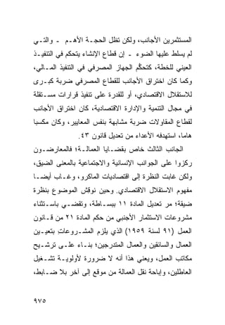 ‫ﺍﻟﻤﺴﺘﺜﻤﺭﻴﻥ ﺍﻷﺠﺎﻨﺏ، ﻭﻟﻜﻥ ﺘﻅل ﺍﻟﺤﺠـﺔ ﺍﻷﻫـﻡ ـ ﻭﺍﻟﺘـﻲ‬
‫ﻟﻡ ﻴﺴﻠﻁ ﻋﻠﻴﻬﺎ ﺍﻟﻀﻭﺀ ـ ﺇﻥ ﻗﻁﺎﻉ ﺍﻹﻨﺸﺎﺀ ﻴﺘﺤﻜﻡ ﻓﻲ ﺍﻟﺘﻨﻔﻴـﺫ‬
‫ﺍﻟﻌﻴﻨﻲ ﻟﻠﺨﻁﺔ، ﻜﺘﺤ ﱡﻡ ﺍﻟﺠﻬﺎﺯ ﺍﻟﻤﺼﺭﻓﻲ ﻓﻲ ﺍﻟﺘﻨﻔﻴﺫ ﺍﻟﻤـﺎﻟﻲ،‬
                                    ‫ﻜ‬
‫ﻭﻜﻤﺎ ﻜﺎﻥ ﺍﺨﺘﺭﺍﻕ ﺍﻷﺠﺎﻨﺏ ﻟﻠﻘﻁﺎﻉ ﺍﻟﻤﺼﺭﻓﻲ ﻀﺭﺒﺔ ﻜﺒـﺭﻯ‬
      ‫ﹰ‬
‫ﻟﻼﺴﺘﻘﻼل ﺍﻻﻗﺘﺼﺎﺩﻱ، ﺃﻭ ﻟﻠﻘﺩﺭﺓ ﻋﻠﻰ ﺘﻨﻔﻴﺫ ﻗﺭﺍﺭﺍﺕ ﻤﺴـﺘﻘﻠﺔ‬
‫ﻓﻲ ﻤﺠﺎل ﺍﻟﺘﻨﻤﻴﺔ ﻭﺍﻹﺩﺍﺭﺓ ﺍﻻﻗﺘﺼﺎﺩﻴﺔ، ﻜﺎﻥ ﺍﺨﺘﺭﺍﻕ ﺍﻷﺠﺎﻨﺏ‬
‫ﻟﻘﻁﺎﻉ ﺍﻟﻤﻘﺎﻭﻻﺕ ﻀﺭﺒﺔ ﻤﺸﺎﺒﻬﺔ ﺒﻨﻔﺱ ﺍﻟﻤﻌﺎﻴﻴﺭ، ﻭﻜﺎﻥ ﻤﻜﺴ ‪‬ﺎ‬
 ‫ﺒ‬
               ‫ﻫﺎ ‪‬ﺎ، ﺍﺴﺘﻬﺩﻓﻪ ﺍﻷﻋﺩﺍﺀ ﻤﻥ ﺘﻌﺩﻴل ﻗﺎﻨﻭﻥ ٣٤.‬
                                                   ‫ﻤ‬
‫ﺍﻟﺠﺎﻨﺏ ﺍﻟﺜﺎﻟﺙ ﺨﺎﺹ ﺒﻘﻀـﺎﻴﺎ ﺍﻟﻌﻤﺎﻟـﺔ؛ ﻓﺎﻟﻤﻌﺎﺭﻀـﻭﻥ‬
‫ﺭﻜﺯﻭﺍ ﻋﻠﻰ ﺍﻟﺠﻭﺍﻨﺏ ﺍﻹﻨﺴﺎﻨﻴﺔ ﻭﺍﻻﺠﺘﻤﺎﻋﻴﺔ ﺒﺎﻟﻤﻌﻨﻰ ﺍﻟﻀﻴﻕ،‬
‫ﻭﻟﻜﻥ ﻏﺎﺒﺕ ﺍﻟﻨﻅﺭﺓ ﺇﻟﻰ ﺍﻗﺘﺼﺎﺩﻴﺎﺕ ﺍﻟﻤﺎﻜﺭﻭ، ﻭﻏـﺎﺏ ﺃﻴ ‪‬ـﺎ‬
  ‫ﻀ‬
‫ﻤﻔﻬﻭﻡ ﺍﻻﺴﺘﻘﻼل ﺍﻻﻗﺘﺼﺎﺩﻱ. ﻭﺤﻴﻥ ﻨﻭ ِﺵ ﺍﻟﻤﻭﻀﻭﻉ ﺒﻨﻅﺭﺓ‬
               ‫ﻗ‬
‫ﻀﻴﻘﺔ؛ ﻤﺭ ﺘﻌﺩﻴل ﺍﻟﻤﺎﺩﺓ ١١ ﺒﺒﺴـﺎﻁﺔ، ﻭﺘﻘﻀـﻲ ﺒﺎﺴـﺘﺜﻨﺎﺀ‬
                                          ‫‪‬‬
‫ﻤﺸﺭﻭﻋﺎﺕ ﺍﻻﺴﺘﺜﻤﺎﺭ ﺍﻷﺠﻨﺒﻲ ﻤﻥ ﺤﻜﻡ ﺍﻟﻤﺎﺩﺓ ١٢ ﻤﻥ ﻗـﺎﻨﻭﻥ‬
‫ﺍﻟﻌﻤل )١٩ ﻟﺴﻨﺔ ٩٥٩١( ﺍﻟﺫﻱ ‪‬ﻠﺯﻡ ﺍﻟﻤﺸـﺭﻭﻋﺎﺕ ﺒﺘﻌﻴـﻴﻥ‬
        ‫ِ‬             ‫ﻴ‬
‫ﺍﻟﻌﻤﺎل ﻭﺍﻟﺴﺎﺌﻘﻴﻥ ﻭﺍﻟﻌﻤﺎل ﺍﻟﻤﺘﺩﺭﺠﻴﻥ؛ ﺒﻨـﺎﺀ ﻋﻠـﻰ ﺘﺭﺸـﻴﺢ‬
‫ﻤﻜﺎﺘﺏ ﺍﻟﻌﻤل، ﻭﻴﻌﻨﻲ ﻫﺫﺍ ﺃﻨﻪ ﻻ ﻀﺭﻭﺭﺓ ﻷﻭﻟﻭﻴـﺔ ﺘﺸـﻐﻴل‬
‫ﺍﻟﻌﺎﻁﻠﻴﻥ، ﻭﺇﺒﺎﺤﺔ ﻨﻘل ﺍﻟﻌﻤﺎﻟﺔ ﻤﻥ ﻤﻭﻗﻊ ﺇﻟﻰ ﺁﺨﺭ ﺒﻼ ﻀـﺎﺒﻁ،‬


‫٥٧٩‬
 