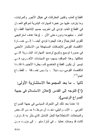 ‫ﺍﻟﻘﻁﺎﻉ ﺍﻟﻌﺎﻡ، ﻭﺘﻘﻨﻴﻥ ﺍﻟﻤﻔﺎﺭﻗﺎﺕ ﻓﻲ ﻫﻴﻜل ﺍﻷﺠﻭﺭ ﻭﺍﻟﻤﺭﺘﺒﺎﺕ،‬
‫ﻭﻤﺎ ﻴﺘﺭﺘﺏ ﻋﻠﻴﻬﺎ ﻤﻥ ﻫﺠﺭﺓ ﺍﻟﻤﻬﺎﺭﺍﺕ ﺍﻟﺒﺸﺭﻴﺔ ﻟﻤﻭﺍﻗﻊ ﺍﻟﻌﻤـل‬
‫ﻓﻲ ﺍﻟﻘﻁﺎﻉ ﺍﻟﻌﺎﻡ، ﺘﺅﺩﻱ ﺇﻟﻰ ﺘﺨﺭﻴﺏ ﺠﺴﻴﻡ ﻹﻨﺘﺎﺠﻴﺔ ﺍﻟﻘﻁـﺎﻉ‬
‫ﺍﻟﻌﺎﻡ ـ ﺒﻤﻔﻬﻭﻤﻪ ﻭﺩﻭﺭﻩ ﺤﺘﻰ ﺍﻵﻥ ـ )ﻭﻫﺫﺍ ﻫﺩﻑ ﺍﺴﺘﺭﺍﺘﻴﺠﻲ‬
‫ﻟﻠﻘﻭﻯ ﺍﻟﺨﺎﺭﺠﻴﺔ( ﻭﻫﺫﻩ ﺍﻟﻬﺠﺭﺓ ﺘﺅﺩﻱ ﺃﻴ ‪‬ـﺎ ﺇﻟـﻰ ﺨﺴـﺎﺭﺓ‬
              ‫ﻀ‬
‫ﺍﻻﻗﺘﺼﺎﺩ ﺍﻟﻘﻭﻤﻲ ﻟﻺﻀﺎﻓﺎﺕ ﺍﻟ ‪‬ﺴﺘﻬﺩﻓﺔ ﻤﻥ ﺍﻻﺴﺘﺜﻤﺎﺭ ﺍﻷﺠﻨﺒﻲ‬
                         ‫ﻤ‬
‫ﻓﻲ ﺼﻭﺭﺓ ﺘﻭﺴﻴﻊ ﻭﺘﻨﻭﻴﻊ ﻟﺭﺼﻴﺩ ﺍﻟﻤﻬﺎﺭﺍﺕ ﺍﻟﺒﺸـﺭﻴﺔ ﺍﻟﺘـﻲ‬
‫ﺘﻤﺘﻠﻜﻬﺎ. ﻭﻫﺫﺍ ﺍﻟﻤﻭﻗﻑ ﻴﺴﻬﻡ، ﻤﻊ ﺍﻟﺴﻴﺎﺴﺎﺕ ﺍﻷﺨـﺭﻯ، ﻓـﻲ‬
‫ﺘﻴﺴﻴﺭ ﺃﻥ ﻴﻜﻭﻥ ﺍﻟﻘﻁﺎﻉ ﺍﻟﺨﺎﻀﻊ ﻟﻠﺴـﻴﻁﺭﺓ ﺍﻷﺠﻨﺒﻴـﺔ ﻗﺎﺌـ ‪‬ﺍ‬
 ‫ﺩ‬
‫ﻟﻼﻗﺘﺼﺎﺩ ﺍﻟﻘﻭﻤﻲ، ﻭﺒـﺩﻴﻼ ـ ﻭﻟـﻴﺱ ﺇﻀـﺎﻓﺔ ـ ﻟﻠﻘﻁـﺎﻉ‬
                         ‫ﹰ‬
                                               ‫ﺍﻟﻌﺎﻡ)٩٧(.‬
 ‫ﺜﺎﻨ ‪‬ﺎ ـ ﻤﺎ ﺒﻌﺩ ﺍﻟﻤﺠﻤﻭﻋﺔ ﺍﻻﺴﺘﺸﺎﺭﻴﺔ ﺍﻷﻭﻟﻰ:‬
                                     ‫ﻴ‬
‫)١( ﺍﻟﺘﻭﺠﻪ ﺇﻟﻰ ﺍﻟﻘﺩﺱ )ﺇﻋﻼﻥ ﺍﻻﺴﺘﺴﻼﻡ ﻓﻲ ﺠﺒﻬﺔ‬
                                   ‫ﺍﻟﺼﺭﺍﻉ ﺍﻟﺭﺌﻴﺴﻲ(:‬
‫ﺇﺫﺍ ﻋﻨﺩﻨﺎ ﺒﻌﺩ ﺫﻟﻙ ﺇﻟﻰ ﺍﻟﺘﺤﺭﻙ ﺍﻟﺴﻴﺎﺴﻲ ﻓﻲ ﺠﺒﻬﺔ ﺍﻟﺼﺭﺍﻉ‬
‫ﺍﻟﻌﺭﺒﻲ ـ ﺍﻹﺴـﺭﺍﺌﻴﻠﻲ، ﻨﺠـﺩ ﺃﻥ ﻤﺭﺤﻠـﺔ ﺠـﺱ ﺍﻟﻨـﺒﺽ‬
‫ﻭﺍﻟﻤﺒﺎﺤﺜﺎﺕ ﺍﻻﺴﺘﻁﻼﻋﻴﺔ ﻟﻠﺤل ﺍﻟﺸﺎﻤل ﺍﻟﺫﻱ ﺒ ﱠﺭ ﺒﻪ ﻜـﺎﺭﺘﺭ،‬
            ‫ﺸ‬
‫ﻜﺎﻨﺕ ﻗﺩ ﻭﺼﻠﺕ ﻋﻤﻠ ‪‬ﺎ ـ ﻓﻲ ﺃﻴﺎﺭ/ ﻤﺎﻴﻭ ـ ﺇﻟﻰ ﻤﺯﻴـﺩ ﻤـﻥ‬
                                 ‫ﻴ‬

‫٧٧٩‬
 