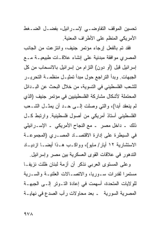 ‫ﺘﺤﺴﻴﻥ ﺍﻟﻤﻭﻗﻑ ﺍﻟﺘﻔﺎﻭﻀـﻲ ﻹﺴـﺭﺍﺌﻴل، ﺒﻔﻀـل ﺍﻟﻀـﻐﻁ‬
                  ‫ﺍﻷﻤﺭﻴﻜﻲ ﺍﻟﻤﻨﻅﻡ ﻋﻠﻰ ﺍﻷﻁﺭﺍﻑ ﺍﻟﻤﻌﻨﻴﺔ.‬
‫ﻓﻘﺩ ﺘﻡ ﺒﺎﻟﻔﻌل ﺇﺭﺠﺎﺀ ﻤﺅﺘﻤﺭ ﺠﻨﻴﻑ، ﻭﺍﻨﺘﺯﻋﺕ ﻤﻥ ﺍﻟﺠﺎﻨﺏ‬
                              ‫‪‬‬
‫ﺍﻟﻤﺼﺭﻱ ﻤﻭﺍﻓﻘﺔ ﻤﺒﺩﺌﻴﺔ ﻋﻠﻰ ﺇﻨﺸﺎﺀ ﻋﻼﻗـﺎﺕ ﻁﺒﻴﻌﻴـﺔ ﻤـﻊ‬
‫ﺇﺴﺭﺍﺌﻴل ﻗﺒل )ﺃﻭ ﺩﻭﻥ( ﺍﻟﺘﺯﺍﻡ ﻤﻥ ﺇﺴﺭﺍﺌﻴل ﺒﺎﻻﻨﺴﺤﺎﺏ ﻤﻥ ﻜل‬
‫ﺍﻟﺠﺒﻬﺎﺕ. ﻭﺒﺩﺃ ﺍﻟﺘﺭﺍﺠﻊ ﺤﻭل ﻤﺒﺩﺃ ﺘﻤﺜﻴـل ﻤﻨﻅﻤـﺔ ﺍﻟﺘﺤﺭﻴـﺭ‬
‫ﻟﻠﺸﻌﺏ ﺍﻟﻔﻠﺴﻁﻴﻨﻲ ﻓﻲ ﺍﻟﺘﺴﻭﻴﺔ، ﻤﻥ ﺨﻼل ﺍﻟﺒﺤﺙ ﻋﻥ ﺍﻟﺒـﺩﺍﺌل‬
‫ﺍﻟﻤﺤﺘﻤﻠﺔ ﻷﺸﻜﺎل ﻤﺸﺎﺭﻜﺔ ﺍﻟﻔﻠﺴﻁﻴﻨﻴﻴﻥ ﻓﻲ ﻤﺅﺘﻤﺭ ﺠﻨﻴﻑ )ﺍﻟﺫﻱ‬
‫ﻟﻡ ﻴﻨﻌﻘﺩ ﺃﺒ ‪‬ﺍ(، ﻭﺍﻟﺘﻲ ﻭﺼﻠﺕ ﺇﻟـﻰ ﺤـﺩ ﺃﻥ ﻴﻤﺜـل ﺍﻟﺸـﻌﺏ‬
                                       ‫ﺩ‬
‫ﺍﻟﻔﻠﺴﻁﻴﻨﻲ ﺃﺴﺘﺎﺫ ﺃﻤﺭﻴﻜﻲ ﻤﻥ ﺃﺼﻭل ﻓﻠﺴﻁﻴﻨﻴﺔ. ﻭﺍﺭﺘﺒﻁ ﻜـل‬
                                    ‫ﹲ‬
‫ﺫﻟﻙ ـ ﺩﺍﺨل ﻤﺼﺭ ـ ﻤﻊ ﺍﻟﻨﺠﺎﺡ ﺍﻷﻤﺭﻴﻜﻲ ـ ﺍﻹﺴـﺭﺍﺌﻴﻠﻲ‬
‫ﻓﻲ ﺍﻟﺴﻴﻁﺭﺓ ﻋﻠﻰ ﺇﺩﺍﺭﺓ ﺍﻻﻗﺘﺼـﺎﺩ ﺍﻟﻤﺼـﺭﻱ )ﺍﻟﻤﺠﻤﻭﻋـﺔ‬
‫ﺍﻻﺴﺘﺸﺎﺭﻴﺔ ٢١ ﺃﻴﺎﺭ/ ﻤﺎﻴﻭ(، ﻭﻭﺍﻜـﺏ ﻫـﺫﺍ ﺃﻴ ‪‬ـﺎ ﺍﺯﺩﻴـﺎﺩ‬
          ‫ﻀ‬
  ‫ﺍﻟﺘﺩﻫﻭﺭ ﻓﻲ ﻋﻼﻗﺎﺕ ﺍﻟﻘﻭﻯ ﺍﻟﻌﺴﻜﺭﻴﺔ ﺒﻴﻥ ﻤﺼﺭ ﻭﺇﺴﺭﺍﺌﻴل.‬
‫ﻭﻋﻠﻰ ﺍﻟﻤﺴﺘﻭﻯ ﺍﻟﻌﺭﺒﻲ ﻨﺫﻜﺭ ﺃﻥ ﺃﺯﻤﺔ ﻟﺒﻨﺎﻥ ﻅﻠﺕ ﻨﺯﻴ ﹰـﺎ‬
  ‫ﻔ‬
‫ﻤﺴﺘﻤ ‪‬ﺍ ﻟﻘﺩﺭﺍﺕ ﺴـﻭﺭﻴﺎ، ﻭﺍﻻﺘﺼـﺎﻻﺕ ﺍﻟﻌﻠﻨﻴـﺔ ﻭﺍﻟﺴـﺭﻴﺔ‬
                                            ‫ﺭ‬
‫ﻟﻠﻭﻻﻴﺎﺕ ﺍﻟﻤﺘﺤﺩﺓ، ﺃﺴﻬﻤﺕ ﻓﻲ ﺇﻋﺎﺩﺓ ﺍﻟﺘـﻭﺘﺭ ﺇﻟـﻰ ﺍﻟﺠﺒﻬـﺔ‬
‫ﺍﻟﻤﺼﺭﻴﺔ ﺍﻟﺴﻭﺭﻴﺔ ـ ﺒﻌﺩ ﻤﺤﺎﻭﻻﺕ ﺭﺃﺏ ﺍﻟﺼﺩﻉ ﻓﻲ ﻨﻬﺎﻴـﺔ‬


‫٨٧٩‬
 