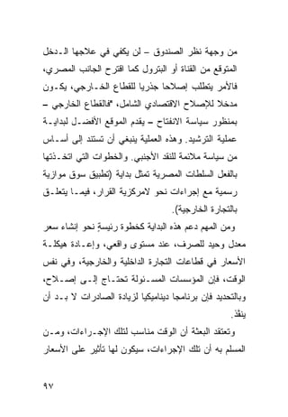 ‫ﻤﻥ ﻭﺠﻬﺔ ﻨﻅﺭ ﺍﻟﺼﻨﺩﻭﻕ – ﻟﻥ ﻴﻜﻔﻲ ﻓﻲ ﻋﻼﺠﻬﺎ ﺍﻟـﺩﺨل‬
‫ﺍﻟﻤﺘﻭﻗﻊ ﻤﻥ ﺍﻟﻘﻨﺎﺓ ﺃﻭ ﺍﻟﺒﺘﺭﻭل ﻜﻤﺎ ﺍﻗﺘﺭﺡ ﺍﻟﺠﺎﻨﺏ ﺍﻟﻤﺼﺭﻱ،‬
‫ﻓﺎﻷﻤﺭ ﻴﺘﻁﻠﺏ ﺇﺼﻼ ‪‬ﺎ ﺠﺫﺭ ‪‬ﺎ ﻟﻠﻘﻁﺎﻉ ﺍﻟﺨـﺎﺭﺠﻲ، ﻴﻜـﻭﻥ‬
                        ‫ﻴ‬      ‫ﺤ‬
‫ﻤﺩﺨﻼ ﻟﻺﺼﻼﺡ ﺍﻻﻗﺘﺼﺎﺩﻱ ﺍﻟﺸﺎﻤل، "ﻓﺎﻟﻘﻁﺎﻉ ﺍﻟﺨﺎﺭﺠﻲ –‬
                                          ‫ﹰ‬
‫ﺒﻤﻨﻅﻭﺭ ﺴﻴﺎﺴﺔ ﺍﻻﻨﻔﺘﺎﺡ – ﻴﻘﺩﻡ ﺍﻟﻤﻭﻗﻊ ﺍﻷﻓﻀـل ﻟﺒﺩﺍﻴـﺔ‬
‫ﻋﻤﻠﻴﺔ ﺍﻟﺘﺭﺸﻴﺩ. ﻭﻫﺫﻩ ﺍﻟﻌﻤﻠﻴﺔ ﻴﻨﺒﻐﻲ ﺃﻥ ﺘﺴﺘﻨﺩ ﺇﻟﻰ ﺃﺴـﺎﺱ‬
‫ﻤﻥ ﺴﻴﺎﺴﺔ ﻤﻼﺌﻤﺔ ﻟﻠﻨﻘﺩ ﺍﻷﺠﻨﺒﻲ. ﻭﺍﻟﺨﻁﻭﺍﺕ ﺍﻟﺘﻲ ﺍﺘﺨـﺫﺘﻬﺎ‬
‫ﺒﺎﻟﻔﻌل ﺍﻟﺴﻠﻁﺎﺕ ﺍﻟﻤﺼﺭﻴﺔ ﺘﻤﺜل ﺒﺩﺍﻴﺔ )ﺘﻁﺒﻴﻕ ﺴﻭﻕ ﻤﻭﺍﺯﻴﺔ‬
‫ﺭﺴﻤﻴﺔ ﻤﻊ ﺇﺠﺭﺍﺀﺍﺕ ﻨﺤﻭ ﻻﻤﺭﻜﺯﻴﺔ ﺍﻟﻘﺭﺍﺭ، ﻓﻴﻤـﺎ ﻴﺘﻌﻠـﻕ‬
                                    ‫ﺒﺎﻟﺘﺠﺎﺭﺓ ﺍﻟﺨﺎﺭﺠﻴﺔ(.‬
‫ﻭﻤﻥ ﺍﻟﻤﻬﻡ ﺩﻋﻡ ﻫﺫﻩ ﺍﻟﺒﺩﺍﻴﺔ ﻜﺨﻁﻭﺓ ﺭﺌﻴﺴﺔ ﻨﺤﻭ ﺇﻨﺸﺎﺀ ﺴﻌﺭ‬
              ‫‪ٍ‬‬
‫ﻤﻌﺩل ﻭﺤﻴﺩ ﻟﻠﺼﺭﻑ، ﻋﻨﺩ ﻤﺴﺘﻭﻯ ﻭﺍﻗﻌﻲ، ﻭﺇﻋـﺎﺩﺓ ﻫﻴﻜﻠـﺔ‬
‫ﺍﻷﺴﻌﺎﺭ ﻓﻲ ﻗﻁﺎﻋﺎﺕ ﺍﻟﺘﺠﺎﺭﺓ ﺍﻟﺩﺍﺨﻠﻴﺔ ﻭﺍﻟﺨﺎﺭﺠﻴﺔ، ﻭﻓﻲ ﻨﻔﺱ‬
‫ﺍﻟﻭﻗﺕ، ﻓﺈﻥ ﺍﻟﻤﺅﺴﺴﺎﺕ ﺍﻟﻤﺴـﺌﻭﻟﺔ ﺘﺤﺘـﺎﺝ ﺇﻟـﻰ ﺇﺼـﻼﺡ،‬
‫ﻭﺒﺎﻟﺘﺤﺩﻴﺩ ﻓﺈﻥ ﺒﺭﻨﺎﻤ ‪‬ﺎ ﺩﻴﻨﺎﻤﻴﻜ ‪‬ﺎ ﻟﺯﻴﺎﺩﺓ ﺍﻟﺼﺎﺩﺭﺍﺕ ﻻ ﺒـﺩ ﺃﻥ‬
                          ‫ﻴ‬          ‫ﺠ‬
                                                     ‫ﻴﻨ ﱠﺫ.‬
                                                       ‫‪ ‬ﹶﻔ‬
‫ﻭﺘﻌﺘﻘﺩ ﺍﻟﺒﻌﺜﺔ ﺃﻥ ﺍﻟﻭﻗﺕ ﻤﻨﺎﺴﺏ ﻟﺘﻠﻙ ﺍﻹﺠـﺭﺍﺀﺍﺕ، ﻭﻤـﻥ‬
‫ﺍﻟﻤﺴﻠﻡ ﺒﻪ ﺃﻥ ﺘﻠﻙ ﺍﻹﺠﺭﺍﺀﺍﺕ، ﺴﻴﻜﻭﻥ ﻟﻬﺎ ﺘﺄﺜﻴﺭ ﻋﻠﻰ ﺍﻷﺴﻌﺎﺭ‬


‫٧٩‬
 