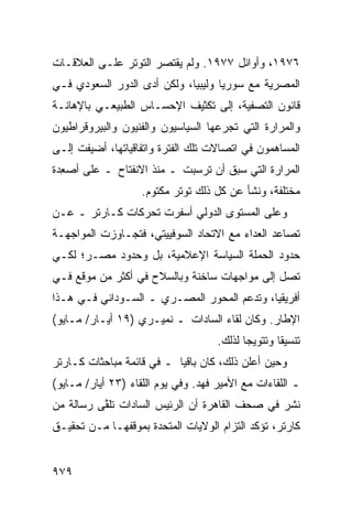 ‫٦٧٩١، ﻭﺃﻭﺍﺌل ٧٧٩١. ﻭﻟﻡ ﻴﻘﺘﺼﺭ ﺍﻟﺘﻭﺘﺭ ﻋﻠـﻰ ﺍﻟﻌﻼﻗـﺎﺕ‬
‫ﺍﻟﻤﺼﺭﻴﺔ ﻤﻊ ﺴﻭﺭﻴﺎ ﻭﻟﻴﺒﻴﺎ، ﻭﻟﻜﻥ ﺃ ‪‬ﻯ ﺍﻟﺩﻭﺭ ﺍﻟﺴﻌﻭﺩﻱ ﻓـﻲ‬
                   ‫ﺩ‬
‫ﻗﺎﻨﻭﻥ ﺍﻟﺘﺼﻔﻴﺔ، ﺇﻟﻰ ﺘﻜﺜﻴﻑ ﺍﻹﺤﺴـﺎﺱ ﺍﻟﻁﺒﻴﻌـﻲ ﺒﺎﻹﻫﺎﻨـﺔ‬
‫ﻭﺍﻟﻤﺭﺍﺭﺓ ﺍﻟﺘﻲ ﺘﺠﺭﻋﻬﺎ ﺍﻟﺴﻴﺎﺴﻴﻭﻥ ﻭﺍﻟﻔﻨﻴﻭﻥ ﻭﺍﻟﺒﻴﺭﻭﻗﺭﺍﻁﻴﻭﻥ‬
‫ﺍﻟﻤﺴﺎﻫﻤﻭﻥ ﻓﻲ ﺍﺘﺼﺎﻻﺕ ﺘﻠﻙ ﺍﻟﻔﺘﺭﺓ ﻭﺍﺘﻔﺎﻗﻴﺎﺘﻬﺎ، ﺃﻀﻴﻔﺕ ﺇﻟـﻰ‬
‫ﺍﻟﻤﺭﺍﺭﺓ ﺍﻟﺘﻲ ﺴﺒﻕ ﺃﻥ ﺘﺭﺴﺒﺕ ـ ﻤﻨﺫ ﺍﻻﻨﻔﺘﺎﺡ ـ ﻋﻠﻰ ﺃﺼ ِﺩﺓ‬
  ‫ﻌ‬
                    ‫ﻤﺨﺘﻠﻔﺔ، ﻭﻨﺸﺄ ﻋﻥ ﻜل ﺫﻟﻙ ﺘﻭﺘﺭ ﻤﻜﺘﻭﻡ.‬
‫ﻭﻋﻠﻰ ﺍﻟﻤﺴﺘﻭﻯ ﺍﻟﺩﻭﻟﻲ ﺃﺴﻔﺭﺕ ﺘﺤﺭﻜﺎﺕ ﻜـﺎﺭﺘﺭ ـ ﻋـﻥ‬
‫ﺘﺼﺎﻋﺩ ﺍﻟﻌﺩﺍﺀ ﻤﻊ ﺍﻻﺘﺤﺎﺩ ﺍﻟﺴﻭﻓﻴﻴﺘﻲ، ﻓﺘﺠـﺎﻭﺯﺕ ﺍﻟﻤﻭﺍﺠﻬـﺔ‬
‫ﺤﺩﻭﺩ ﺍﻟﺤﻤﻠﺔ ﺍﻟﺴﻴﺎﺴﺔ ﺍﻹﻋﻼﻤﻴﺔ، ﺒل ﻭﺤﺩﻭﺩ ﻤﺼـﺭ؛ ﻟﻜـﻲ‬
‫ﺘﺼل ﺇﻟﻰ ﻤﻭﺍﺠﻬﺎﺕ ﺴﺎﺨﻨﺔ ﻭﺒﺎﻟﺴﻼﺡ ﻓﻲ ﺃﻜﺜﺭ ﻤﻥ ﻤﻭﻗﻊ ﻓـﻲ‬
‫ﺃﻓﺭﻴﻘﻴﺎ، ﻭﺘﺩﻋﻡ ﺍﻟﻤﺤﻭﺭ ﺍﻟﻤﺼـﺭﻱ ـ ﺍﻟﺴـﻭﺩﺍﻨﻲ ﻓـﻲ ﻫـﺫﺍ‬
‫ﺍﻹﻁﺎﺭ. ﻭﻜﺎﻥ ﻟﻘﺎﺀ ﺍﻟﺴﺎﺩﺍﺕ ـ ﻨﻤﻴـﺭﻱ )٩١ ﺃﻴـﺎﺭ/ ﻤـﺎﻴﻭ(‬
                                     ‫ﺘﻨﺴﻴ ﹰﺎ ﻭﺘﺘﻭﻴ ‪‬ﺎ ﻟﺫﻟﻙ.‬
                                            ‫ﺠ‬        ‫ﻘ‬
‫ﻭﺤﻴﻥ ﺃﻋﻠﻥ ﺫﻟﻙ، ﻜﺎﻥ ﺒﺎﻗ ‪‬ﺎ ـ ﻓﻲ ﻗﺎﺌﻤﺔ ﻤﺒﺎﺤﺜﺎﺕ ﻜـﺎﺭﺘﺭ‬
                           ‫ﻴ‬
‫ـ ﺍﻟﻠﻘﺎﺀﺍﺕ ﻤﻊ ﺍﻷﻤﻴﺭ ﻓﻬﺩ. ﻭﻓﻲ ﻴﻭﻡ ﺍﻟﻠﻘﺎﺀ )٣٢ ﺃﻴﺎﺭ/ ﻤـﺎﻴﻭ(‬
‫ﻨﺸﺭ ﻓﻲ ﺼﺤﻑ ﺍﻟﻘﺎﻫﺭﺓ ﺃﻥ ﺍﻟﺭﺌﻴﺱ ﺍﻟﺴﺎﺩﺍﺕ ﺘﻠ ﱠﻰ ﺭﺴﺎﻟﺔ ﻤﻥ‬
          ‫ﻘ‬
‫ﻜﺎﺭﺘﺭ، ﺘﺅﻜﺩ ﺍﻟﺘﺯﺍﻡ ﺍﻟﻭﻻﻴﺎﺕ ﺍﻟﻤﺘﺤﺩﺓ ﺒﻤﻭﻗﻔﻬـﺎ ﻤـﻥ ﺘﺤﻘﻴـﻕ‬


‫٩٧٩‬
 