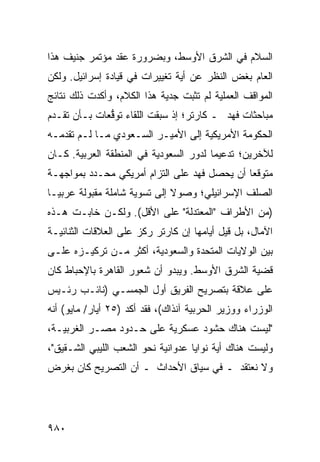 ‫ﺍﻟﺴﻼﻡ ﻓﻲ ﺍﻟﺸﺭﻕ ﺍﻷﻭﺴﻁ، ﻭﺒﻀﺭﻭﺭﺓ ﻋﻘﺩ ﻤﺅﺘﻤﺭ ﺠﻨﻴﻑ ﻫﺫﺍ‬
‫ﺍﻟﻌﺎﻡ ﺒﻐﺽ ﺍﻟﻨﻅﺭ ﻋﻥ ﺃﻴﺔ ﺘﻐﻴﻴﺭﺍﺕ ﻓﻲ ﻗﻴﺎﺩﺓ ﺇﺴﺭﺍﺌﻴل. ﻭﻟﻜﻥ‬
‫ﺍﻟﻤﻭﺍﻗﻑ ﺍﻟﻌﻤﻠﻴﺔ ﻟﻡ ﺘﺜﺒﺕ ﺠﺩﻴﺔ ﻫﺫﺍ ﺍﻟﻜﻼﻡ، ﻭﺃﻜﺩﺕ ﺫﻟﻙ ﻨﺘﺎﺌﺞ‬
‫‪‬‬
‫ﻤﺒﺎﺤﺜﺎﺕ ﻓﻬﺩ ـ ﻜﺎﺭﺘﺭ؛ ﺇﺫ ﺴﺒﻘﺕ ﺍﻟﻠﻘﺎﺀ ﺘﻭ ﱡﻌﺎﺕ ﺒـﺄﻥ ﺘﻘـﺩﻡ‬
              ‫ﻗ‬
‫ﺍﻟﺤﻜﻭﻤﺔ ﺍﻷﻤﺭﻴﻜﻴﺔ ﺇﻟﻰ ﺍﻷﻤﻴـﺭ ﺍﻟﺴـﻌﻭﺩﻱ ﻤـﺎ ﻟـﻡ ﺘﻘﺩﻤـﻪ‬
‫ﻟﻶﺨﺭﻴﻥ؛ ﺘﺩﻋﻴ ‪‬ﺎ ﻟﺩﻭﺭ ﺍﻟﺴﻌﻭﺩﻴﺔ ﻓﻲ ﺍﻟﻤﻨﻁﻘﺔ ﺍﻟﻌﺭﺒﻴﺔ. ﻜـﺎﻥ‬
                                        ‫ﻤ‬
‫ﻤﺘﻭﻗ ‪‬ﺎ ﺃﻥ ﻴﺤﺼل ﻓﻬﺩ ﻋﻠﻰ ﺍﻟﺘﺯﺍﻡ ﺃﻤﺭﻴﻜﻲ ﻤﺤـﺩﺩ ﺒﻤﻭﺍﺠﻬـﺔ‬
                                              ‫ﻌ‬
‫ﺍﻟﺼﻠﻑ ﺍﻹﺴﺭﺍﺌﻴﻠﻲ؛ ﻭﺼﻭﻻ ﺇﻟﻰ ﺘﺴﻭﻴﺔ ﺸﺎﻤﻠﺔ ﻤﻘﺒﻭﻟﺔ ﻋﺭﺒ ‪‬ـﺎ‬
  ‫ﻴ‬                            ‫ﹰ‬
‫)ﻤﻥ ﺍﻷﻁﺭﺍﻑ "ﺍﻟﻤﻌﺘﺩﻟﺔ" ﻋﻠﻰ ﺍﻷﻗل(. ﻭﻟﻜـﻥ ﺨﺎﺒـﺕ ﻫـﺫﻩ‬
‫ﺍﻵﻤﺎل، ﺒل ﻗﻴل ﺃﻴﺎﻤﻬﺎ ﺇﻥ ﻜﺎﺭﺘﺭ ﺭﻜﺯ ﻋﻠﻰ ﺍﻟﻌﻼﻗﺎﺕ ﺍﻟﺜﻨﺎﺌﻴـﺔ‬
‫ﺒﻴﻥ ﺍﻟﻭﻻﻴﺎﺕ ﺍﻟﻤﺘﺤﺩﺓ ﻭﺍﻟﺴﻌﻭﺩﻴﺔ، ﺃﻜﺜﺭ ﻤـﻥ ﺘﺭﻜﻴـﺯﻩ ﻋﻠـﻰ‬
‫ﻗﻀﻴﺔ ﺍﻟﺸﺭﻕ ﺍﻷﻭﺴﻁ. ﻭﻴﺒﺩﻭ ﺃﻥ ﺸﻌﻭﺭ ﺍﻟﻘﺎﻫﺭﺓ ﺒﺎﻹﺤﺒﺎﻁ ﻜﺎﻥ‬
‫ﻋﻠﻰ ﻋﻼﻗﺔ ﺒﺘﺼﺭﻴﺢ ﺍﻟﻔﺭﻴﻕ ﺃﻭل ﺍﻟﺠﻤﺴـﻲ )ﻨﺎﺌـﺏ ﺭﺌـﻴﺱ‬
‫ﺍﻟﻭﺯﺭﺍﺀ ﻭﻭﺯﻴﺭ ﺍﻟﺤﺭﺒﻴﺔ ﺁﻨﺫﺍﻙ(، ﻓﻘﺩ ﺃﻜﺩ )٥٢ ﺃﻴﺎﺭ/ ﻤﺎﻴﻭ( ﺃﻨﻪ‬
‫"ﻟﻴﺴﺕ ﻫﻨﺎﻙ ﺤﺸﻭﺩ ﻋﺴﻜﺭﻴﺔ ﻋﻠﻰ ﺤـﺩﻭﺩ ﻤﺼـﺭ ﺍﻟﻐﺭﺒﻴـﺔ،‬
‫ﻭﻟﻴﺴﺕ ﻫﻨﺎﻙ ﺃﻴﺔ ﻨﻭﺍﻴﺎ ﻋﺩﻭﺍﻨﻴﺔ ﻨﺤﻭ ﺍﻟﺸﻌﺏ ﺍﻟﻠﻴﺒﻲ ﺍﻟﺸـﻘﻴﻕ"،‬
‫ﻭﻻ ﻨﻌﺘﻘﺩ ـ ﻓﻲ ﺴﻴﺎﻕ ﺍﻷﺤﺩﺍﺙ ـ ﺃﻥ ﺍﻟﺘﺼﺭﻴﺢ ﻜﺎﻥ ﺒﻐﺭﺽ‬




‫٠٨٩‬
 