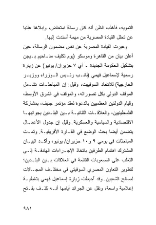 ‫ﺍﻟﺘﻤﻭﻴﻪ، ﻓﺄﻏﻠﺏ ﺍﻟﻅﻥ ﺃﻨﻪ ﻜﺎﻥ ﺭﺴﺎﻟﺔ ﺍﻤﺘﻌﺎﺽ، ﻭﺇﺒﻼ ﹰﺎ ﻋﻠﻨ ‪‬ﺎ‬
 ‫ﻴ‬      ‫ﻏ‬
           ‫ﻋﻥ ﺘﺤﻠل ﺍﻟﻘﻴﺎﺩﺓ ﺍﻟﻤﺼﺭﻴﺔ ﻤﻥ ‪‬ﻬﻤﺔ ُﺴﻨﺩﺕ ﺇﻟﻴﻬﺎ.‬
                      ‫ﻤ ﺃ‬
‫ﻭﻋﺒﺭﺕ ﺍﻟﻘﻴﺎﺩﺓ ﺍﻟﻤﺼﺭﻴﺔ ﻋﻥ ﻨﻔﺱ ﻤﻀﻤﻭﻥ ﺍﻟﺭﺴﺎﻟﺔ، ﺤﻴﻥ‬
‫ﺃﻋﻠﻥ ﺒﻴﺎﻥ ﻤﻥ ﺍﻟﻘﺎﻫﺭﺓ ﻭﻤﻭﺴﻜﻭ )ﻴﻭﻡ ﺘﻜﻠﻴﻑ ﻤﻨـﺎﺤﻴﻡ ﺒـﻴﺠﻥ‬
‫ﺒﺘﺸﻜﻴل ﺍﻟﺤﻜﻭﻤﺔ ﺍﻟﺠﺩﻴﺩﺓ ـ ﺃﻱ ٧ ﺤﺯﻴﺭﺍﻥ/ ﻴﻭﻨﻴﻭ( ﻋﻥ ﺯﻴﺎﺭﺓ‬
‫ﺭﺴﻤﻴﺔ ﻹﺴﻤﺎﻋﻴل ﻓﻬﻤﻲ )ﻨﺎﺌـﺏ ﺭﺌـﻴﺱ ﺍﻟـﻭﺯﺭﺍﺀ ﻭﻭﺯﻴـﺭ‬
‫ﺍﻟﺨﺎﺭﺠﻴﺔ( ﻟﻼﺘﺤﺎﺩ ﺍﻟﺴﻭﻓﻴﻴﺕ، ﻭﻗﻴل: ﺇﻥ ﺍﻟﻤﺒﺎﺤﺜـﺎﺕ ﺘﺸـﻤل‬
‫ﺍﻟﻤﻭﻗﻑ ﺍﻟﺩﻭﻟﻲ ﺒﻜل ﺘﺼﻭﺭﺍﺘﻪ، ﻭﺍﻟﻤﻭﻗﻑ ﻓﻲ ﺍﻟﺸﺭﻕ ﺍﻷﻭﺴﻁ،‬
‫ﻭﻗﻴﺎﻡ ﺍﻟﺩﻭﻟﺘﻴﻥ ﺍﻟﻌﻅﻤﻴﻴﻥ ﺒﺎﻟﺩﻋﻭﺓ ﻟﻌﻘﺩ ﻤﺅﺘﻤﺭ ﺠﻨﻴﻑ، ﺒﻤﺸﺎﺭﻜﺔ‬
‫ﺍﻟﻔﻠﺴﻁﻴﻨﻴﻴﻥ، ﻭﺍﻟﻌﻼﻗـﺎﺕ ﺍﻟﺜﻨﺎﺌﻴـﺔ ﺒـﻴﻥ ﺍﻟﺒﻠـﺩﻴﻥ ﺒﺠﻭﺍﻨﺒﻬـﺎ‬
‫ﺍﻻﻗﺘﺼﺎﺩﻴﺔ ﻭﺍﻟﺴﻴﺎﺴﻴﺔ ﻭﺍﻟﻌﺴﻜﺭﻴﺔ. ﻭﻗﻴل ﺇﻥ ﺠﺩﻭل ﺍﻷﻋﻤـﺎل‬
‫ﻴﺘﻀﻤﻥ ﺃﻴ ‪‬ﺎ ﺒﺤﺙ ﺍﻟﻭﻀﻊ ﻓﻲ ﺍﻟﻘـﺎﺭﺓ ﺍﻷﻓﺭﻴﻘﻴـﺔ. ﻭﺘﻤـﺕ‬
                                       ‫ﻀ‬
‫ﺍﻟﻤﺒﺎﺤﺜﺎﺕ ﻓﻲ ﻴﻭﻤﻲ ٩ ﻭ٠١ ﺤﺯﻴﺭﺍﻥ/ ﻴﻭﻨﻴﻭ، ﻭﺃﻜـﺩ ﺍﻟﺒﻴـﺎﻥ‬
‫ﺍﻟﻤﺸﺘﺭﻙ ﺍﻫﺘﻤﺎﻡ ﺍﻟﻁﺭﻓﻴﻥ ﺒﺎﺘﺨﺎﺫ ﺍﻹﺠـﺭﺍﺀﺍﺕ ﺍﻟﻬﺎﺩﻓـﺔ ﺇﻟـﻰ‬
‫ﺍﻟﺘﻐﻠﺏ ﻋﻠﻰ ﺍﻟﺼﻌﻭﺒﺎﺕ ﺍﻟﻘﺎﺌﻤﺔ ﻓﻲ ﺍﻟﻌﻼﻗﺎﺕ ﺒـﻴﻥ ﺍﻟﺒﻠـﺩﻴﻥ؛‬
‫ﻟﺘﻁﻭﻴﺭ ﺍﻟﺘﻌﺎﻭﻥ ﺍﻟﻤﺼﺭﻱ ﺍﻟﺴﻭﻓﻴﺘﻲ ﻓﻲ ﻤﺨﺘﻠـﻑ ﺍﻟﻤﺠـﺎﻻﺕ‬
‫ﻟﺼﺎﻟﺢ ﺍﻟﺸﻌﺒﻴﻥ. ﻭﻗﺩ ُﺤﻴﻁﺕ ﺯﻴﺎﺭﺓ ﺇﺴﻤﺎﻋﻴل ﻓﻬﻤﻲ ﺒﺘﻐﻁﻴـﺔ‬
                               ‫ﺃ‬
‫ﺇﻋﻼﻤﻴﺔ ﻭﺍﺴﻌﺔ، ﻭ ﹸﻘل ﻋﻥ ﺍﻟﺠﺭﺍﺌﺩ ﺃﻴﺎﻤﻬﺎ ﺃﻨـﻪ ﻜﻠـﻑ ﺒﻔـﺘﺢ‬
                                    ‫ﻨ‬


‫١٨٩‬
 