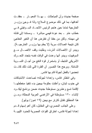 ‫ﺼﻔﺤﺔ ﺠﺩﻴﺩﺓ، ﻭﺃﻥ ﺍﻟﻤﺒﺎﺤﺜﺎﺕ ـ ﺒﻬـﺫﺍ ﺍﻟﻤﻌﻴـﺎﺭ ـ ﺤﻘﻘـﺕ‬
‫ﺃﻫﺩﺍﻓﻬﺎ، ﺒﻤﺎ ﻓﻲ ﺫﻟﻙ ﻤﻭﻀﻭﻉ ﺍﻟﺴﻼﺡ؛ ﻭﻟﺫﺍ ﻓـﻭﺠﺊ ﻭﺯﻴـﺭ‬
‫ﺍﻟﺨﺎﺭﺠﻴﺔ ﺘﻤﺎ ‪‬ﺎ ﺤﻴﻥ ﻫﺎﺠﻡ ﺍﻟﺭﺌﻴﺱ ﺍﻻﺘﺤـﺎﺩ ﺍﻟﺴـﻭﻓﻴﺘﻲ ﻓـﻲ‬
                                       ‫ﻤ‬
‫ﺨﻁﺎﺏ ﻋﺎﻡ ـ ﺒﻌﺩ ﻋﻭﺩﺓ ﻓﻬﻤﻲ ﻤﺒﺎﺸﺭﺓ ـ ﻭﻤﺴﺘﻨ ‪‬ﺍ ﺇﻟﻰ ﻓﺸﻠﻪ‬
          ‫ﺩ‬
‫ﻓﻲ ﻤﻬﻤﺘﻪ. ﻭﻟﻜﻥ ﻤﻥ ﺤﻘﻨﺎ ﺃﻥ ﻨﻔﺘﺭﺽ ﻫﻨﺎ ﺃﻥ ﺍﻟﺘﻐﻴﺭ ﺍﻟﻤﻔﺎﺠﺊ‬
‫ﻜﺎﻥ ﻨﺘﻴﺠﺔ ﺍﺘﺼﺎﻻﺕ ﺴﺭﻴﺔ )ﻻ ﻴﻌﻠﻡ ﺒﻬﺎ ﻭﺯﻴـﺭ ﺍﻟﺨﺎﺭﺠﻴـﺔ(.‬
‫ﻭﻴﺒﺩﻭ ﺃﻥ ﺍﻻﺘﺼﺎﻻﺕ ﺃﻨﺫﺭﺕ، ﻭﻁﻠﺒﺕ ﻭﻗﻑ ﺍﻻﺘﺼـﺎل ﻤـﻊ‬
‫ﺍﻟﺴﻭﻓﻴﻴﺕ، ﻭﻴﺒﺩﻭ ﺃﻨﻬﺎ ﻭﻋﺩﺕ ﻓﻲ ﺍﻟﻭﻗﺕ ﻨﻔﺴﻪ ﺒﺘﺠﺩﺩ ﺍﻟﺘﺤـﺭﻙ‬
‫ﺍﻷﻤﺭﻴﻜﻲ ﺍﻟﻨ ِﻁ، ﺃﻭ ﺒﺎﺴﺘﻤﺭﺍﺭ ﻗﻭﺓ ﺍﻟﺩﻓﻊ ﻤﻥ ﺃﺠـل ﺍﻟﺘﺴـﻭﻴﺔ‬
                                         ‫ﺸ‬
‫ﺍﻟﺸﺎﻤﻠﺔ. ﻭ ‪‬ﺭ ‪‬ﺢ ﻫﺫﺍ ﺍﻟﺘﺼﻭﺭ ﺃﻥ ﺍﻟﻔﺘﺭﺓ ﺍﻟﺘﻲ ﺘﻠﺕ ﺫﻟﻙ ﻜﺎﻨـﺕ‬
                                         ‫ﻴ ﺠ‬
                       ‫ﺘﺤﻀﻴ ‪‬ﺍ ﺒﺎﻟﻔﻌل ﻟﺠﻭﻟﺔ ﻗﺎﻡ ﺒﻬﺎ ﻓﺎﻨﺱ.‬
                                                   ‫ﺭ‬
‫ﻭﻓﻲ ﺍﻨﺘﻅﺎﺭ ﻓﺎﻨﺱ، ﻭﺇﻋﺩﺍ ‪‬ﺍ ﻟﺠﻭﻟﺘﻪ؛ ﺘﺼﺎﻋﺩﺕ ﺍﻻﺸﺘﺒﺎﻜﺎﺕ‬
                          ‫ﺩ‬
‫ﻓﻲ ﺠﻨﻭﺏ ﻟﺒﻨﺎﻥ، ﻭﺃﻋﻠﻨﺕ ﺤﻜﻭﻤﺔ ﺒﻴﺠﻴﻥ ﺒﺩﺀ ﺘﻨﻔﻴﺫ ﻤﺨﻁﻁﻬـﺎ‬
‫ﻹﻗﺎﻤﺔ ﺘﺴﻊ ﻭﻋﺸﺭﻴﻥ ﻤﺴﺘﻭﻁﻨﺔ ﺠﺩﻴﺩﺓ، ﻀﻤﻥ ﺒﺭﻨﺎﻤﺞ ﻟﻴﻜـﻭﺩ‬
‫ﻹﻨﺸﺎﺀ ٠٢١ ﻤﺴﺘﻭﻁﻨﺔ ﻓﻲ ﺍﻷﺭﺍﻀﻲ ﺍﻟﻌﺭﺒﻴﺔ ﺍﻟﻤﺤﺘﻠﺔ، ﻭﻤـﻥ‬
      ‫ﻫﺫﺍ ﺍﻟﻤﻨﻁﻠﻕ ﺘﻘﺎﺒل ﻜﺎﺭﺘﺭ ﻤﻊ ﺒﻴﺠﻥ )٩١ ﺘﻤﻭﺯ/ ﻴﻭﻟﻴﻭ(.‬
‫ﻭﻋﻠﻰ ﺍﻟﺠﺎﻨﺏ ﺍﻟﻤﺼﺭﻱ، ﻓﻲ ﺍﻟﻤﻘﺎﺒل، ﻜﺎﻥ ﺃﻫﻡ ﺇﺴﻬﺎﻡ ﹸـ ‪‬ﻡ‬
 ‫ﻗ ﺩ‬
‫ﺇﻋﺩﺍ ‪‬ﺍ ﻟﺠﻭﻟﺔ ﻓﺎﻨﺱ، ﺍﺨﺘﺭﺍﻕ ﺍﻟﻘﻭﺍﺕ ﺍﻟﻤﺼﺭﻴﺔ ﻟﻠﺤﺩﻭﺩ ﺍﻟﻠﻴﺒﻴـﺔ‬
                                                   ‫ﺩ‬


‫٢٨٩‬
 