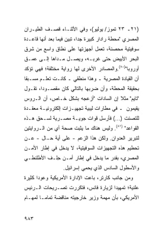 ‫)١٢ـ ٣٢ ﺘﻤﻭﺯ/ ﻴﻭﻟﻴﻭ(، ﻭﻓﻲ ﺍﻷﺜﻨـﺎﺀ ﻗﺼـﻑ ﺍﻟﻁﻴـﺭﺍﻥ‬
‫ﺍﻟﻤﺼﺭﻱ "ﻤﺤﻁﺔ ﺭﺍﺩﺍﺭ ﻜﺒﻴﺭﺓ ﺠ ‪‬ﺍ، ﺘﺒ ‪‬ﻥ ﻓﻴﻤﺎ ﺒﻌﺩ ﺃﻨﻬﺎ ﻗﺎﻋـﺩﺓ‬
                      ‫ﺩ ﻴ‬
‫ﺴﻭﻓﻴﺘﻴﺔ ﻤﺤﺼﻨﺔ، ﺘﻌﻤل ﺃﺠﻬﺯﺘﻬﺎ ﻋﻠﻰ ﻨﻁﺎﻕ ﻭﺍﺴﻊ ﻤﻥ ﺸﺭﻕ‬
‫ﺍﻟﺒﺤﺭ ﺍﻷﺒﻴﺽ ﺤﺘﻰ ﻏﺭﺒـﻪ، ﻭﻴﺼـل ﻤـﺩﺍﻫﺎ ﺇﻟـﻰ ﻋﻤـﻕ‬
‫ﺃﻭﺭﻭﺒﺎ")٠٨(.ﻭﺍﻟﻤﺼﺎﺩﺭ ﺍﻷﺨﺭﻯ ﻟﻬﺎ ﺭﻭﺍﻴﺔ ﻤﺨﺘﻠﻔﺔ؛ ﻓﻬﻲ ﺘﺅﻜﺩ‬
‫ﺃﻥ ﺍﻟﻘﻴﺎﺩﺓ ﺍﻟﻤﺼﺭﻴﺔ ـ ﻭﻫﺫﺍ ﻤﻨﻁﻘﻲ ـ ﻜﺎﻨـﺕ ﺘﻌﻠـﻡ ﻤﺴـﺒ ﹰﺎ‬
 ‫ﻘ‬
‫ﺒﺤﻘﻴﻘﺔ ﺍﻟﻤﺤﻁﺔ، ﻭﺃﻥ ﻀﺭﺒﻬﺎ ﺒﺎﻟﺘﺎﻟﻲ ﻜﺎﻥ ﻤﻘﺼـﻭ ‪‬ﺍ، ﺘﻘـﻭل‬
        ‫ﺩ‬
‫"ﺘﺎﻴﻡ" ﻤﺜﻼ ﺇﻥ ﺍﻟﺴﺎﺩﺍﺕ "ﺃﺯﻋﺠﻪ ﺒﺸﻜل ﺨـﺎﺹ، ﺃﻥ ﺍﻟـﺭﻭﺱ‬
                                       ‫ﹰ‬
‫ﻴﻘﻴﻤﻭﻥ ـ ﻓﻲ ﻤﻁﺎﺭﺍﺕ ﻟﻴﺒﻴﺔ ﺘﺠﻬﻴـﺯﺍﺕ ﺇﻟﻜﺘﺭﻭﻨﻴـﺔ ﻤﻌﻘـﺩﺓ‬
‫ﻟﻠﺘﺼﻨﺕ )…( ﻓﺄﺭﺴل ﻗﻭﺍﺕ ﺠﻭﻴـﺔ ﻤﺼـﺭﻴﺔ ﻟﺴـﺤﻕ ﻫـﺫﻩ‬
‫ﺍﻟﻘﻭﺍﻋﺩ" )١٨(. ﻭﻟﻴﺱ ﻫﻨﺎﻙ ﻤﺎ ‪‬ﺜﺒﺕ ﺼﺤﺔ ﺃﻱ ﻤﻥ ﺍﻟـﺭﻭﺍﻴﺘﻴﻥ‬
                        ‫ﻴ‬
‫ﻟﺘﺒﺭﻴﺭ ﺍﻟﻌﺩﻭﺍﻥ. ﻭﻟﻜﻥ ﻫﺫﺍ ﺍﻟﺯﻋﻡ - ﻋﻠﻰ ﺃ ‪‬ﺔ ﺤـﺎل - ﻋـﻥ‬
            ‫ﻴ‬                   ‫‪‬‬
‫ﺘﺤﻁﻴﻡ ﻫﺫﻩ ﺍﻟﺘﺠﻬﻴﺯﺍﺕ ﺍﻟﺴﻭﻓﻴﺘﻴﺔ، ﻻ ﻴﺩﺨل ﻓﻲ ﺇﻁﺎﺭ ﺍﻷﻤـﻥ‬
‫ﺍﻟﻤﺼﺭﻱ، ﺒﻘﺩﺭ ﻤﺎ ﻴﺩﺨل ﻓﻲ ﺇﻁﺎﺭ ﺃﻤـﻥ ِﻠـﻑ ﺍﻷﻁﻠﻨﻁـﻲ‬
            ‫ﺤ‬
                   ‫ﻭﺍﻷﺴﻁﻭل ﺍﻟﺴﺎﺩﺱ ﺍﻟﺫﻱ ﻴﺤ ِﻲ ﺇﺴﺭﺍﺌﻴل.‬
                             ‫ﻤ‬
‫ﻭﻤﻥ ﺠﺎﻨﺏ ﻜﺎﺭﺘﺭ، ﺒﺎﻋﺕ ﺍﻹﺩﺍﺭﺓ ﺍﻷﻤﺭﻴﻜﻴﺔ ﻭﻋﻭ ‪‬ﺍ ﻜﺜﻴﺭﺓ‬
       ‫ﺩ‬
‫ﻋﻠﻨﻴﺔ؛ ﺘﻤﻬﻴ ‪‬ﺍ ﻟﺯﻴﺎﺭﺓ ﻓﺎﻨﺱ، ﻓﺘﻜﺭﺭﺕ ﺘﺼـﺭﻴﺤﺎﺕ ﺍﻟـﺭﺌﻴﺱ‬
                                      ‫ﺩ‬
‫ﺍﻷﻤﺭﻴﻜﻲ، ﺒﺄﻥ ﻤﻬﻤﺔ ﻭﺯﻴﺭ ﺨﺎﺭﺠﻴﺘﻪ ﻤﻨﺎﻗﻀﺔ ﺘﻤﺎ ‪‬ـﺎ ﻟﻤﻬـﺎﻡ‬
         ‫ﹲ ﻤ‬


‫٣٨٩‬
 